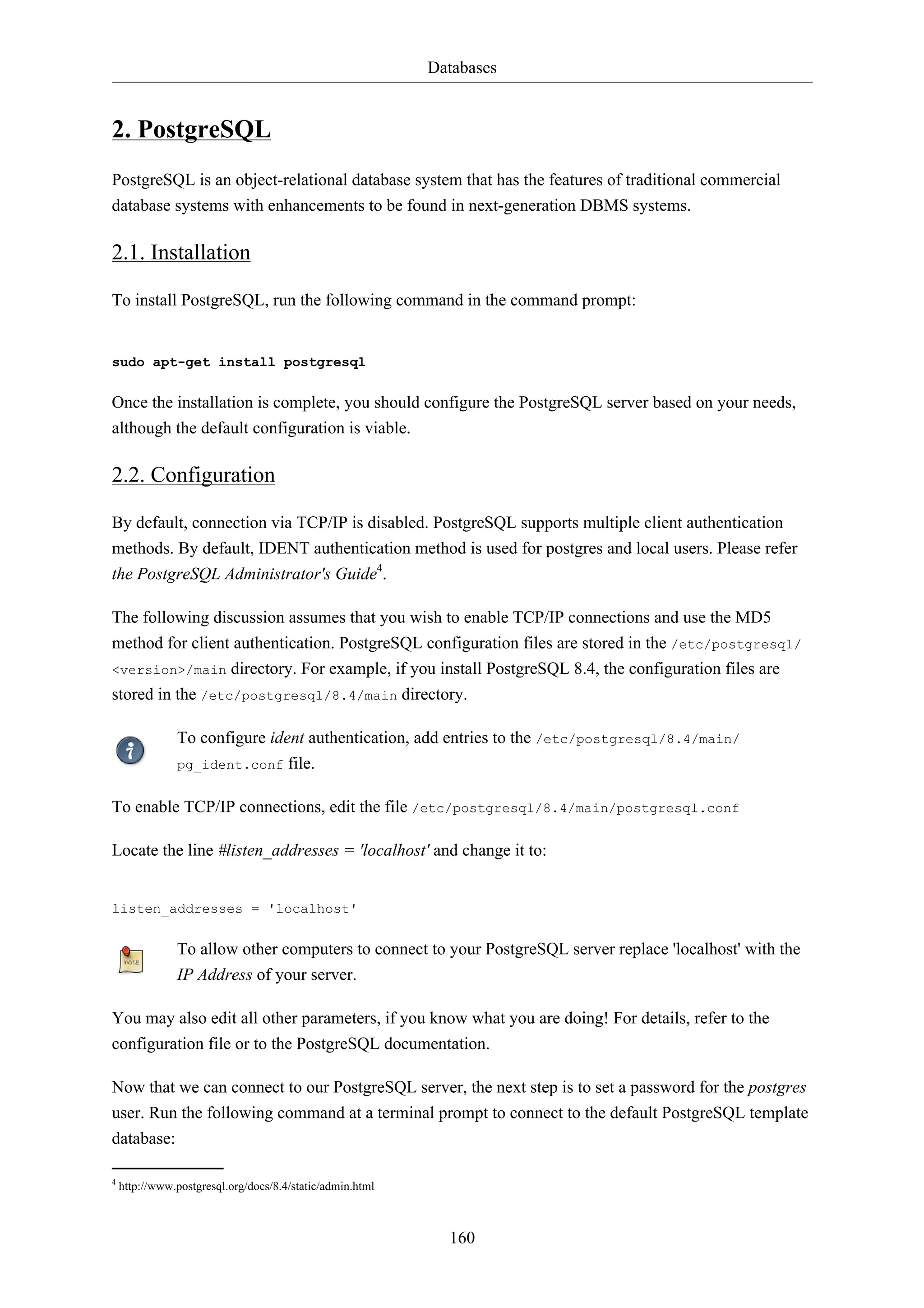Databases


2. PostgreSQL
PostgreSQL is an object-relational database system that has the features of traditional commercial
database systems with enhancements to be found in next-generation DBMS systems.

2.1. Installation

To install PostgreSQL, run the following command in the command prompt:


sudo apt-get install postgresql


Once the installation is complete, you should configure the PostgreSQL server based on your needs,
although the default configuration is viable.

2.2. Configuration

By default, connection via TCP/IP is disabled. PostgreSQL supports multiple client authentication
methods. By default, IDENT authentication method is used for postgres and local users. Please refer
the PostgreSQL Administrator's Guide4.

The following discussion assumes that you wish to enable TCP/IP connections and use the MD5
method for client authentication. PostgreSQL configuration files are stored in the /etc/postgresql/
<version>/main directory. For example, if you install PostgreSQL 8.4, the configuration files are
stored in the /etc/postgresql/8.4/main directory.

               To configure ident authentication, add entries to the /etc/postgresql/8.4/main/
               pg_ident.conf file.


To enable TCP/IP connections, edit the file /etc/postgresql/8.4/main/postgresql.conf

Locate the line #listen_addresses = 'localhost' and change it to:


listen_addresses = 'localhost'


               To allow other computers to connect to your PostgreSQL server replace 'localhost' with the
               IP Address of your server.

You may also edit all other parameters, if you know what you are doing! For details, refer to the
configuration file or to the PostgreSQL documentation.

Now that we can connect to our PostgreSQL server, the next step is to set a password for the postgres
user. Run the following command at a terminal prompt to connect to the default PostgreSQL template
database:

4
    http://www.postgresql.org/docs/8.4/static/admin.html



                                                             160
 