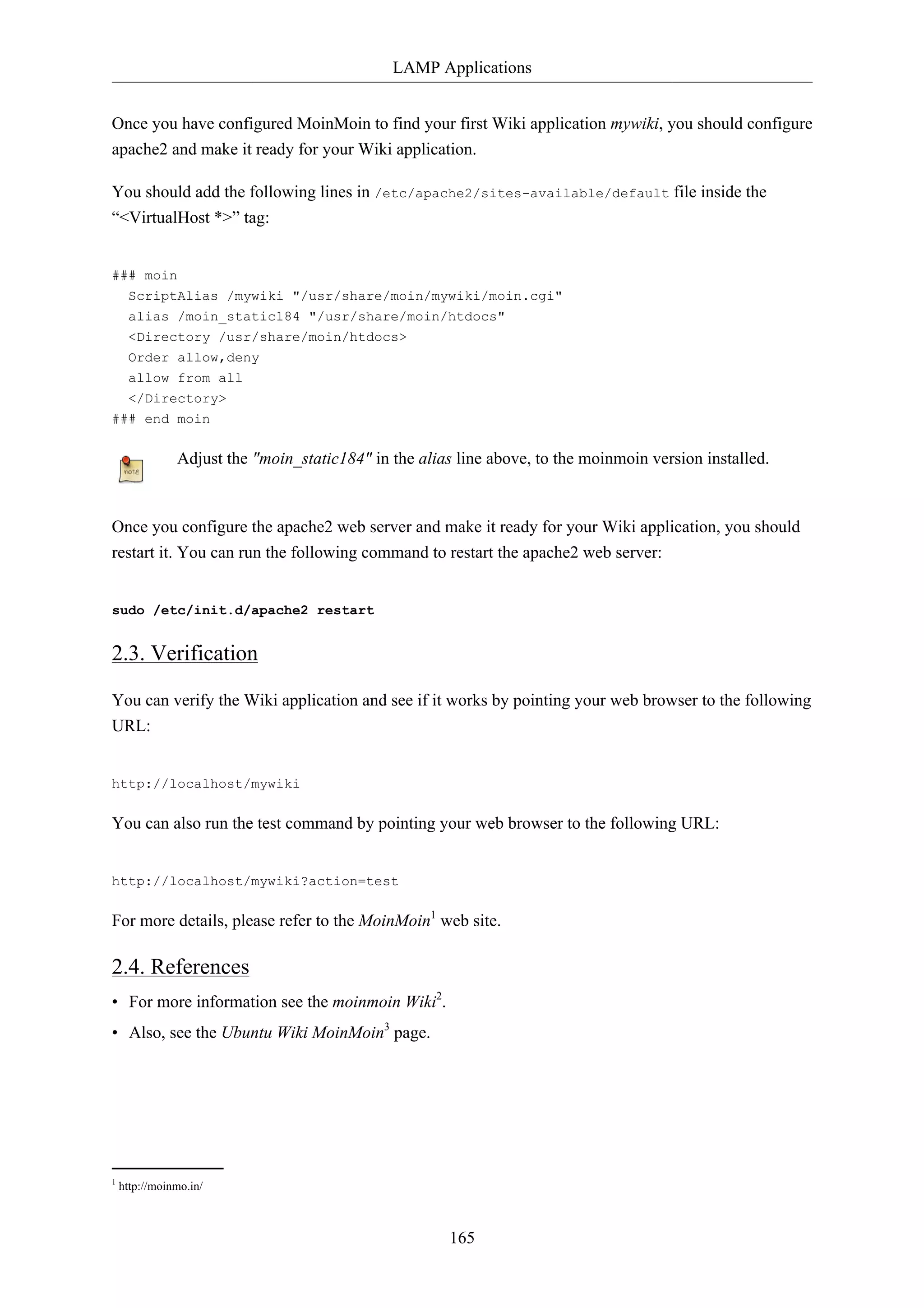 LAMP Applications


Once you have configured MoinMoin to find your first Wiki application mywiki, you should configure
apache2 and make it ready for your Wiki application.

You should add the following lines in /etc/apache2/sites-available/default file inside the
“<VirtualHost *>” tag:


### moin
  ScriptAlias /mywiki "/usr/share/moin/mywiki/moin.cgi"
  alias /moin_static184 "/usr/share/moin/htdocs"
  <Directory /usr/share/moin/htdocs>
  Order allow,deny
  allow from all
  </Directory>
### end moin

               Adjust the "moin_static184" in the alias line above, to the moinmoin version installed.


Once you configure the apache2 web server and make it ready for your Wiki application, you should
restart it. You can run the following command to restart the apache2 web server:


sudo /etc/init.d/apache2 restart


2.3. Verification

You can verify the Wiki application and see if it works by pointing your web browser to the following
URL:


http://localhost/mywiki

You can also run the test command by pointing your web browser to the following URL:


http://localhost/mywiki?action=test

For more details, please refer to the MoinMoin1 web site.

2.4. References
• For more information see the moinmoin Wiki2.
• Also, see the Ubuntu Wiki MoinMoin3 page.




1
    http://moinmo.in/



                                                       165
 