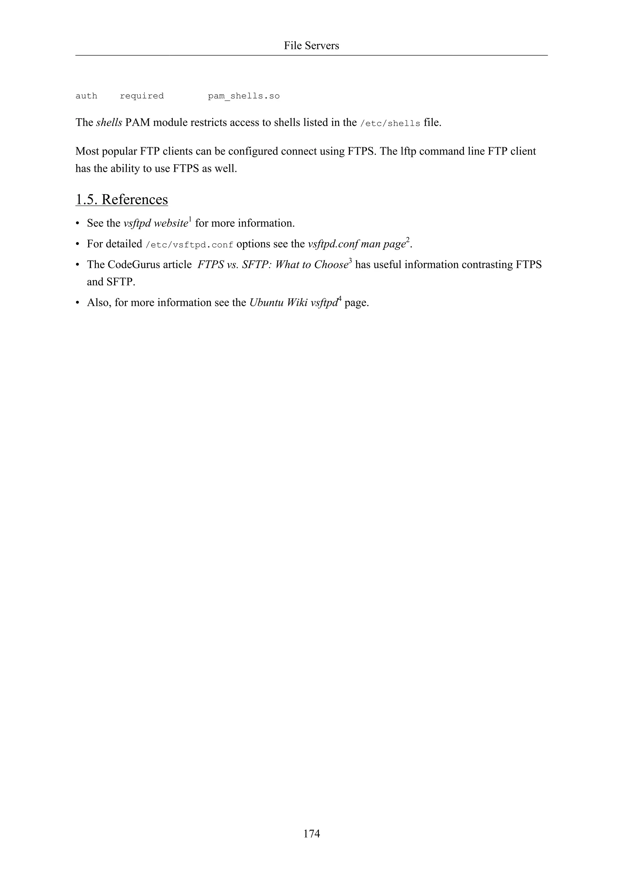 File Servers



auth     required           pam_shells.so

The shells PAM module restricts access to shells listed in the /etc/shells file.

Most popular FTP clients can be configured connect using FTPS. The lftp command line FTP client
has the ability to use FTPS as well.

1.5. References
• See the vsftpd website1 for more information.
• For detailed /etc/vsftpd.conf options see the vsftpd.conf man page2.
• The CodeGurus article FTPS vs. SFTP: What to Choose3 has useful information contrasting FTPS
  and SFTP.
• Also, for more information see the Ubuntu Wiki vsftpd4 page.




                                                  174
 
