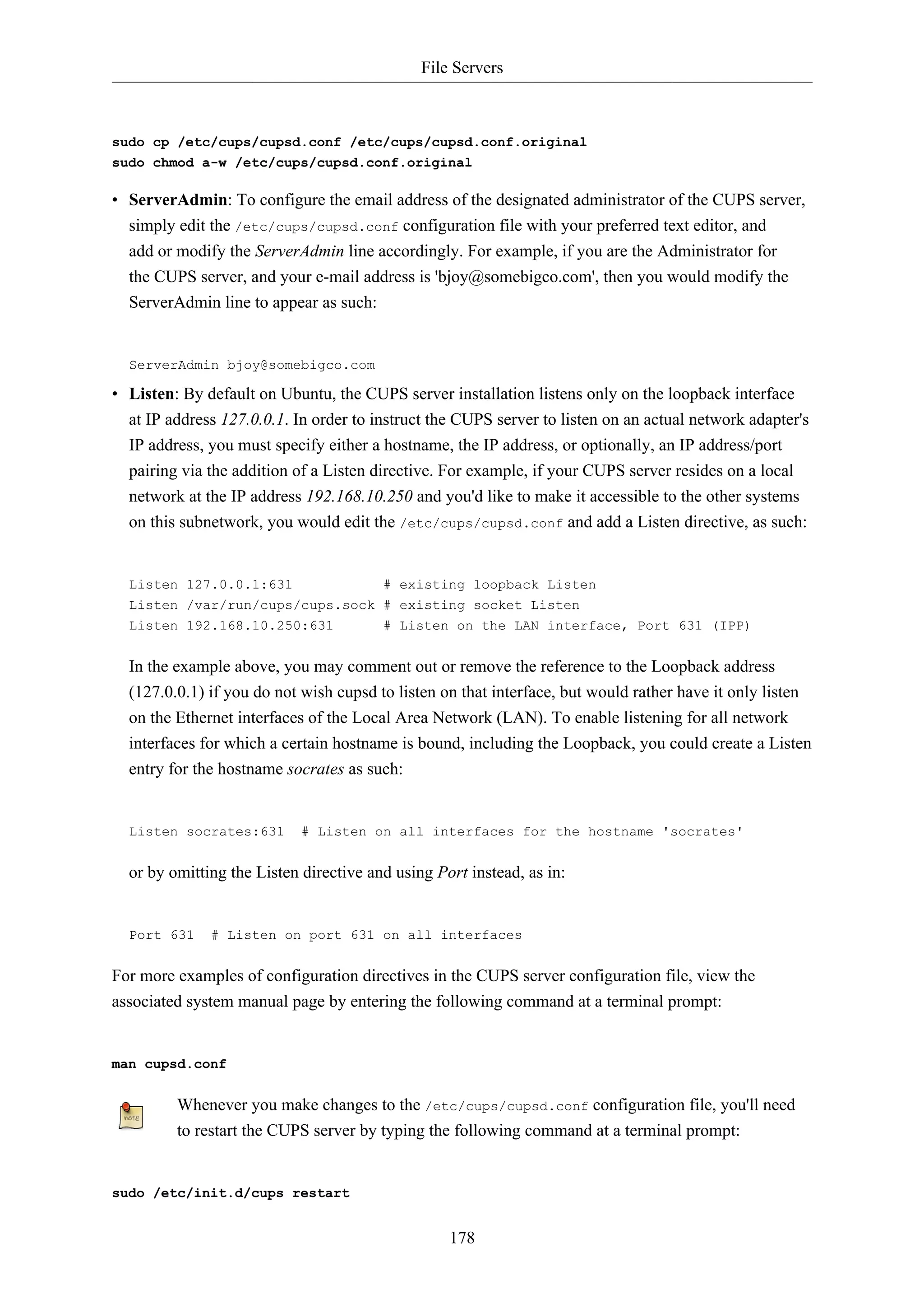 File Servers



sudo cp /etc/cups/cupsd.conf /etc/cups/cupsd.conf.original
sudo chmod a-w /etc/cups/cupsd.conf.original

• ServerAdmin: To configure the email address of the designated administrator of the CUPS server,
  simply edit the /etc/cups/cupsd.conf configuration file with your preferred text editor, and
  add or modify the ServerAdmin line accordingly. For example, if you are the Administrator for
  the CUPS server, and your e-mail address is 'bjoy@somebigco.com', then you would modify the
  ServerAdmin line to appear as such:


  ServerAdmin bjoy@somebigco.com

• Listen: By default on Ubuntu, the CUPS server installation listens only on the loopback interface
  at IP address 127.0.0.1. In order to instruct the CUPS server to listen on an actual network adapter's
  IP address, you must specify either a hostname, the IP address, or optionally, an IP address/port
  pairing via the addition of a Listen directive. For example, if your CUPS server resides on a local
  network at the IP address 192.168.10.250 and you'd like to make it accessible to the other systems
  on this subnetwork, you would edit the /etc/cups/cupsd.conf and add a Listen directive, as such:


  Listen 127.0.0.1:631                  # existing loopback Listen
  Listen /var/run/cups/cups.sock # existing socket Listen
  Listen 192.168.10.250:631      # Listen on the LAN interface, Port 631 (IPP)


  In the example above, you may comment out or remove the reference to the Loopback address
  (127.0.0.1) if you do not wish cupsd to listen on that interface, but would rather have it only listen
  on the Ethernet interfaces of the Local Area Network (LAN). To enable listening for all network
  interfaces for which a certain hostname is bound, including the Loopback, you could create a Listen
  entry for the hostname socrates as such:


  Listen socrates:631       # Listen on all interfaces for the hostname 'socrates'


  or by omitting the Listen directive and using Port instead, as in:


  Port 631    # Listen on port 631 on all interfaces


For more examples of configuration directives in the CUPS server configuration file, view the
associated system manual page by entering the following command at a terminal prompt:


man cupsd.conf


         Whenever you make changes to the /etc/cups/cupsd.conf configuration file, you'll need
         to restart the CUPS server by typing the following command at a terminal prompt:


sudo /etc/init.d/cups restart


                                                  178
 
