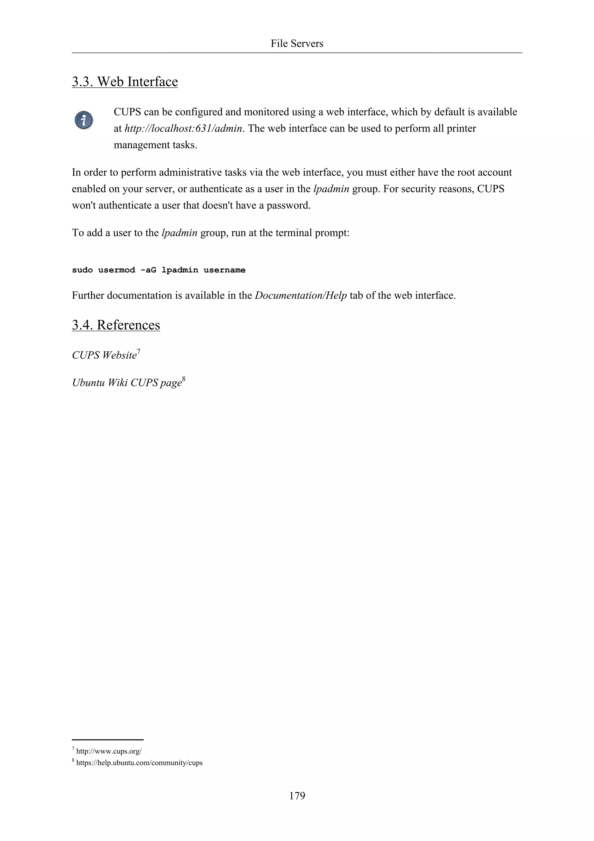 File Servers


3.3. Web Interface

               CUPS can be configured and monitored using a web interface, which by default is available
               at http://localhost:631/admin. The web interface can be used to perform all printer
               management tasks.

In order to perform administrative tasks via the web interface, you must either have the root account
enabled on your server, or authenticate as a user in the lpadmin group. For security reasons, CUPS
won't authenticate a user that doesn't have a password.

To add a user to the lpadmin group, run at the terminal prompt:


sudo usermod -aG lpadmin username

Further documentation is available in the Documentation/Help tab of the web interface.

3.4. References

CUPS Website7

Ubuntu Wiki CUPS page8




7
    http://www.cups.org/
8
    https://help.ubuntu.com/community/cups



                                                     179
 