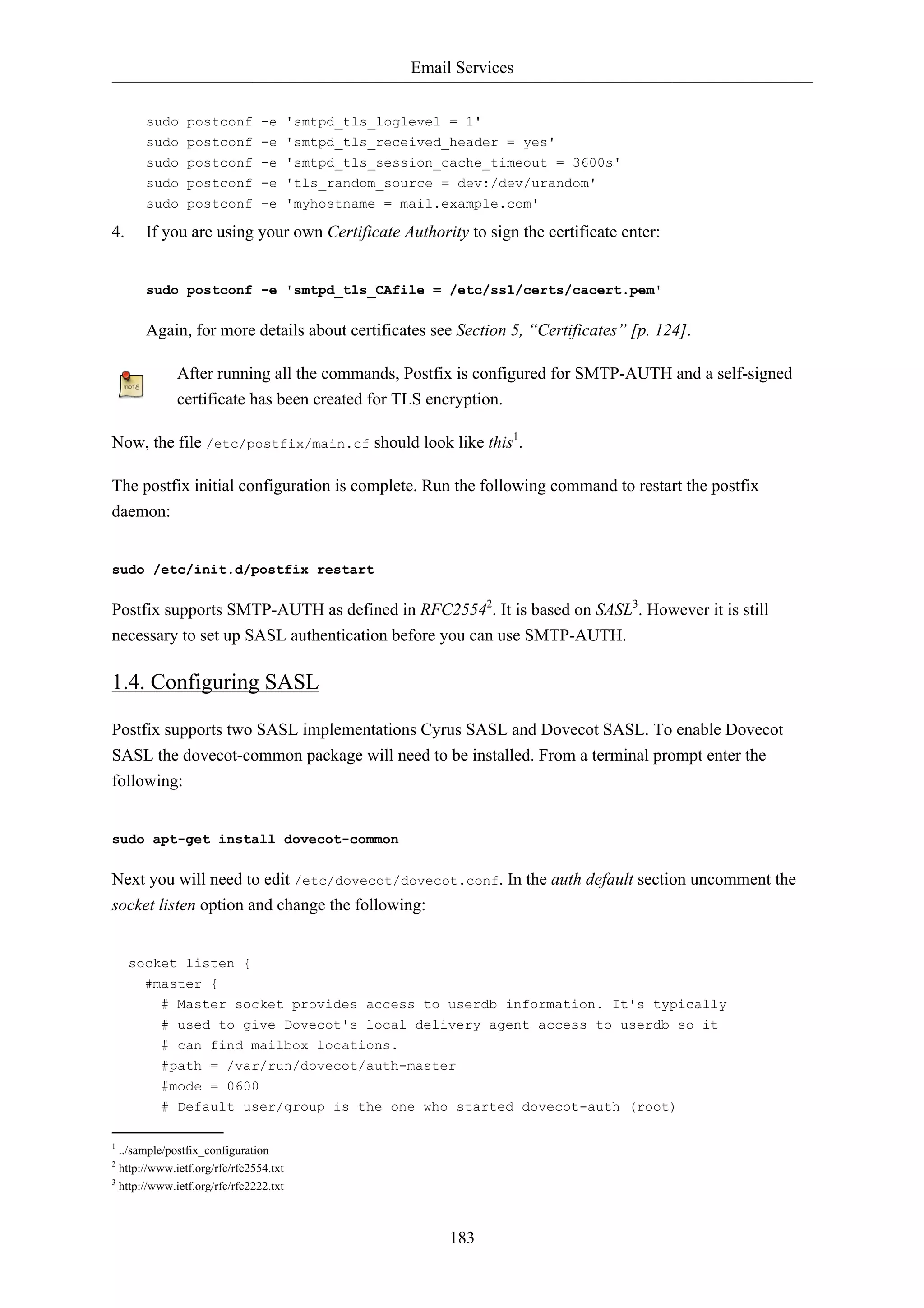 Email Services


       sudo postconf -e 'smtpd_tls_loglevel = 1'
       sudo postconf -e 'smtpd_tls_received_header = yes'
       sudo postconf -e 'smtpd_tls_session_cache_timeout = 3600s'
       sudo postconf -e 'tls_random_source = dev:/dev/urandom'
       sudo postconf -e 'myhostname = mail.example.com'

4.     If you are using your own Certificate Authority to sign the certificate enter:


       sudo postconf -e 'smtpd_tls_CAfile = /etc/ssl/certs/cacert.pem'


       Again, for more details about certificates see Section 5, “Certificates” [p. 124].

              After running all the commands, Postfix is configured for SMTP-AUTH and a self-signed
              certificate has been created for TLS encryption.

Now, the file /etc/postfix/main.cf should look like this1.

The postfix initial configuration is complete. Run the following command to restart the postfix
daemon:


sudo /etc/init.d/postfix restart


Postfix supports SMTP-AUTH as defined in RFC25542. It is based on SASL3. However it is still
necessary to set up SASL authentication before you can use SMTP-AUTH.

1.4. Configuring SASL

Postfix supports two SASL implementations Cyrus SASL and Dovecot SASL. To enable Dovecot
SASL the dovecot-common package will need to be installed. From a terminal prompt enter the
following:


sudo apt-get install dovecot-common


Next you will need to edit /etc/dovecot/dovecot.conf. In the auth default section uncomment the
socket listen option and change the following:


     socket listen {
       #master {
          # Master socket provides access to userdb information. It's typically
          # used to give Dovecot's local delivery agent access to userdb so it
          # can find mailbox locations.
          #path = /var/run/dovecot/auth-master
          #mode = 0600
          # Default user/group is the one who started dovecot-auth (root)

1
  ../sample/postfix_configuration
2
  http://www.ietf.org/rfc/rfc2554.txt
3
  http://www.ietf.org/rfc/rfc2222.txt



                                                      183
 