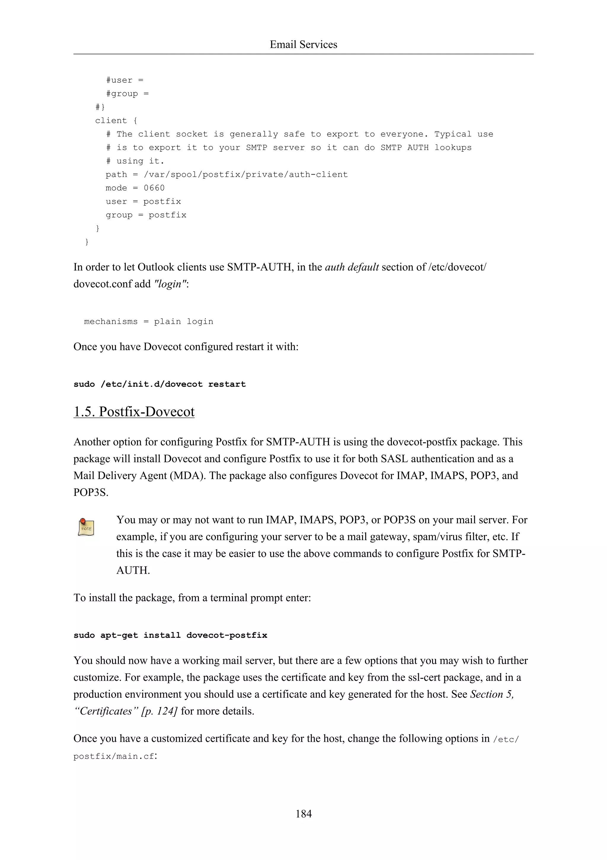 Email Services


          #user =
          #group =
      #}
      client {
          # The client socket is generally safe to export to everyone. Typical use
          # is to export it to your SMTP server so it can do SMTP AUTH lookups
          # using it.
          path = /var/spool/postfix/private/auth-client
          mode = 0660
          user = postfix
          group = postfix
      }
  }

In order to let Outlook clients use SMTP-AUTH, in the auth default section of /etc/dovecot/
dovecot.conf add "login":


  mechanisms = plain login

Once you have Dovecot configured restart it with:


sudo /etc/init.d/dovecot restart


1.5. Postfix-Dovecot
Another option for configuring Postfix for SMTP-AUTH is using the dovecot-postfix package. This
package will install Dovecot and configure Postfix to use it for both SASL authentication and as a
Mail Delivery Agent (MDA). The package also configures Dovecot for IMAP, IMAPS, POP3, and
POP3S.

           You may or may not want to run IMAP, IMAPS, POP3, or POP3S on your mail server. For
           example, if you are configuring your server to be a mail gateway, spam/virus filter, etc. If
           this is the case it may be easier to use the above commands to configure Postfix for SMTP-
           AUTH.

To install the package, from a terminal prompt enter:


sudo apt-get install dovecot-postfix

You should now have a working mail server, but there are a few options that you may wish to further
customize. For example, the package uses the certificate and key from the ssl-cert package, and in a
production environment you should use a certificate and key generated for the host. See Section 5,
“Certificates” [p. 124] for more details.

Once you have a customized certificate and key for the host, change the following options in /etc/
postfix/main.cf:




                                                   184
 