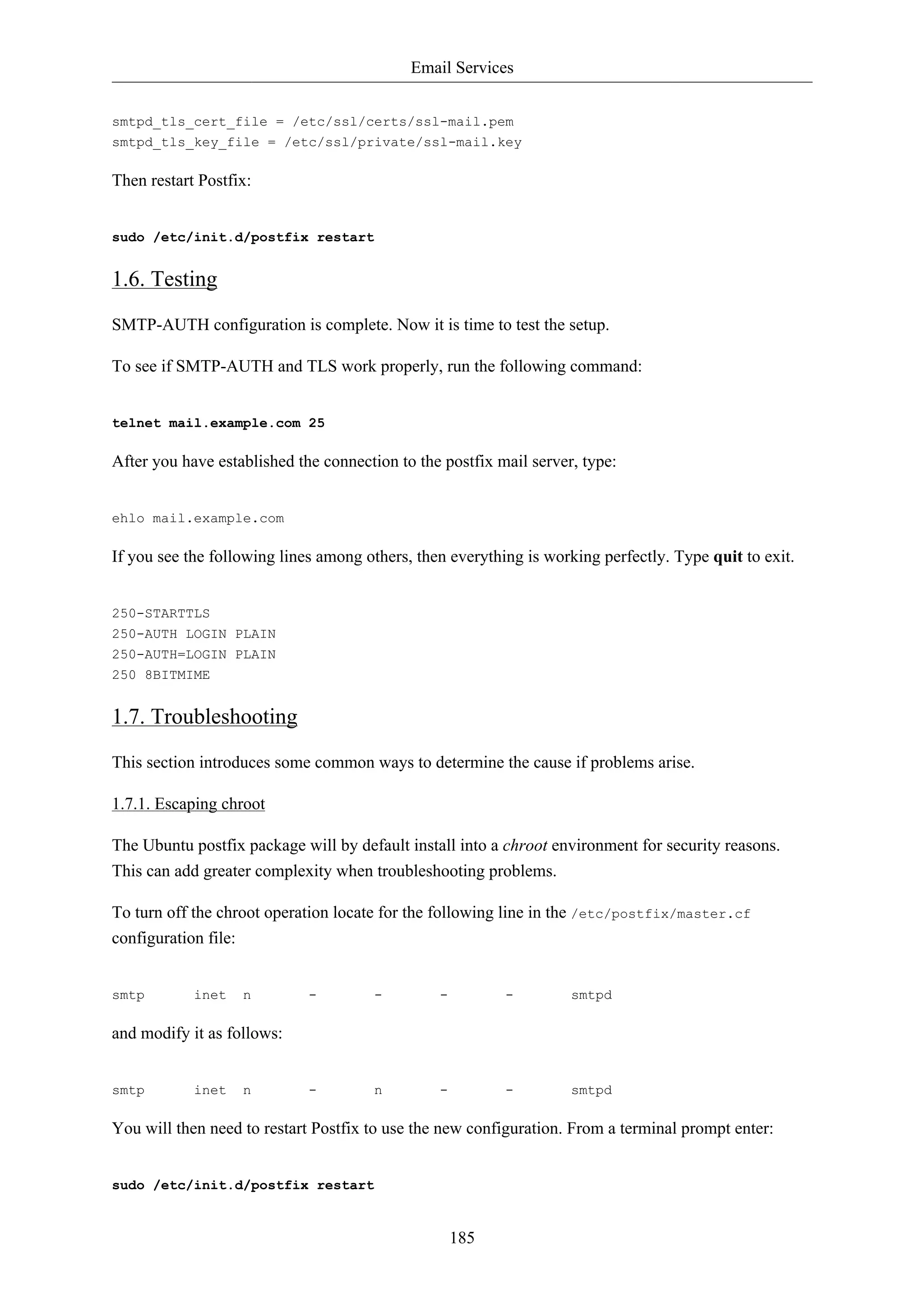 Email Services


smtpd_tls_cert_file = /etc/ssl/certs/ssl-mail.pem
smtpd_tls_key_file = /etc/ssl/private/ssl-mail.key

Then restart Postfix:


sudo /etc/init.d/postfix restart


1.6. Testing
SMTP-AUTH configuration is complete. Now it is time to test the setup.

To see if SMTP-AUTH and TLS work properly, run the following command:


telnet mail.example.com 25

After you have established the connection to the postfix mail server, type:


ehlo mail.example.com

If you see the following lines among others, then everything is working perfectly. Type quit to exit.


250-STARTTLS
250-AUTH LOGIN PLAIN
250-AUTH=LOGIN PLAIN
250 8BITMIME


1.7. Troubleshooting
This section introduces some common ways to determine the cause if problems arise.

1.7.1. Escaping chroot

The Ubuntu postfix package will by default install into a chroot environment for security reasons.
This can add greater complexity when troubleshooting problems.

To turn off the chroot operation locate for the following line in the /etc/postfix/master.cf
configuration file:


smtp        inet   n         -        -         -         -         smtpd

and modify it as follows:


smtp        inet   n         -        n         -         -         smtpd

You will then need to restart Postfix to use the new configuration. From a terminal prompt enter:


sudo /etc/init.d/postfix restart


                                                    185
 