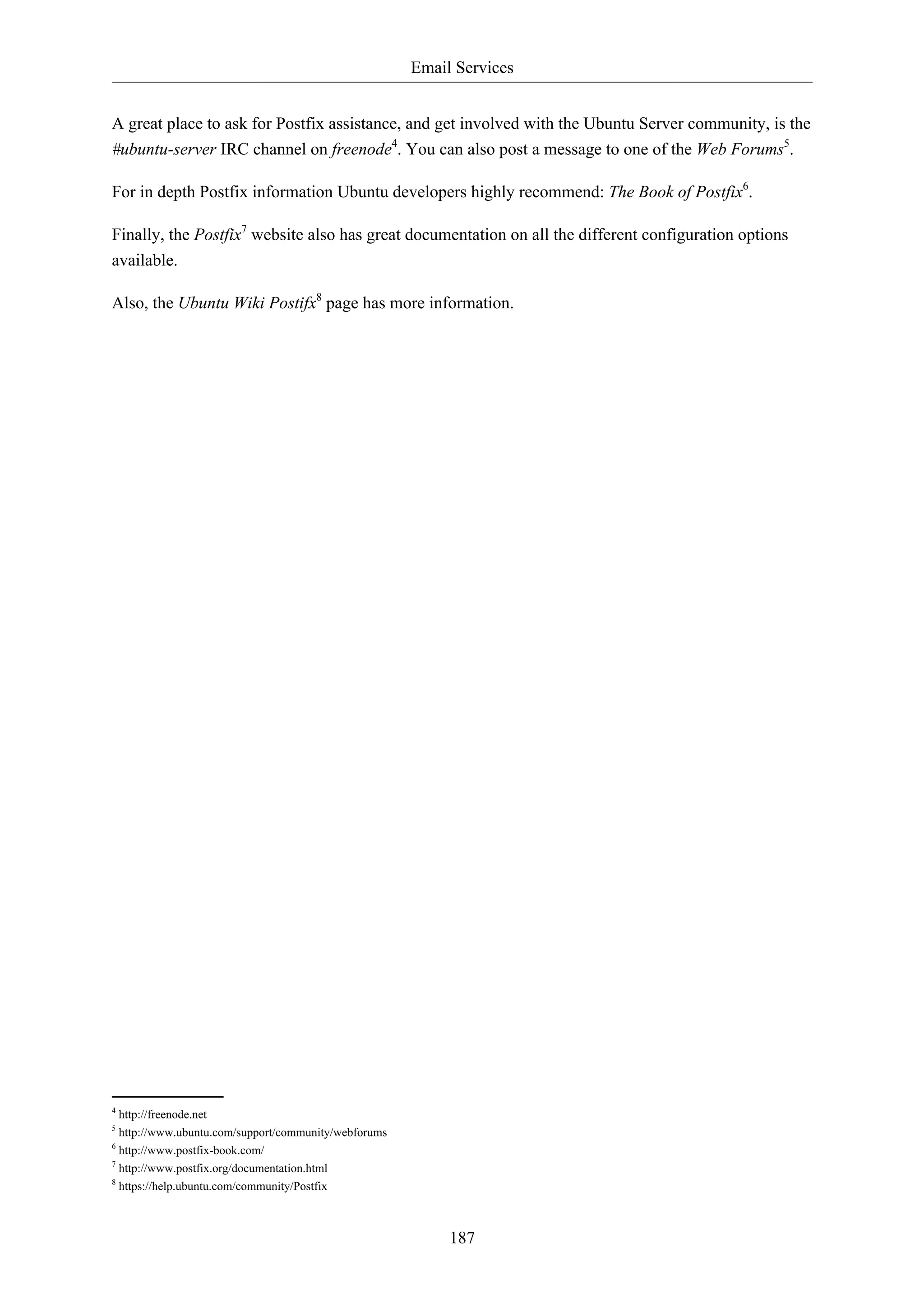 Email Services


A great place to ask for Postfix assistance, and get involved with the Ubuntu Server community, is the
#ubuntu-server IRC channel on freenode4. You can also post a message to one of the Web Forums5.

For in depth Postfix information Ubuntu developers highly recommend: The Book of Postfix6.

Finally, the Postfix7 website also has great documentation on all the different configuration options
available.

Also, the Ubuntu Wiki Postifx8 page has more information.




4
  http://freenode.net
5
  http://www.ubuntu.com/support/community/webforums
6
  http://www.postfix-book.com/
7
  http://www.postfix.org/documentation.html
8
  https://help.ubuntu.com/community/Postfix



                                                           187
 