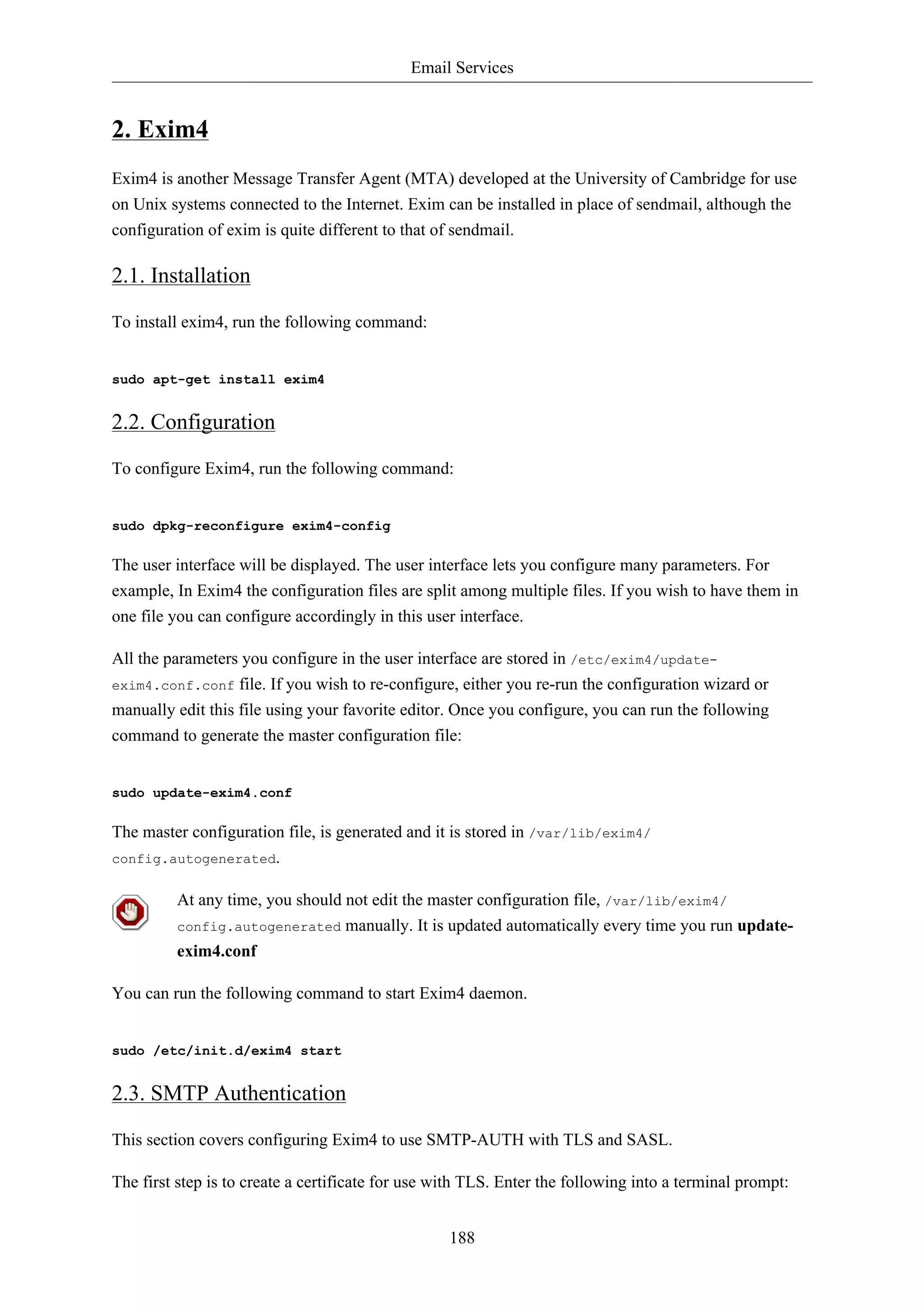 Email Services


2. Exim4
Exim4 is another Message Transfer Agent (MTA) developed at the University of Cambridge for use
on Unix systems connected to the Internet. Exim can be installed in place of sendmail, although the
configuration of exim is quite different to that of sendmail.

2.1. Installation

To install exim4, run the following command:


sudo apt-get install exim4


2.2. Configuration

To configure Exim4, run the following command:


sudo dpkg-reconfigure exim4-config

The user interface will be displayed. The user interface lets you configure many parameters. For
example, In Exim4 the configuration files are split among multiple files. If you wish to have them in
one file you can configure accordingly in this user interface.

All the parameters you configure in the user interface are stored in /etc/exim4/update-
exim4.conf.conf file. If you wish to re-configure, either you re-run the configuration wizard or
manually edit this file using your favorite editor. Once you configure, you can run the following
command to generate the master configuration file:


sudo update-exim4.conf

The master configuration file, is generated and it is stored in /var/lib/exim4/
config.autogenerated.


         At any time, you should not edit the master configuration file, /var/lib/exim4/
         config.autogenerated      manually. It is updated automatically every time you run update-
         exim4.conf

You can run the following command to start Exim4 daemon.


sudo /etc/init.d/exim4 start


2.3. SMTP Authentication

This section covers configuring Exim4 to use SMTP-AUTH with TLS and SASL.

The first step is to create a certificate for use with TLS. Enter the following into a terminal prompt:


                                                   188
 