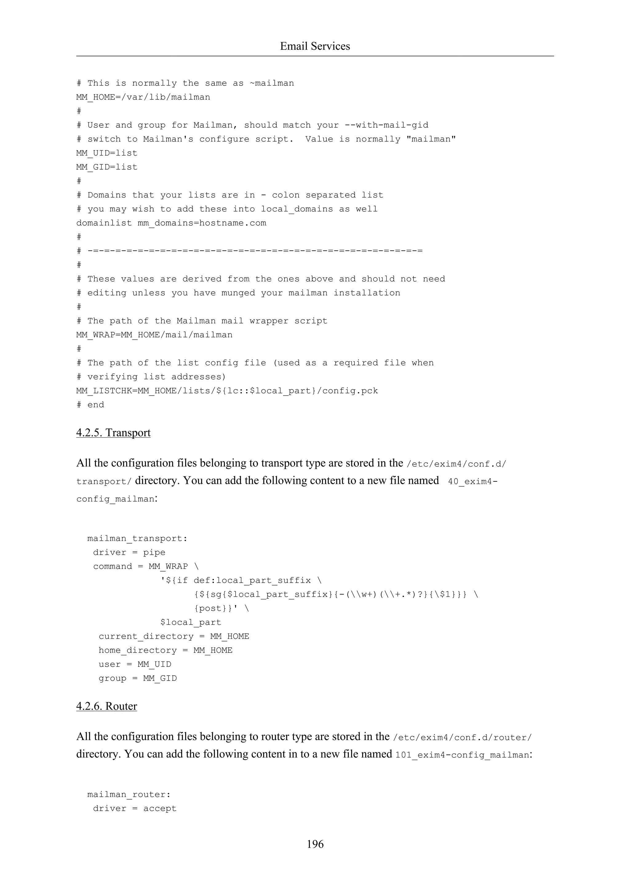 Email Services


# This is normally the same as ~mailman
MM_HOME=/var/lib/mailman
#
# User and group for Mailman, should match your --with-mail-gid
# switch to Mailman's configure script.         Value is normally "mailman"
MM_UID=list
MM_GID=list
#
# Domains that your lists are in - colon separated list
# you may wish to add these into local_domains as well
domainlist mm_domains=hostname.com
#
# -=-=-=-=-=-=-=-=-=-=-=-=-=-=-=-=-=-=-=-=-=-=-=-=-=-=-=-=-=-=
#
# These values are derived from the ones above and should not need
# editing unless you have munged your mailman installation
#
# The path of the Mailman mail wrapper script
MM_WRAP=MM_HOME/mail/mailman
#
# The path of the list config file (used as a required file when
# verifying list addresses)
MM_LISTCHK=MM_HOME/lists/${lc::$local_part}/config.pck
# end


4.2.5. Transport

All the configuration files belonging to transport type are stored in the /etc/exim4/conf.d/
transport/ directory. You can add the following content to a new file named 40_exim4-
config_mailman:



  mailman_transport:
   driver = pipe
   command = MM_WRAP 
                   '${if def:local_part_suffix 
                         {${sg{$local_part_suffix}{-(w+)(+.*)?}{$1}}} 
                         {post}}' 
                   $local_part
    current_directory = MM_HOME
    home_directory = MM_HOME
    user = MM_UID
    group = MM_GID


4.2.6. Router

All the configuration files belonging to router type are stored in the /etc/exim4/conf.d/router/
directory. You can add the following content in to a new file named 101_exim4-config_mailman:


  mailman_router:
   driver = accept


                                                 196
 
