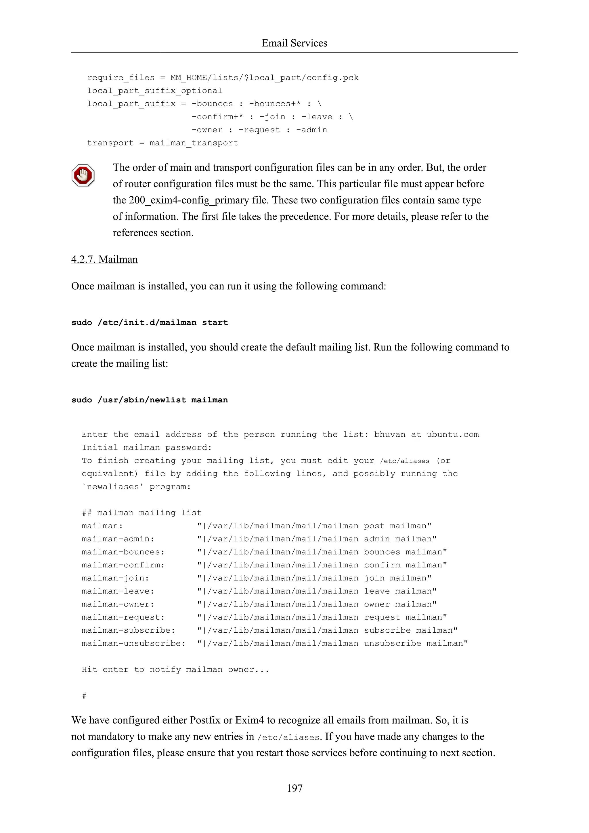 Email Services


   require_files = MM_HOME/lists/$local_part/config.pck
   local_part_suffix_optional
   local_part_suffix = -bounces : -bounces+* : 
                            -confirm+* : -join : -leave : 
                            -owner : -request : -admin
   transport = mailman_transport

         The order of main and transport configuration files can be in any order. But, the order
         of router configuration files must be the same. This particular file must appear before
         the 200_exim4-config_primary file. These two configuration files contain same type
         of information. The first file takes the precedence. For more details, please refer to the
         references section.

4.2.7. Mailman

Once mailman is installed, you can run it using the following command:


sudo /etc/init.d/mailman start

Once mailman is installed, you should create the default mailing list. Run the following command to
create the mailing list:


sudo /usr/sbin/newlist mailman


  Enter the email address of the person running the list: bhuvan at ubuntu.com
  Initial mailman password:
  To finish creating your mailing list, you must edit your /etc/aliases (or
  equivalent) file by adding the following lines, and possibly running the
  `newaliases' program:

  ## mailman mailing list
  mailman:                   "|/var/lib/mailman/mail/mailman post mailman"
  mailman-admin:             "|/var/lib/mailman/mail/mailman admin mailman"
  mailman-bounces:           "|/var/lib/mailman/mail/mailman bounces mailman"
  mailman-confirm:           "|/var/lib/mailman/mail/mailman confirm mailman"
  mailman-join:              "|/var/lib/mailman/mail/mailman join mailman"
  mailman-leave:             "|/var/lib/mailman/mail/mailman leave mailman"
  mailman-owner:             "|/var/lib/mailman/mail/mailman owner mailman"
  mailman-request:           "|/var/lib/mailman/mail/mailman request mailman"
  mailman-subscribe:         "|/var/lib/mailman/mail/mailman subscribe mailman"
  mailman-unsubscribe:       "|/var/lib/mailman/mail/mailman unsubscribe mailman"


  Hit enter to notify mailman owner...

  #

We have configured either Postfix or Exim4 to recognize all emails from mailman. So, it is
not mandatory to make any new entries in /etc/aliases. If you have made any changes to the
configuration files, please ensure that you restart those services before continuing to next section.


                                                   197
 