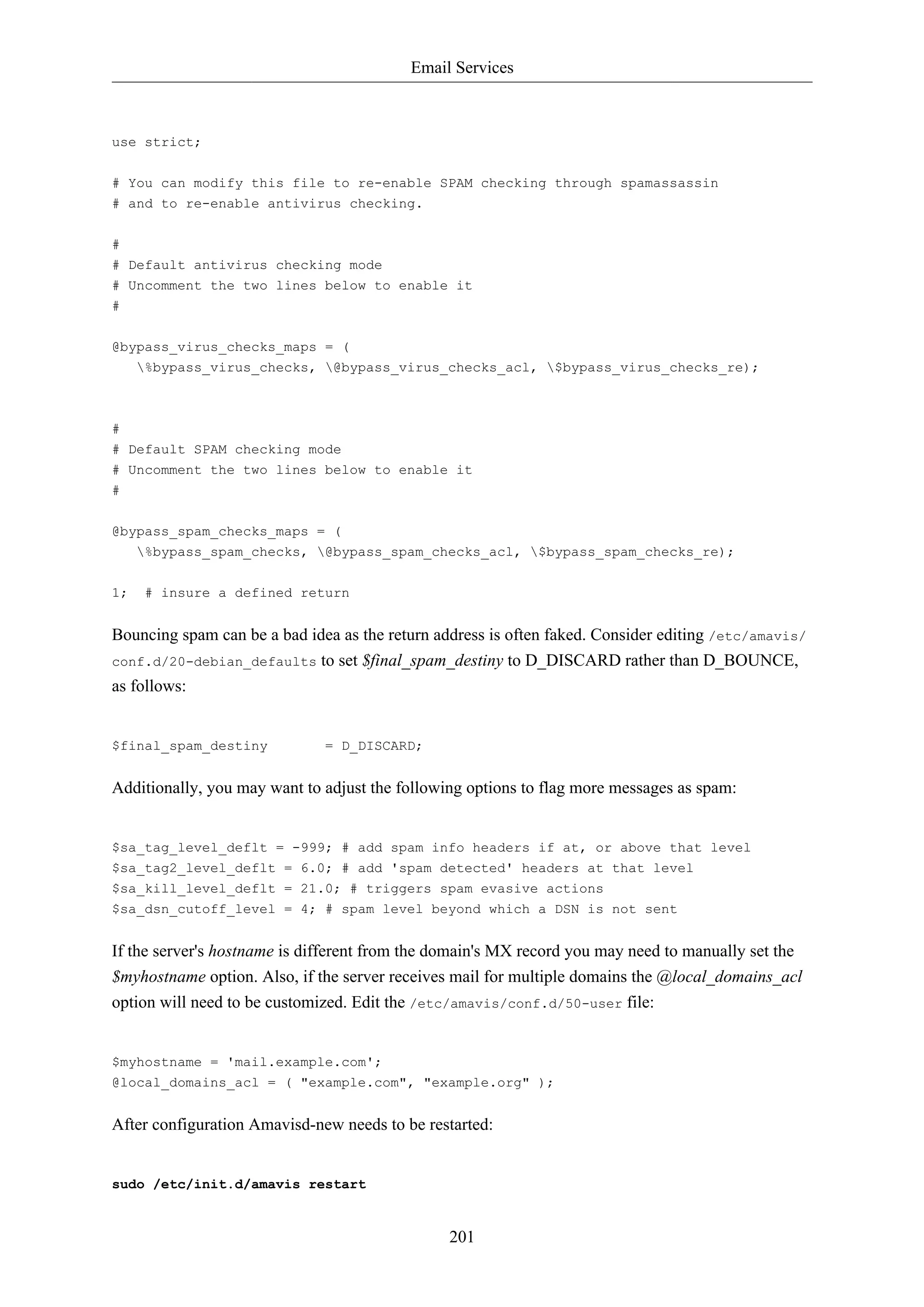 Email Services



use strict;

# You can modify this file to re-enable SPAM checking through spamassassin
# and to re-enable antivirus checking.

#
# Default antivirus checking mode
# Uncomment the two lines below to enable it
#


@bypass_virus_checks_maps = (
   %bypass_virus_checks, @bypass_virus_checks_acl, $bypass_virus_checks_re);



#
# Default SPAM checking mode
# Uncomment the two lines below to enable it
#


@bypass_spam_checks_maps = (
     %bypass_spam_checks, @bypass_spam_checks_acl, $bypass_spam_checks_re);

1;    # insure a defined return


Bouncing spam can be a bad idea as the return address is often faked. Consider editing /etc/amavis/
conf.d/20-debian_defaults to set $final_spam_destiny to D_DISCARD rather than D_BOUNCE,
as follows:


$final_spam_destiny           = D_DISCARD;


Additionally, you may want to adjust the following options to flag more messages as spam:


$sa_tag_level_deflt = -999; # add spam info headers if at, or above that level
$sa_tag2_level_deflt = 6.0; # add 'spam detected' headers at that level
$sa_kill_level_deflt = 21.0; # triggers spam evasive actions
$sa_dsn_cutoff_level = 4; # spam level beyond which a DSN is not sent


If the server's hostname is different from the domain's MX record you may need to manually set the
$myhostname option. Also, if the server receives mail for multiple domains the @local_domains_acl
option will need to be customized. Edit the /etc/amavis/conf.d/50-user file:


$myhostname = 'mail.example.com';
@local_domains_acl = ( "example.com", "example.org" );


After configuration Amavisd-new needs to be restarted:


sudo /etc/init.d/amavis restart


                                                201
 
