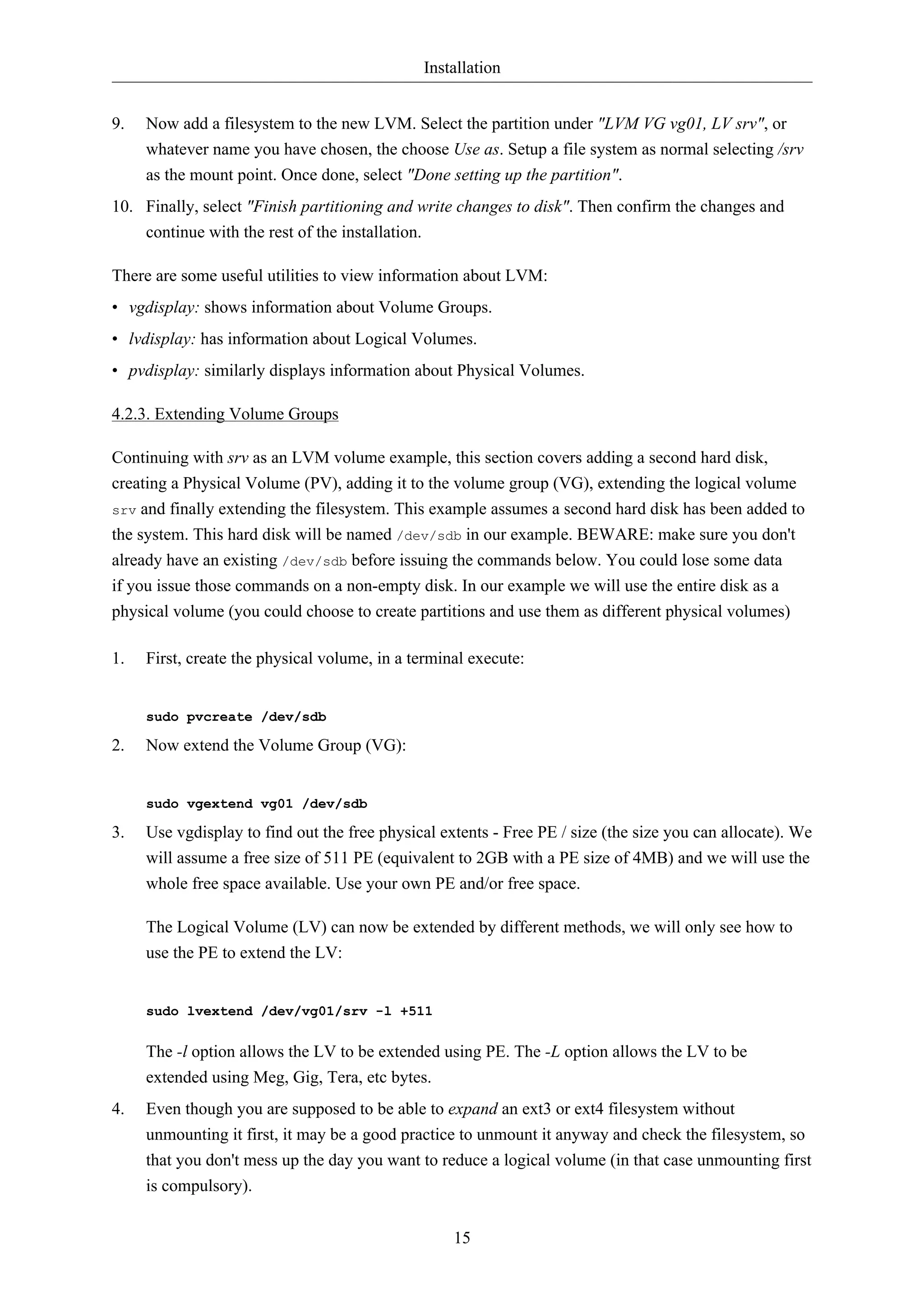 Installation


9.   Now add a filesystem to the new LVM. Select the partition under "LVM VG vg01, LV srv", or
     whatever name you have chosen, the choose Use as. Setup a file system as normal selecting /srv
     as the mount point. Once done, select "Done setting up the partition".
10. Finally, select "Finish partitioning and write changes to disk". Then confirm the changes and
    continue with the rest of the installation.

There are some useful utilities to view information about LVM:
• vgdisplay: shows information about Volume Groups.
• lvdisplay: has information about Logical Volumes.
• pvdisplay: similarly displays information about Physical Volumes.

4.2.3. Extending Volume Groups

Continuing with srv as an LVM volume example, this section covers adding a second hard disk,
creating a Physical Volume (PV), adding it to the volume group (VG), extending the logical volume
srv and finally extending the filesystem. This example assumes a second hard disk has been added to
the system. This hard disk will be named /dev/sdb in our example. BEWARE: make sure you don't
already have an existing /dev/sdb before issuing the commands below. You could lose some data
if you issue those commands on a non-empty disk. In our example we will use the entire disk as a
physical volume (you could choose to create partitions and use them as different physical volumes)

1.   First, create the physical volume, in a terminal execute:


     sudo pvcreate /dev/sdb

2.   Now extend the Volume Group (VG):


     sudo vgextend vg01 /dev/sdb

3.   Use vgdisplay to find out the free physical extents - Free PE / size (the size you can allocate). We
     will assume a free size of 511 PE (equivalent to 2GB with a PE size of 4MB) and we will use the
     whole free space available. Use your own PE and/or free space.

     The Logical Volume (LV) can now be extended by different methods, we will only see how to
     use the PE to extend the LV:


     sudo lvextend /dev/vg01/srv -l +511


     The -l option allows the LV to be extended using PE. The -L option allows the LV to be
     extended using Meg, Gig, Tera, etc bytes.
4.   Even though you are supposed to be able to expand an ext3 or ext4 filesystem without
     unmounting it first, it may be a good practice to unmount it anyway and check the filesystem, so
     that you don't mess up the day you want to reduce a logical volume (in that case unmounting first
     is compulsory).


                                                   15
 