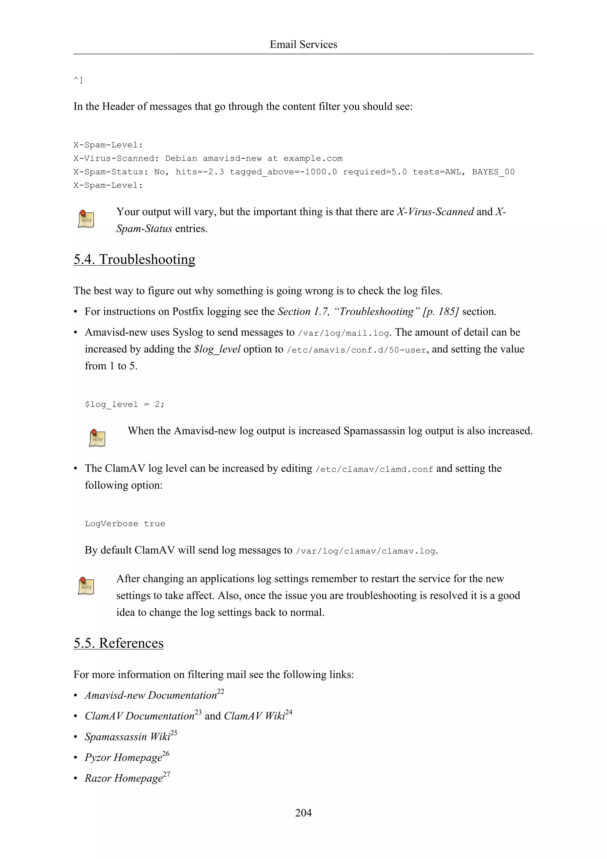 Email Services


^]


In the Header of messages that go through the content filter you should see:


X-Spam-Level:
X-Virus-Scanned: Debian amavisd-new at example.com
X-Spam-Status: No, hits=-2.3 tagged_above=-1000.0 required=5.0 tests=AWL, BAYES_00
X-Spam-Level:


           Your output will vary, but the important thing is that there are X-Virus-Scanned and X-
           Spam-Status entries.

5.4. Troubleshooting

The best way to figure out why something is going wrong is to check the log files.
• For instructions on Postfix logging see the Section 1.7, “Troubleshooting” [p. 185] section.
• Amavisd-new uses Syslog to send messages to /var/log/mail.log. The amount of detail can be
  increased by adding the $log_level option to /etc/amavis/conf.d/50-user, and setting the value
  from 1 to 5.


     $log_level = 2;


             When the Amavisd-new log output is increased Spamassassin log output is also increased.


• The ClamAV log level can be increased by editing /etc/clamav/clamd.conf and setting the
  following option:


     LogVerbose true


     By default ClamAV will send log messages to /var/log/clamav/clamav.log.

           After changing an applications log settings remember to restart the service for the new
           settings to take affect. Also, once the issue you are troubleshooting is resolved it is a good
           idea to change the log settings back to normal.

5.5. References

For more information on filtering mail see the following links:
• Amavisd-new Documentation22
• ClamAV Documentation23 and ClamAV Wiki24
• Spamassassin Wiki25
• Pyzor Homepage26
• Razor Homepage27


                                                    204
 