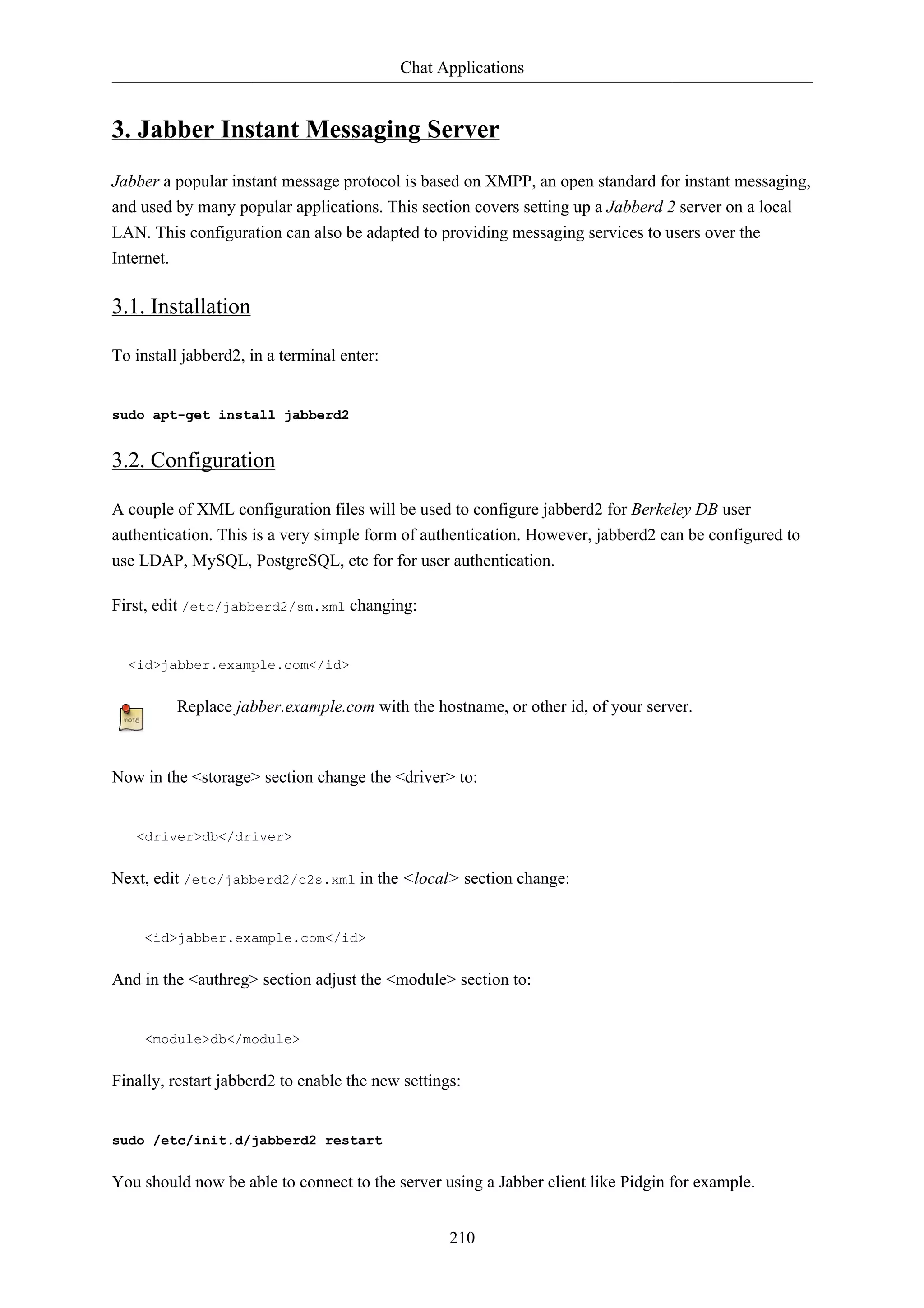 Chat Applications


3. Jabber Instant Messaging Server
Jabber a popular instant message protocol is based on XMPP, an open standard for instant messaging,
and used by many popular applications. This section covers setting up a Jabberd 2 server on a local
LAN. This configuration can also be adapted to providing messaging services to users over the
Internet.

3.1. Installation

To install jabberd2, in a terminal enter:


sudo apt-get install jabberd2


3.2. Configuration

A couple of XML configuration files will be used to configure jabberd2 for Berkeley DB user
authentication. This is a very simple form of authentication. However, jabberd2 can be configured to
use LDAP, MySQL, PostgreSQL, etc for for user authentication.

First, edit /etc/jabberd2/sm.xml changing:


  <id>jabber.example.com</id>


          Replace jabber.example.com with the hostname, or other id, of your server.



Now in the <storage> section change the <driver> to:


   <driver>db</driver>


Next, edit /etc/jabberd2/c2s.xml in the <local> section change:


     <id>jabber.example.com</id>


And in the <authreg> section adjust the <module> section to:


     <module>db</module>


Finally, restart jabberd2 to enable the new settings:


sudo /etc/init.d/jabberd2 restart


You should now be able to connect to the server using a Jabber client like Pidgin for example.


                                                   210
 