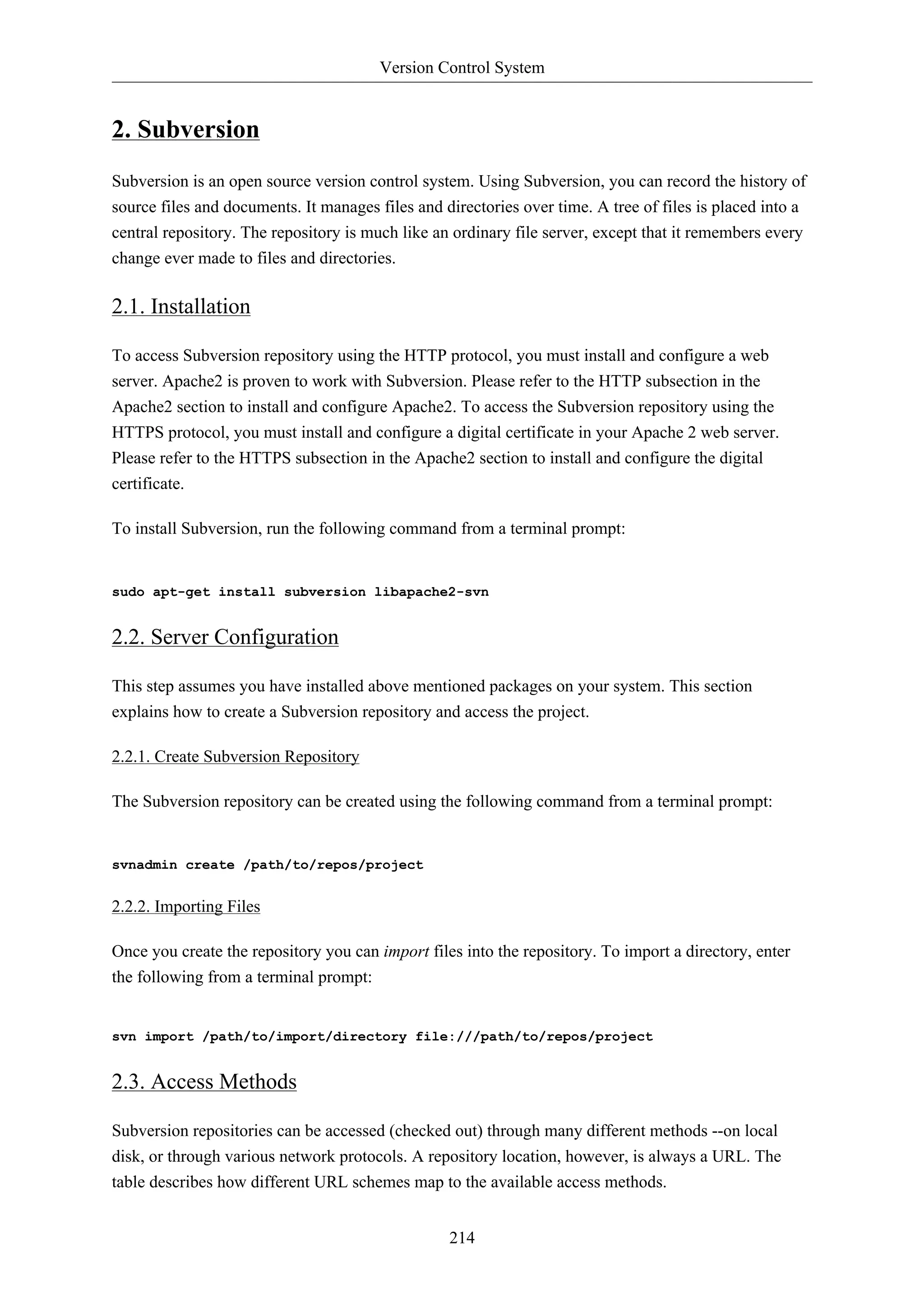 Version Control System


2. Subversion
Subversion is an open source version control system. Using Subversion, you can record the history of
source files and documents. It manages files and directories over time. A tree of files is placed into a
central repository. The repository is much like an ordinary file server, except that it remembers every
change ever made to files and directories.

2.1. Installation

To access Subversion repository using the HTTP protocol, you must install and configure a web
server. Apache2 is proven to work with Subversion. Please refer to the HTTP subsection in the
Apache2 section to install and configure Apache2. To access the Subversion repository using the
HTTPS protocol, you must install and configure a digital certificate in your Apache 2 web server.
Please refer to the HTTPS subsection in the Apache2 section to install and configure the digital
certificate.

To install Subversion, run the following command from a terminal prompt:


sudo apt-get install subversion libapache2-svn


2.2. Server Configuration

This step assumes you have installed above mentioned packages on your system. This section
explains how to create a Subversion repository and access the project.

2.2.1. Create Subversion Repository

The Subversion repository can be created using the following command from a terminal prompt:


svnadmin create /path/to/repos/project


2.2.2. Importing Files

Once you create the repository you can import files into the repository. To import a directory, enter
the following from a terminal prompt:


svn import /path/to/import/directory file:///path/to/repos/project


2.3. Access Methods

Subversion repositories can be accessed (checked out) through many different methods --on local
disk, or through various network protocols. A repository location, however, is always a URL. The
table describes how different URL schemes map to the available access methods.


                                                  214
 