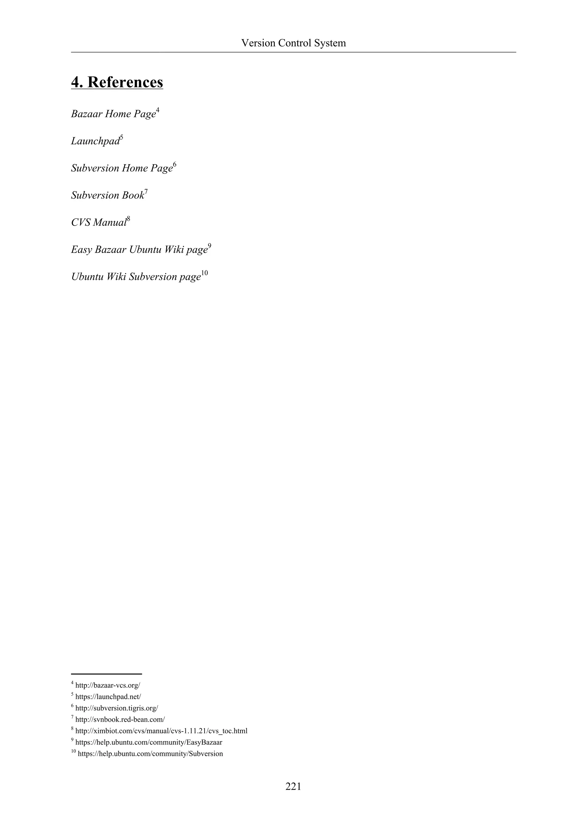 Version Control System


4. References
Bazaar Home Page4

Launchpad5

Subversion Home Page6

Subversion Book7

CVS Manual8

Easy Bazaar Ubuntu Wiki page9

Ubuntu Wiki Subversion page10




4
  http://bazaar-vcs.org/
5
  https://launchpad.net/
6
  http://subversion.tigris.org/
7
  http://svnbook.red-bean.com/
8
  http://ximbiot.com/cvs/manual/cvs-1.11.21/cvs_toc.html
9
  https://help.ubuntu.com/community/EasyBazaar
10
   https://help.ubuntu.com/community/Subversion



                                                              221
 