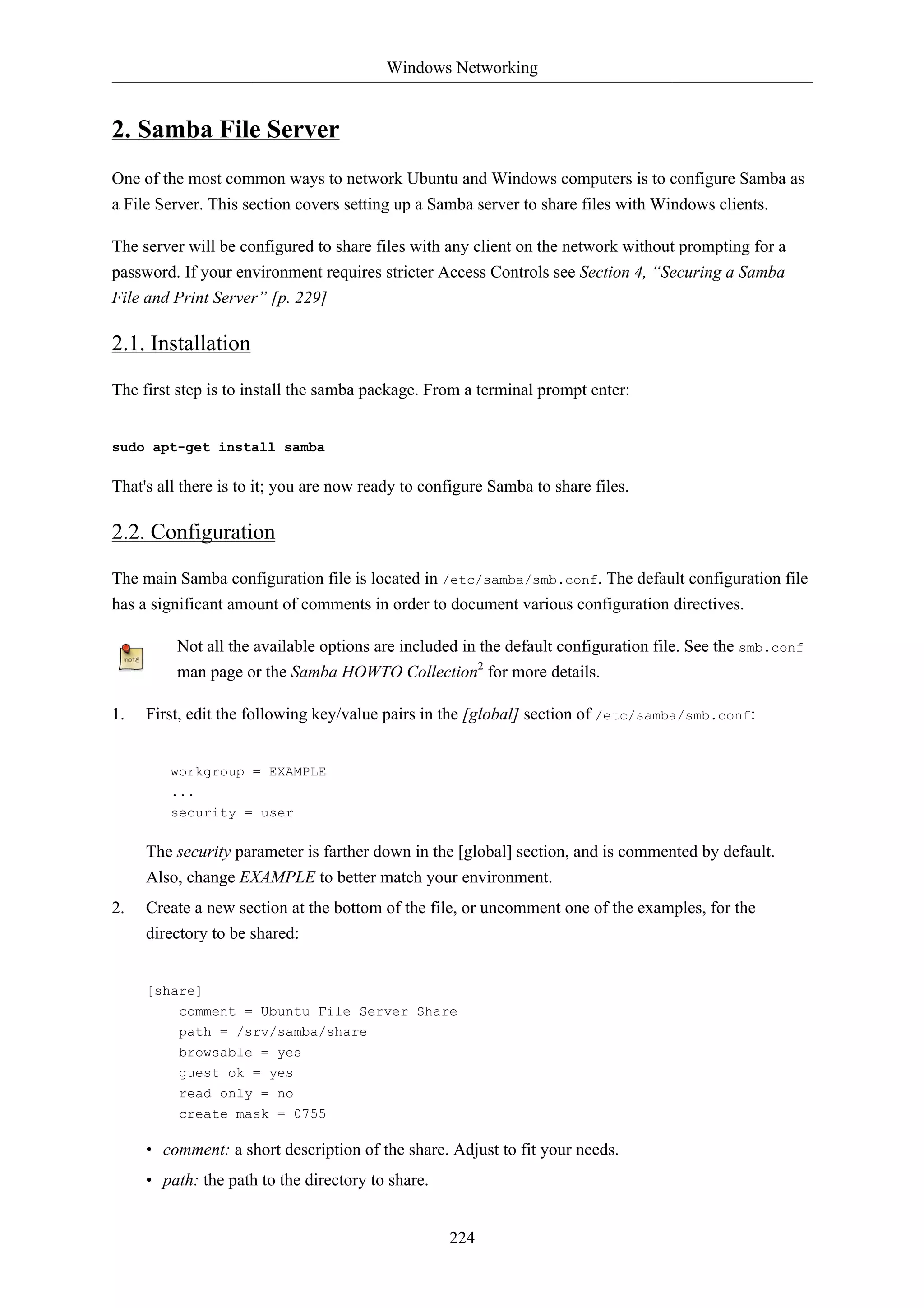 Windows Networking


2. Samba File Server
One of the most common ways to network Ubuntu and Windows computers is to configure Samba as
a File Server. This section covers setting up a Samba server to share files with Windows clients.

The server will be configured to share files with any client on the network without prompting for a
password. If your environment requires stricter Access Controls see Section 4, “Securing a Samba
File and Print Server” [p. 229]

2.1. Installation

The first step is to install the samba package. From a terminal prompt enter:


sudo apt-get install samba

That's all there is to it; you are now ready to configure Samba to share files.

2.2. Configuration

The main Samba configuration file is located in /etc/samba/smb.conf. The default configuration file
has a significant amount of comments in order to document various configuration directives.

         Not all the available options are included in the default configuration file. See the smb.conf
         man page or the Samba HOWTO Collection2 for more details.

1.   First, edit the following key/value pairs in the [global] section of /etc/samba/smb.conf:


        workgroup = EXAMPLE
        ...
        security = user

     The security parameter is farther down in the [global] section, and is commented by default.
     Also, change EXAMPLE to better match your environment.
2.   Create a new section at the bottom of the file, or uncomment one of the examples, for the
     directory to be shared:


     [share]
          comment = Ubuntu File Server Share
          path = /srv/samba/share
          browsable = yes
          guest ok = yes
          read only = no
          create mask = 0755

     • comment: a short description of the share. Adjust to fit your needs.
     • path: the path to the directory to share.


                                                   224
 