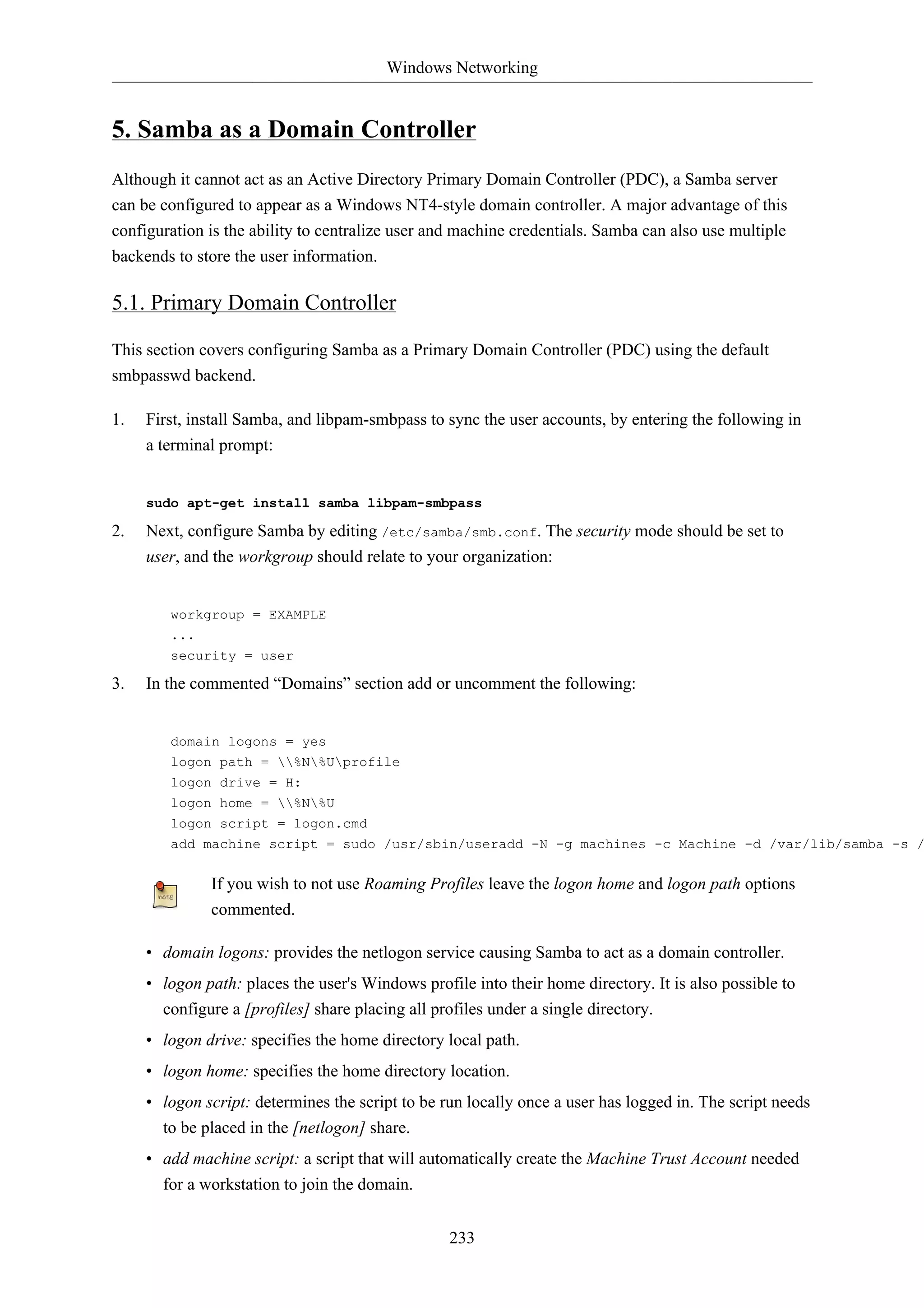 Windows Networking


5. Samba as a Domain Controller
Although it cannot act as an Active Directory Primary Domain Controller (PDC), a Samba server
can be configured to appear as a Windows NT4-style domain controller. A major advantage of this
configuration is the ability to centralize user and machine credentials. Samba can also use multiple
backends to store the user information.

5.1. Primary Domain Controller

This section covers configuring Samba as a Primary Domain Controller (PDC) using the default
smbpasswd backend.

1.   First, install Samba, and libpam-smbpass to sync the user accounts, by entering the following in
     a terminal prompt:


     sudo apt-get install samba libpam-smbpass

2.   Next, configure Samba by editing /etc/samba/smb.conf. The security mode should be set to
     user, and the workgroup should relate to your organization:


        workgroup = EXAMPLE
        ...
        security = user

3.   In the commented “Domains” section add or uncomment the following:


        domain logons = yes
        logon path = %N%Uprofile
        logon drive = H:
        logon home = %N%U
        logon script = logon.cmd
        add machine script = sudo /usr/sbin/useradd -N -g machines -c Machine -d /var/lib/samba -s /


              If you wish to not use Roaming Profiles leave the logon home and logon path options
              commented.

     • domain logons: provides the netlogon service causing Samba to act as a domain controller.
     • logon path: places the user's Windows profile into their home directory. It is also possible to
       configure a [profiles] share placing all profiles under a single directory.
     • logon drive: specifies the home directory local path.
     • logon home: specifies the home directory location.
     • logon script: determines the script to be run locally once a user has logged in. The script needs
       to be placed in the [netlogon] share.
     • add machine script: a script that will automatically create the Machine Trust Account needed
       for a workstation to join the domain.


                                                  233
 