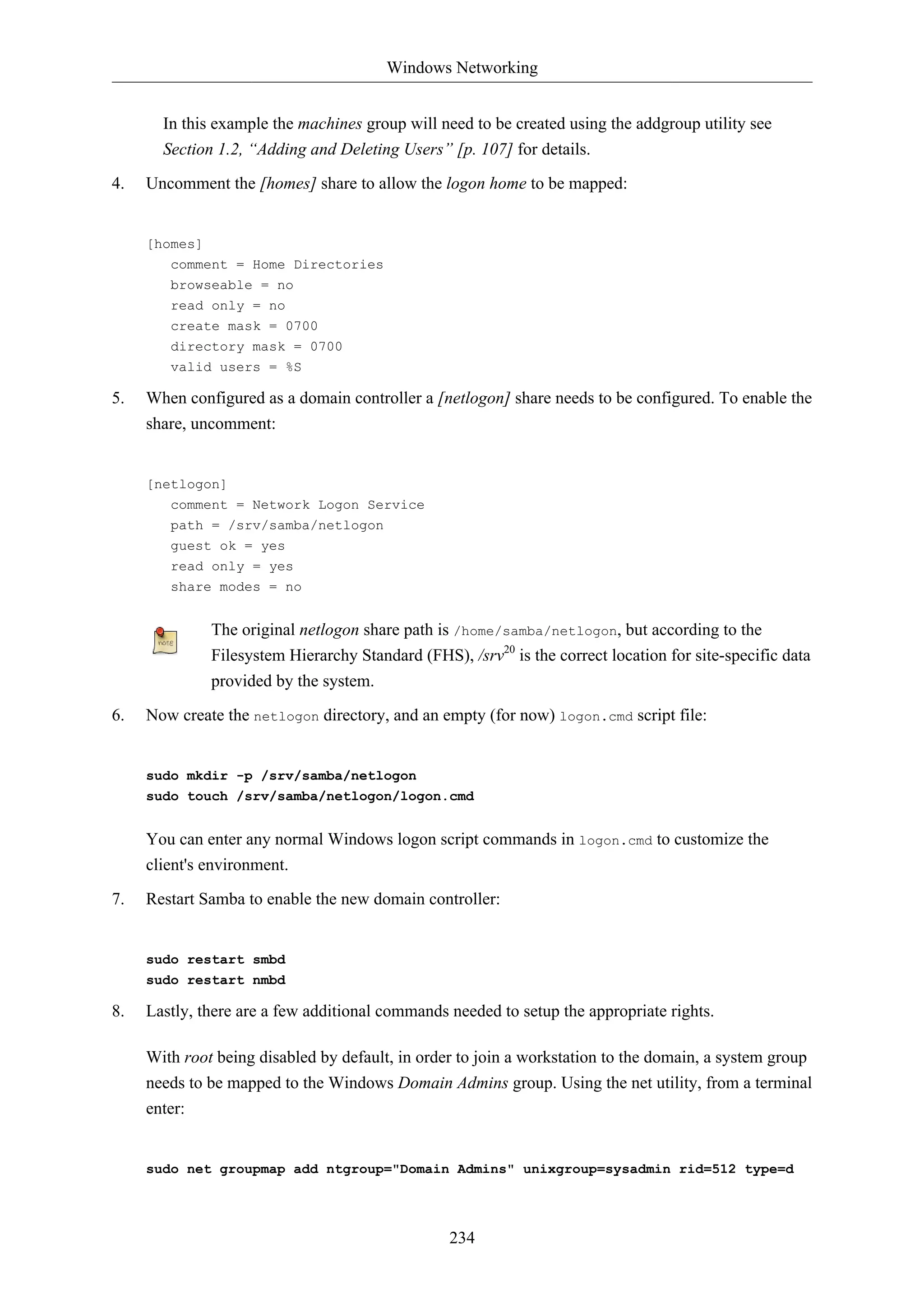 Windows Networking


       In this example the machines group will need to be created using the addgroup utility see
       Section 1.2, “Adding and Deleting Users” [p. 107] for details.
4.   Uncomment the [homes] share to allow the logon home to be mapped:


     [homes]
        comment = Home Directories
        browseable = no
        read only = no
        create mask = 0700
        directory mask = 0700
        valid users = %S

5.   When configured as a domain controller a [netlogon] share needs to be configured. To enable the
     share, uncomment:


     [netlogon]
        comment = Network Logon Service
        path = /srv/samba/netlogon
        guest ok = yes
        read only = yes
        share modes = no


               The original netlogon share path is /home/samba/netlogon, but according to the
               Filesystem Hierarchy Standard (FHS), /srv20 is the correct location for site-specific data
               provided by the system.

6.   Now create the netlogon directory, and an empty (for now) logon.cmd script file:


     sudo mkdir -p /srv/samba/netlogon
     sudo touch /srv/samba/netlogon/logon.cmd


     You can enter any normal Windows logon script commands in logon.cmd to customize the
     client's environment.

7.   Restart Samba to enable the new domain controller:


     sudo restart smbd
     sudo restart nmbd

8.   Lastly, there are a few additional commands needed to setup the appropriate rights.

     With root being disabled by default, in order to join a workstation to the domain, a system group
     needs to be mapped to the Windows Domain Admins group. Using the net utility, from a terminal
     enter:


     sudo net groupmap add ntgroup="Domain Admins" unixgroup=sysadmin rid=512 type=d




                                                  234
 