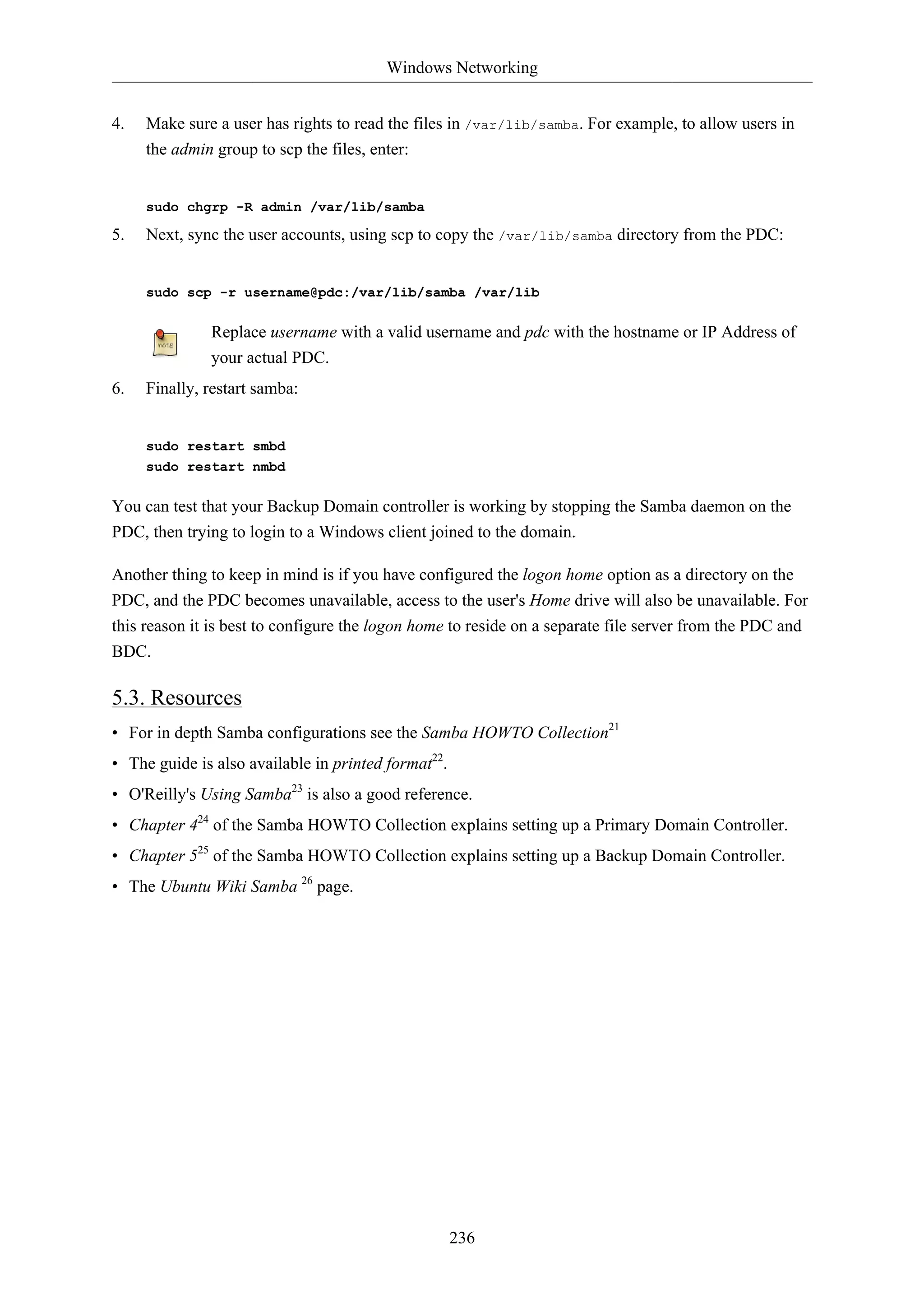 Windows Networking


4.   Make sure a user has rights to read the files in /var/lib/samba. For example, to allow users in
     the admin group to scp the files, enter:


     sudo chgrp -R admin /var/lib/samba

5.   Next, sync the user accounts, using scp to copy the /var/lib/samba directory from the PDC:


     sudo scp -r username@pdc:/var/lib/samba /var/lib

              Replace username with a valid username and pdc with the hostname or IP Address of
              your actual PDC.
6.   Finally, restart samba:


     sudo restart smbd
     sudo restart nmbd

You can test that your Backup Domain controller is working by stopping the Samba daemon on the
PDC, then trying to login to a Windows client joined to the domain.

Another thing to keep in mind is if you have configured the logon home option as a directory on the
PDC, and the PDC becomes unavailable, access to the user's Home drive will also be unavailable. For
this reason it is best to configure the logon home to reside on a separate file server from the PDC and
BDC.

5.3. Resources
• For in depth Samba configurations see the Samba HOWTO Collection21
• The guide is also available in printed format22.
• O'Reilly's Using Samba23 is also a good reference.
• Chapter 424 of the Samba HOWTO Collection explains setting up a Primary Domain Controller.
• Chapter 525 of the Samba HOWTO Collection explains setting up a Backup Domain Controller.
• The Ubuntu Wiki Samba 26 page.




                                                     236
 