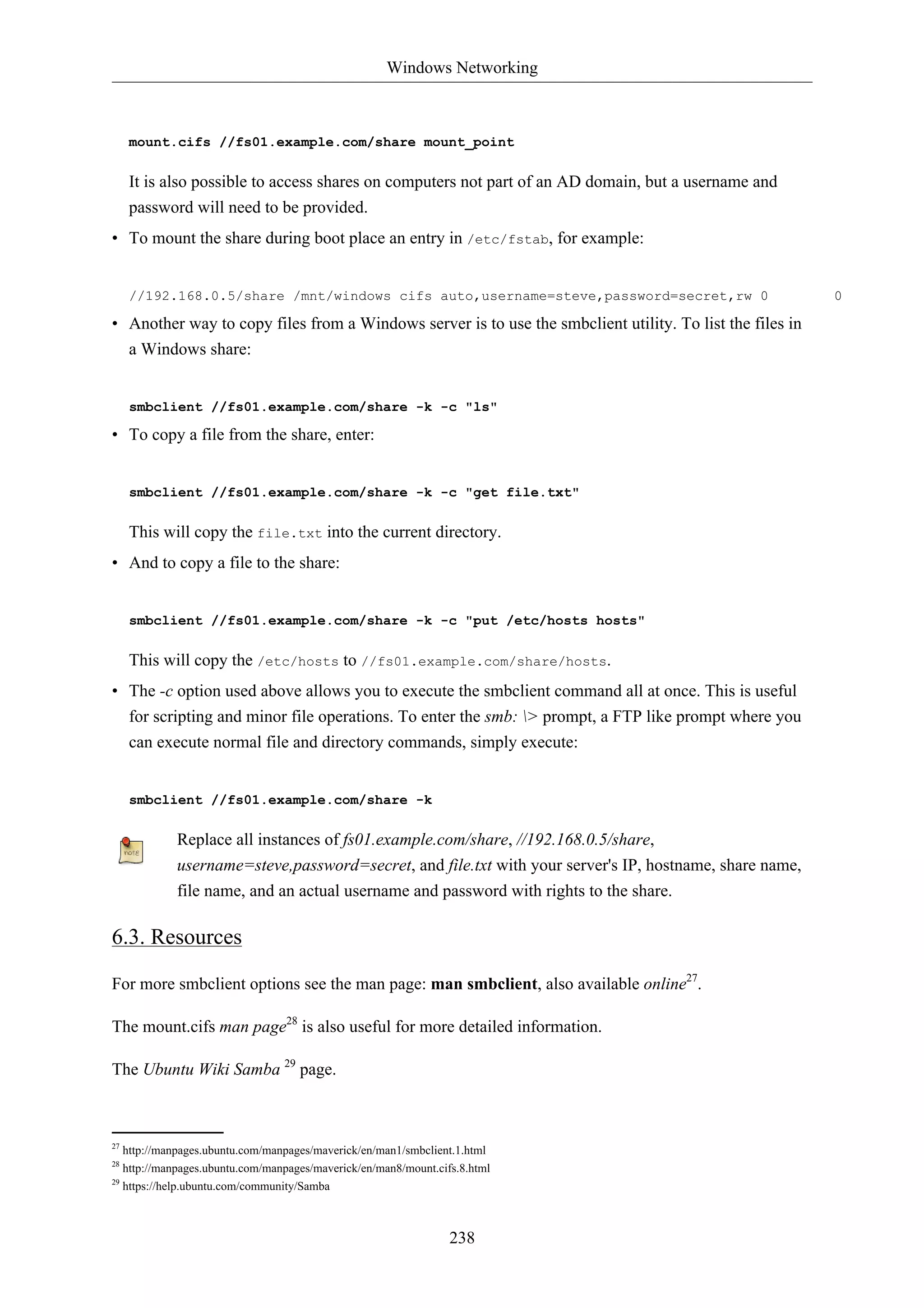 Windows Networking



     mount.cifs //fs01.example.com/share mount_point

     It is also possible to access shares on computers not part of an AD domain, but a username and
     password will need to be provided.
• To mount the share during boot place an entry in /etc/fstab, for example:


     //192.168.0.5/share /mnt/windows cifs auto,username=steve,password=secret,rw 0                       0

• Another way to copy files from a Windows server is to use the smbclient utility. To list the files in
  a Windows share:


     smbclient //fs01.example.com/share -k -c "ls"

• To copy a file from the share, enter:


     smbclient //fs01.example.com/share -k -c "get file.txt"

     This will copy the file.txt into the current directory.
• And to copy a file to the share:


     smbclient //fs01.example.com/share -k -c "put /etc/hosts hosts"

     This will copy the /etc/hosts to //fs01.example.com/share/hosts.
• The -c option used above allows you to execute the smbclient command all at once. This is useful
  for scripting and minor file operations. To enter the smb: > prompt, a FTP like prompt where you
  can execute normal file and directory commands, simply execute:


     smbclient //fs01.example.com/share -k

            Replace all instances of fs01.example.com/share, //192.168.0.5/share,
            username=steve,password=secret, and file.txt with your server's IP, hostname, share name,
            file name, and an actual username and password with rights to the share.

6.3. Resources

For more smbclient options see the man page: man smbclient, also available online27.

The mount.cifs man page28 is also useful for more detailed information.

The Ubuntu Wiki Samba 29 page.



27
   http://manpages.ubuntu.com/manpages/maverick/en/man1/smbclient.1.html
28
   http://manpages.ubuntu.com/manpages/maverick/en/man8/mount.cifs.8.html
29
   https://help.ubuntu.com/community/Samba



                                                                 238
 