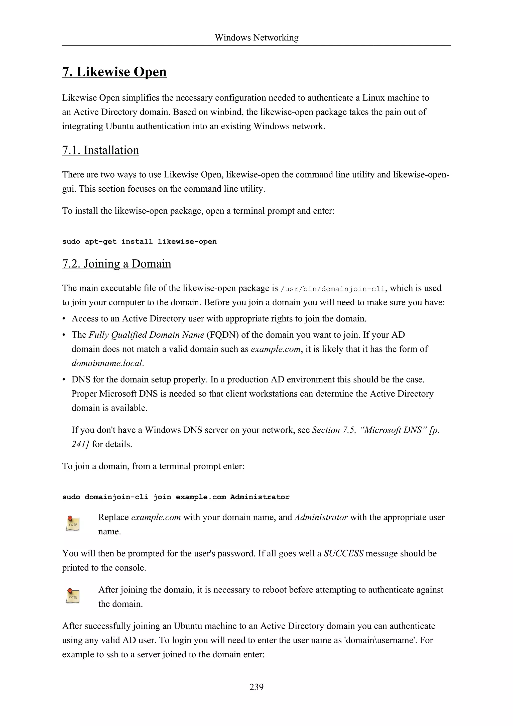 Windows Networking


7. Likewise Open
Likewise Open simplifies the necessary configuration needed to authenticate a Linux machine to
an Active Directory domain. Based on winbind, the likewise-open package takes the pain out of
integrating Ubuntu authentication into an existing Windows network.

7.1. Installation
There are two ways to use Likewise Open, likewise-open the command line utility and likewise-open-
gui. This section focuses on the command line utility.

To install the likewise-open package, open a terminal prompt and enter:


sudo apt-get install likewise-open


7.2. Joining a Domain
The main executable file of the likewise-open package is /usr/bin/domainjoin-cli, which is used
to join your computer to the domain. Before you join a domain you will need to make sure you have:
• Access to an Active Directory user with appropriate rights to join the domain.
• The Fully Qualified Domain Name (FQDN) of the domain you want to join. If your AD
  domain does not match a valid domain such as example.com, it is likely that it has the form of
  domainname.local.
• DNS for the domain setup properly. In a production AD environment this should be the case.
  Proper Microsoft DNS is needed so that client workstations can determine the Active Directory
  domain is available.

  If you don't have a Windows DNS server on your network, see Section 7.5, “Microsoft DNS” [p.
  241] for details.

To join a domain, from a terminal prompt enter:


sudo domainjoin-cli join example.com Administrator

         Replace example.com with your domain name, and Administrator with the appropriate user
         name.

You will then be prompted for the user's password. If all goes well a SUCCESS message should be
printed to the console.

         After joining the domain, it is necessary to reboot before attempting to authenticate against
         the domain.

After successfully joining an Ubuntu machine to an Active Directory domain you can authenticate
using any valid AD user. To login you will need to enter the user name as 'domainusername'. For
example to ssh to a server joined to the domain enter:


                                                  239
 