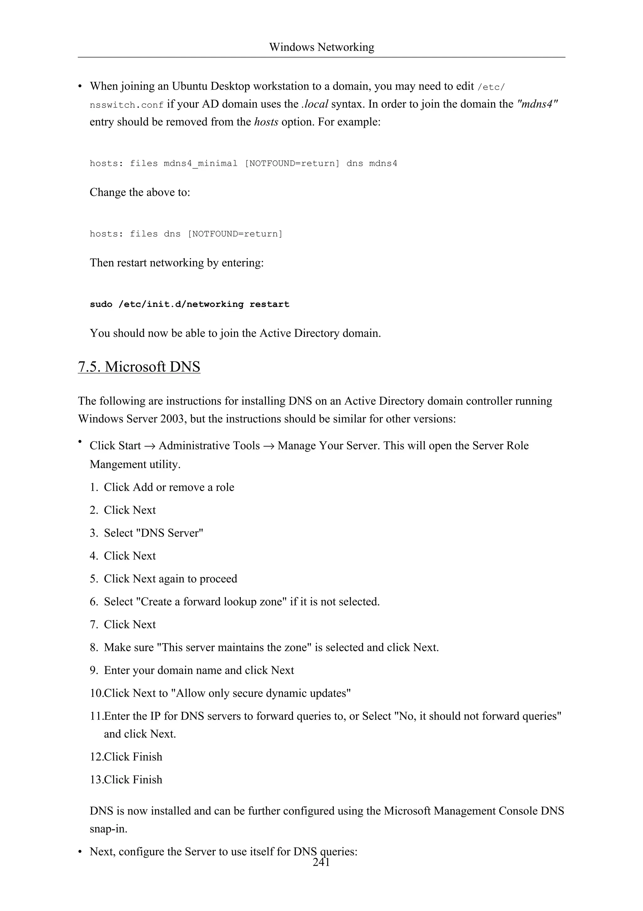 Windows Networking


• When joining an Ubuntu Desktop workstation to a domain, you may need to edit /etc/
  nsswitch.conf if your AD domain uses the .local syntax. In order to join the domain the "mdns4"
  entry should be removed from the hosts option. For example:


  hosts: files mdns4_minimal [NOTFOUND=return] dns mdns4


  Change the above to:


  hosts: files dns [NOTFOUND=return]


  Then restart networking by entering:


  sudo /etc/init.d/networking restart


  You should now be able to join the Active Directory domain.

7.5. Microsoft DNS

The following are instructions for installing DNS on an Active Directory domain controller running
Windows Server 2003, but the instructions should be similar for other versions:
• Click Start → Administrative Tools → Manage Your Server. This will open the Server Role
  Mangement utility.
  1. Click Add or remove a role
  2. Click Next
  3. Select "DNS Server"
  4. Click Next
  5. Click Next again to proceed
  6. Select "Create a forward lookup zone" if it is not selected.
  7. Click Next
  8. Make sure "This server maintains the zone" is selected and click Next.
  9. Enter your domain name and click Next
  10.Click Next to "Allow only secure dynamic updates"
  11.Enter the IP for DNS servers to forward queries to, or Select "No, it should not forward queries"
     and click Next.
  12.Click Finish
  13.Click Finish

  DNS is now installed and can be further configured using the Microsoft Management Console DNS
  snap-in.
• Next, configure the Server to use itself for DNS queries:
                                                 241
 