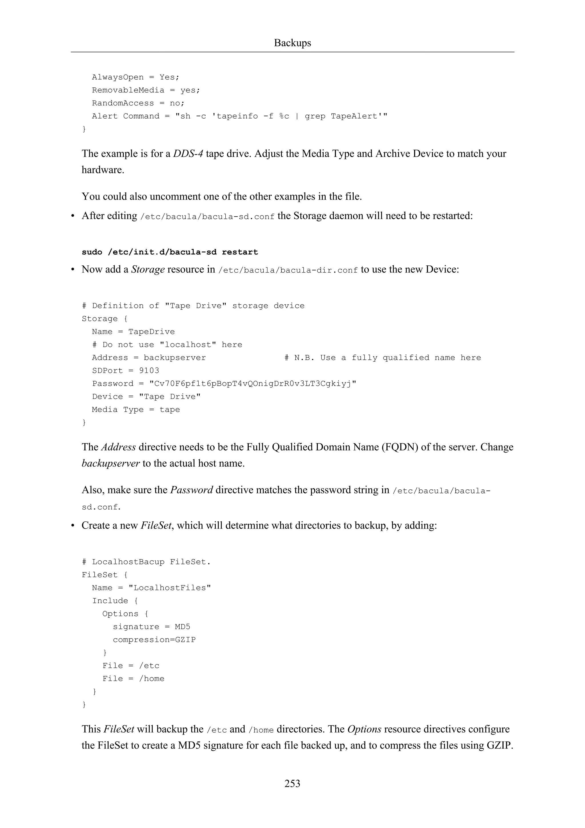 Backups


      AlwaysOpen = Yes;
      RemovableMedia = yes;
      RandomAccess = no;
      Alert Command = "sh -c 'tapeinfo -f %c | grep TapeAlert'"
  }

  The example is for a DDS-4 tape drive. Adjust the Media Type and Archive Device to match your
  hardware.

  You could also uncomment one of the other examples in the file.
• After editing /etc/bacula/bacula-sd.conf the Storage daemon will need to be restarted:


  sudo /etc/init.d/bacula-sd restart

• Now add a Storage resource in /etc/bacula/bacula-dir.conf to use the new Device:


  # Definition of "Tape Drive" storage device
  Storage {
    Name = TapeDrive
      # Do not use "localhost" here
      Address = backupserver                    # N.B. Use a fully qualified name here
      SDPort = 9103
      Password = "Cv70F6pf1t6pBopT4vQOnigDrR0v3LT3Cgkiyj"
      Device = "Tape Drive"
      Media Type = tape
  }

  The Address directive needs to be the Fully Qualified Domain Name (FQDN) of the server. Change
  backupserver to the actual host name.

  Also, make sure the Password directive matches the password string in /etc/bacula/bacula-
  sd.conf.

• Create a new FileSet, which will determine what directories to backup, by adding:


  # LocalhostBacup FileSet.
  FileSet {
      Name = "LocalhostFiles"
      Include {
          Options {
            signature = MD5
            compression=GZIP
          }
          File = /etc
          File = /home
      }
  }

  This FileSet will backup the /etc and /home directories. The Options resource directives configure
  the FileSet to create a MD5 signature for each file backed up, and to compress the files using GZIP.


                                                253
 