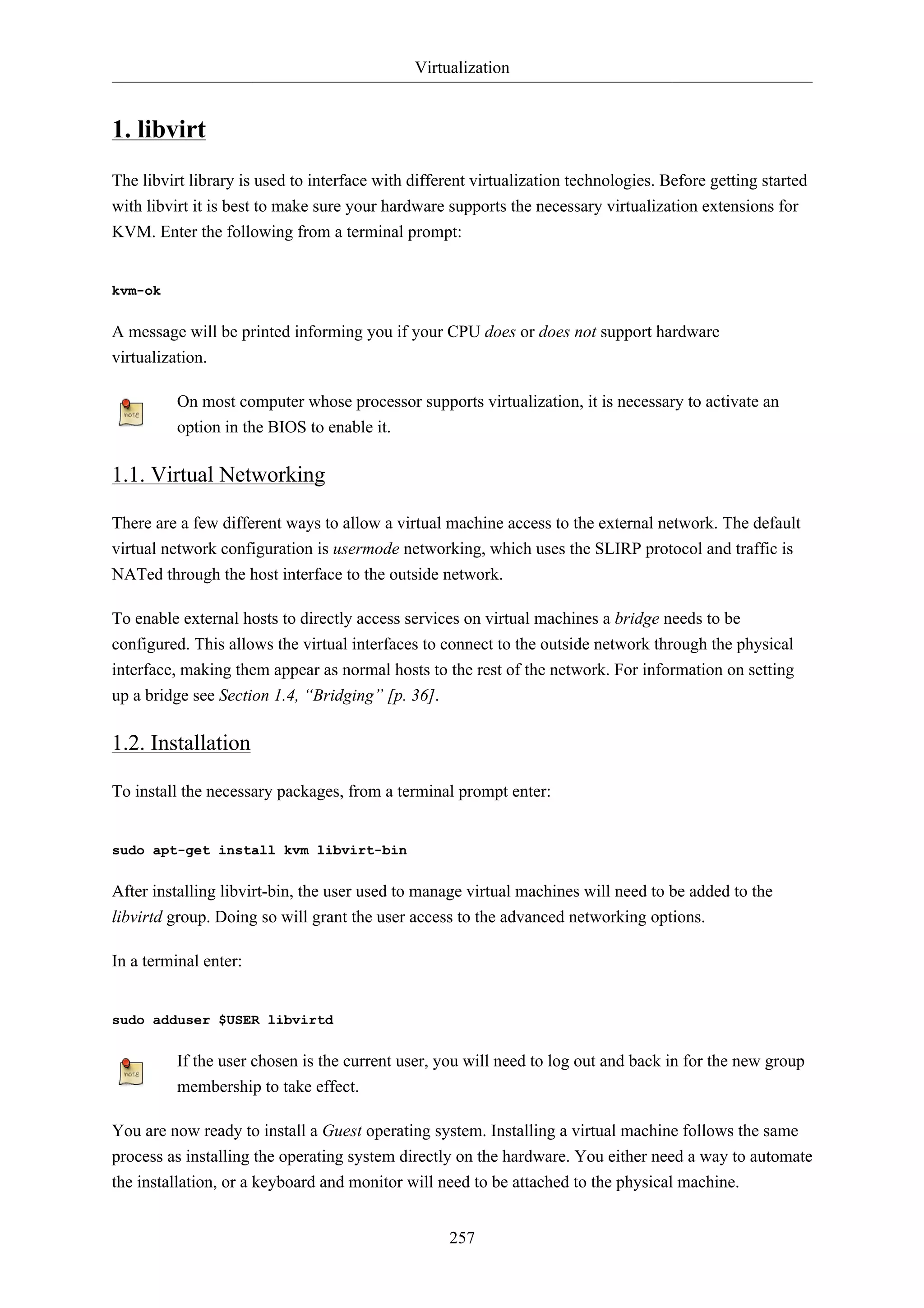 Virtualization


1. libvirt
The libvirt library is used to interface with different virtualization technologies. Before getting started
with libvirt it is best to make sure your hardware supports the necessary virtualization extensions for
KVM. Enter the following from a terminal prompt:


kvm-ok


A message will be printed informing you if your CPU does or does not support hardware
virtualization.

          On most computer whose processor supports virtualization, it is necessary to activate an
          option in the BIOS to enable it.

1.1. Virtual Networking

There are a few different ways to allow a virtual machine access to the external network. The default
virtual network configuration is usermode networking, which uses the SLIRP protocol and traffic is
NATed through the host interface to the outside network.

To enable external hosts to directly access services on virtual machines a bridge needs to be
configured. This allows the virtual interfaces to connect to the outside network through the physical
interface, making them appear as normal hosts to the rest of the network. For information on setting
up a bridge see Section 1.4, “Bridging” [p. 36].

1.2. Installation

To install the necessary packages, from a terminal prompt enter:


sudo apt-get install kvm libvirt-bin


After installing libvirt-bin, the user used to manage virtual machines will need to be added to the
libvirtd group. Doing so will grant the user access to the advanced networking options.

In a terminal enter:


sudo adduser $USER libvirtd


          If the user chosen is the current user, you will need to log out and back in for the new group
          membership to take effect.

You are now ready to install a Guest operating system. Installing a virtual machine follows the same
process as installing the operating system directly on the hardware. You either need a way to automate
the installation, or a keyboard and monitor will need to be attached to the physical machine.


                                                   257
 