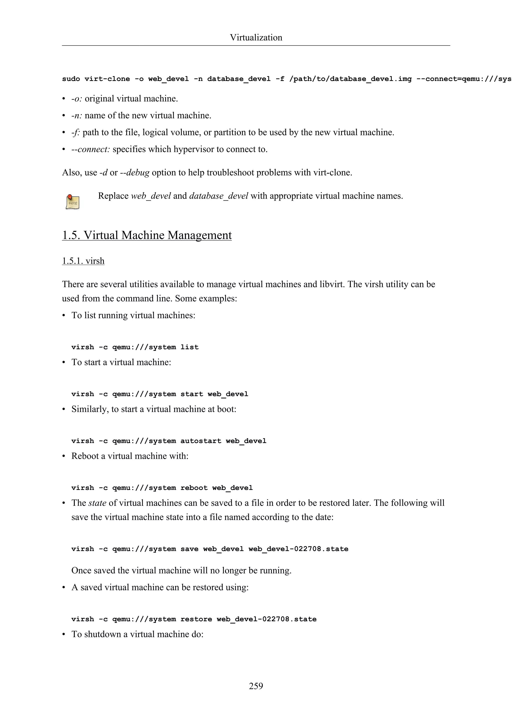 Virtualization



sudo virt-clone -o web_devel -n database_devel -f /path/to/database_devel.img --connect=qemu:///syst

• -o: original virtual machine.
• -n: name of the new virtual machine.
• -f: path to the file, logical volume, or partition to be used by the new virtual machine.
• --connect: specifies which hypervisor to connect to.

Also, use -d or --debug option to help troubleshoot problems with virt-clone.

          Replace web_devel and database_devel with appropriate virtual machine names.



1.5. Virtual Machine Management

1.5.1. virsh

There are several utilities available to manage virtual machines and libvirt. The virsh utility can be
used from the command line. Some examples:
• To list running virtual machines:


  virsh -c qemu:///system list

• To start a virtual machine:


  virsh -c qemu:///system start web_devel

• Similarly, to start a virtual machine at boot:


  virsh -c qemu:///system autostart web_devel

• Reboot a virtual machine with:


  virsh -c qemu:///system reboot web_devel

• The state of virtual machines can be saved to a file in order to be restored later. The following will
  save the virtual machine state into a file named according to the date:


  virsh -c qemu:///system save web_devel web_devel-022708.state

  Once saved the virtual machine will no longer be running.
• A saved virtual machine can be restored using:


  virsh -c qemu:///system restore web_devel-022708.state

• To shutdown a virtual machine do:




                                                   259
 