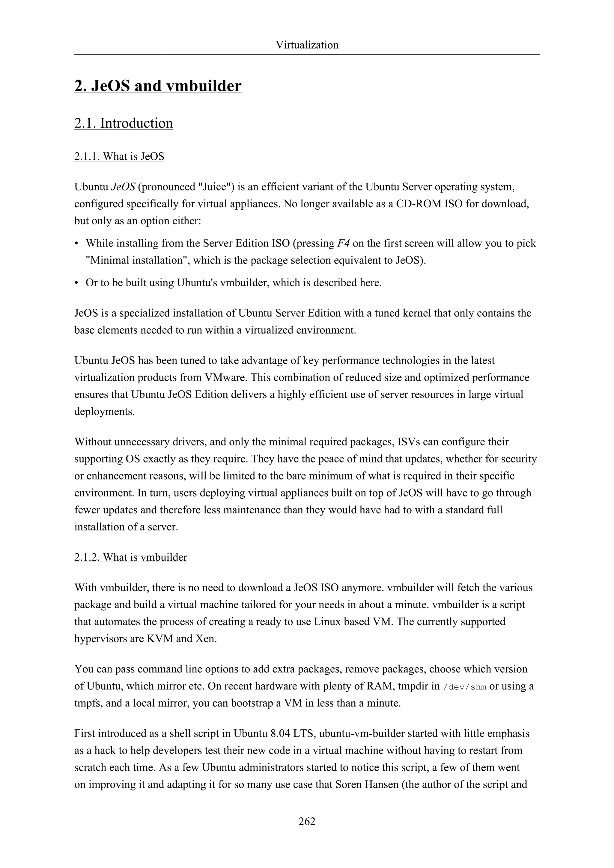Virtualization


2. JeOS and vmbuilder

2.1. Introduction

2.1.1. What is JeOS

Ubuntu JeOS (pronounced "Juice") is an efficient variant of the Ubuntu Server operating system,
configured specifically for virtual appliances. No longer available as a CD-ROM ISO for download,
but only as an option either:
• While installing from the Server Edition ISO (pressing F4 on the first screen will allow you to pick
  "Minimal installation", which is the package selection equivalent to JeOS).
• Or to be built using Ubuntu's vmbuilder, which is described here.

JeOS is a specialized installation of Ubuntu Server Edition with a tuned kernel that only contains the
base elements needed to run within a virtualized environment.

Ubuntu JeOS has been tuned to take advantage of key performance technologies in the latest
virtualization products from VMware. This combination of reduced size and optimized performance
ensures that Ubuntu JeOS Edition delivers a highly efficient use of server resources in large virtual
deployments.

Without unnecessary drivers, and only the minimal required packages, ISVs can configure their
supporting OS exactly as they require. They have the peace of mind that updates, whether for security
or enhancement reasons, will be limited to the bare minimum of what is required in their specific
environment. In turn, users deploying virtual appliances built on top of JeOS will have to go through
fewer updates and therefore less maintenance than they would have had to with a standard full
installation of a server.

2.1.2. What is vmbuilder

With vmbuilder, there is no need to download a JeOS ISO anymore. vmbuilder will fetch the various
package and build a virtual machine tailored for your needs in about a minute. vmbuilder is a script
that automates the process of creating a ready to use Linux based VM. The currently supported
hypervisors are KVM and Xen.

You can pass command line options to add extra packages, remove packages, choose which version
of Ubuntu, which mirror etc. On recent hardware with plenty of RAM, tmpdir in /dev/shm or using a
tmpfs, and a local mirror, you can bootstrap a VM in less than a minute.

First introduced as a shell script in Ubuntu 8.04 LTS, ubuntu-vm-builder started with little emphasis
as a hack to help developers test their new code in a virtual machine without having to restart from
scratch each time. As a few Ubuntu administrators started to notice this script, a few of them went
on improving it and adapting it for so many use case that Soren Hansen (the author of the script and


                                                  262
 