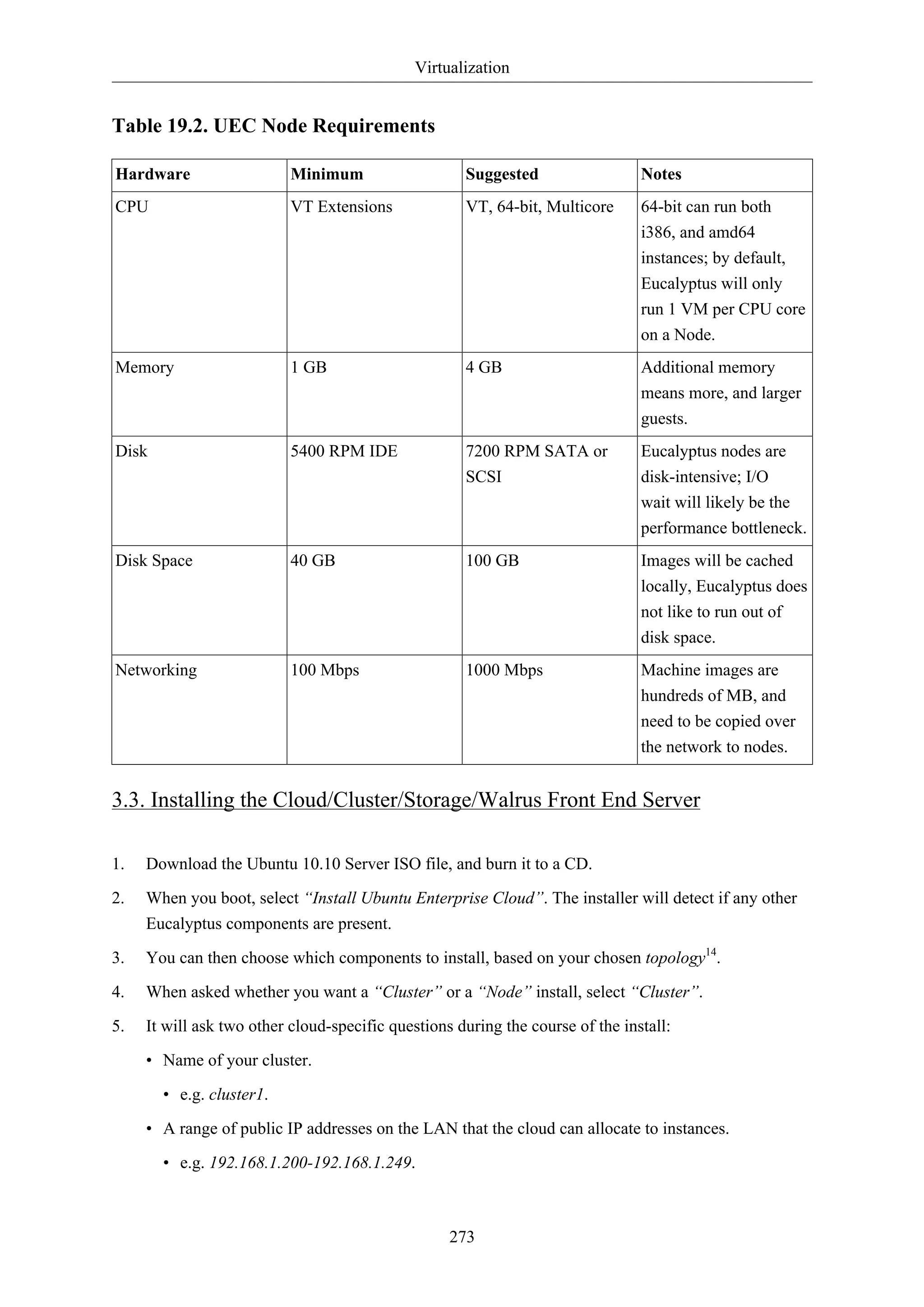 Virtualization


Table 19.2. UEC Node Requirements

Hardware                   Minimum                   Suggested                  Notes
CPU                        VT Extensions             VT, 64-bit, Multicore      64-bit can run both
                                                                                i386, and amd64
                                                                                instances; by default,
                                                                                Eucalyptus will only
                                                                                run 1 VM per CPU core
                                                                                on a Node.
Memory                     1 GB                      4 GB                       Additional memory
                                                                                means more, and larger
                                                                                guests.
Disk                       5400 RPM IDE              7200 RPM SATA or           Eucalyptus nodes are
                                                     SCSI                       disk-intensive; I/O
                                                                                wait will likely be the
                                                                                performance bottleneck.
Disk Space                 40 GB                     100 GB                     Images will be cached
                                                                                locally, Eucalyptus does
                                                                                not like to run out of
                                                                                disk space.
Networking                 100 Mbps                  1000 Mbps                  Machine images are
                                                                                hundreds of MB, and
                                                                                need to be copied over
                                                                                the network to nodes.


3.3. Installing the Cloud/Cluster/Storage/Walrus Front End Server

1.   Download the Ubuntu 10.10 Server ISO file, and burn it to a CD.

2.   When you boot, select “Install Ubuntu Enterprise Cloud”. The installer will detect if any other
     Eucalyptus components are present.

3.   You can then choose which components to install, based on your chosen topology14.

4.   When asked whether you want a “Cluster” or a “Node” install, select “Cluster”.

5.   It will ask two other cloud-specific questions during the course of the install:

     • Name of your cluster.

       • e.g. cluster1.

     • A range of public IP addresses on the LAN that the cloud can allocate to instances.

       • e.g. 192.168.1.200-192.168.1.249.



                                                   273
 