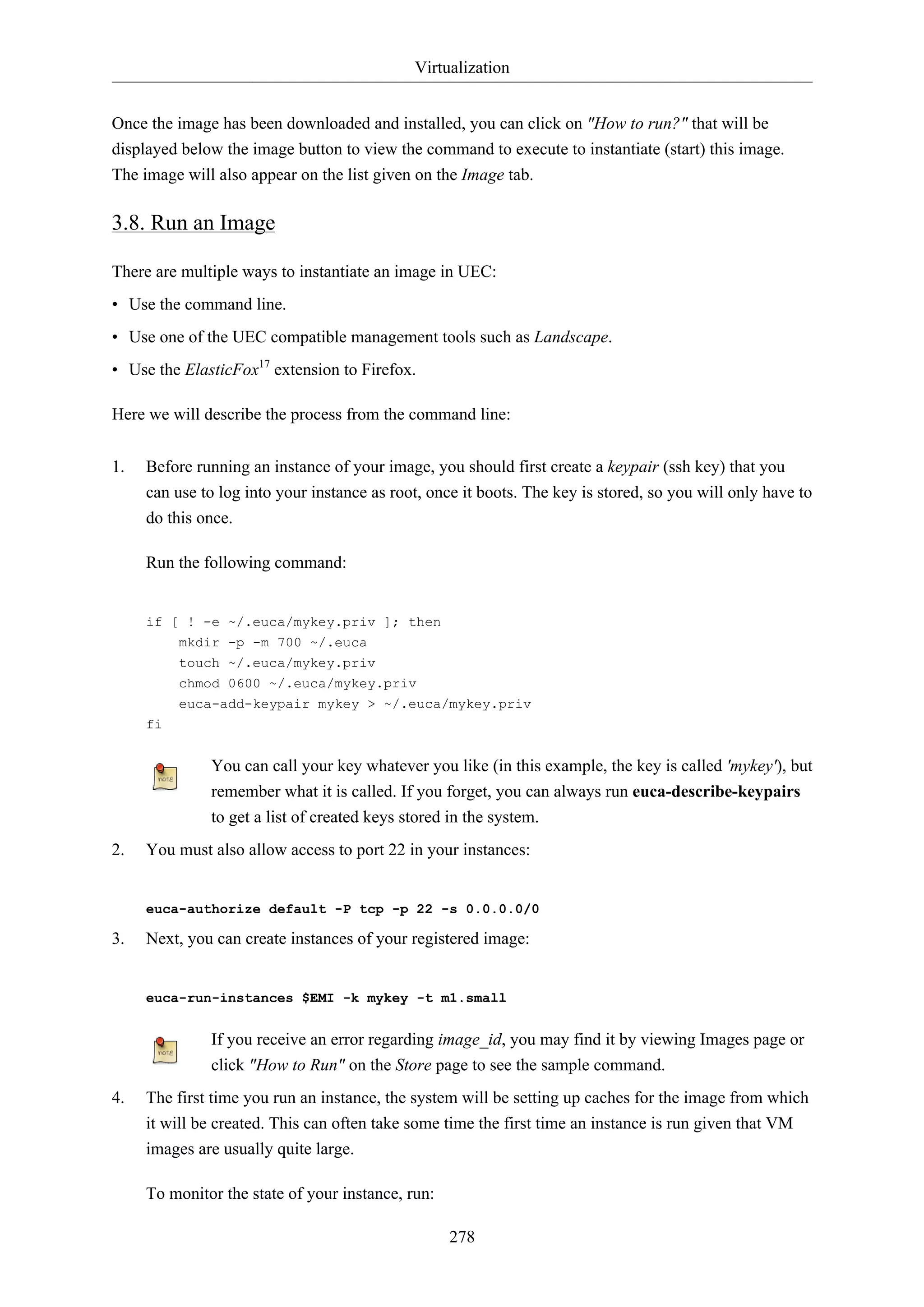 Virtualization


Once the image has been downloaded and installed, you can click on "How to run?" that will be
displayed below the image button to view the command to execute to instantiate (start) this image.
The image will also appear on the list given on the Image tab.

3.8. Run an Image

There are multiple ways to instantiate an image in UEC:
• Use the command line.
• Use one of the UEC compatible management tools such as Landscape.
• Use the ElasticFox17 extension to Firefox.

Here we will describe the process from the command line:


1.   Before running an instance of your image, you should first create a keypair (ssh key) that you
     can use to log into your instance as root, once it boots. The key is stored, so you will only have to
     do this once.

     Run the following command:


     if [ ! -e ~/.euca/mykey.priv ]; then
          mkdir -p -m 700 ~/.euca
          touch ~/.euca/mykey.priv
          chmod 0600 ~/.euca/mykey.priv
          euca-add-keypair mykey > ~/.euca/mykey.priv
     fi


              You can call your key whatever you like (in this example, the key is called 'mykey'), but
              remember what it is called. If you forget, you can always run euca-describe-keypairs
              to get a list of created keys stored in the system.
2.   You must also allow access to port 22 in your instances:


     euca-authorize default -P tcp -p 22 -s 0.0.0.0/0

3.   Next, you can create instances of your registered image:


     euca-run-instances $EMI -k mykey -t m1.small


              If you receive an error regarding image_id, you may find it by viewing Images page or
              click "How to Run" on the Store page to see the sample command.
4.   The first time you run an instance, the system will be setting up caches for the image from which
     it will be created. This can often take some time the first time an instance is run given that VM
     images are usually quite large.

     To monitor the state of your instance, run:

                                                   278
 