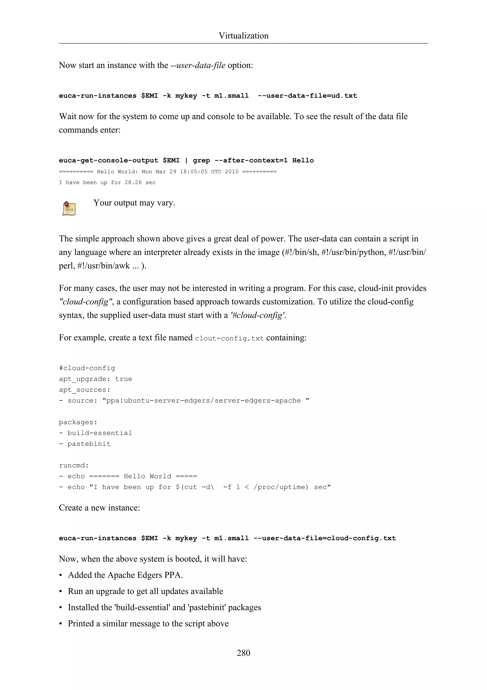 Virtualization


Now start an instance with the --user-data-file option:


euca-run-instances $EMI -k mykey -t m1.small              --user-data-file=ud.txt

Wait now for the system to come up and console to be available. To see the result of the data file
commands enter:


euca-get-console-output $EMI | grep --after-context=1 Hello
========== Hello World: Mon Mar 29 18:05:05 UTC 2010 ==========
I have been up for 28.26 sec


          Your output may vary.


The simple approach shown above gives a great deal of power. The user-data can contain a script in
any language where an interpreter already exists in the image (#!/bin/sh, #!/usr/bin/python, #!/usr/bin/
perl, #!/usr/bin/awk ... ).

For many cases, the user may not be interested in writing a program. For this case, cloud-init provides
"cloud-config", a configuration based approach towards customization. To utilize the cloud-config
syntax, the supplied user-data must start with a '#cloud-config'.

For example, create a text file named clout-config.txt containing:


#cloud-config
apt_upgrade: true
apt_sources:
- source: "ppa:ubuntu-server-edgers/server-edgers-apache "

packages:
- build-essential
- pastebinit

runcmd:
- echo ======= Hello World =====
- echo "I have been up for $(cut -d           -f 1 < /proc/uptime) sec"

Create a new instance:


euca-run-instances $EMI -k mykey -t m1.small --user-data-file=cloud-config.txt

Now, when the above system is booted, it will have:
• Added the Apache Edgers PPA.
• Run an upgrade to get all updates available
• Installed the 'build-essential' and 'pastebinit' packages
• Printed a similar message to the script above


                                                   280
 
