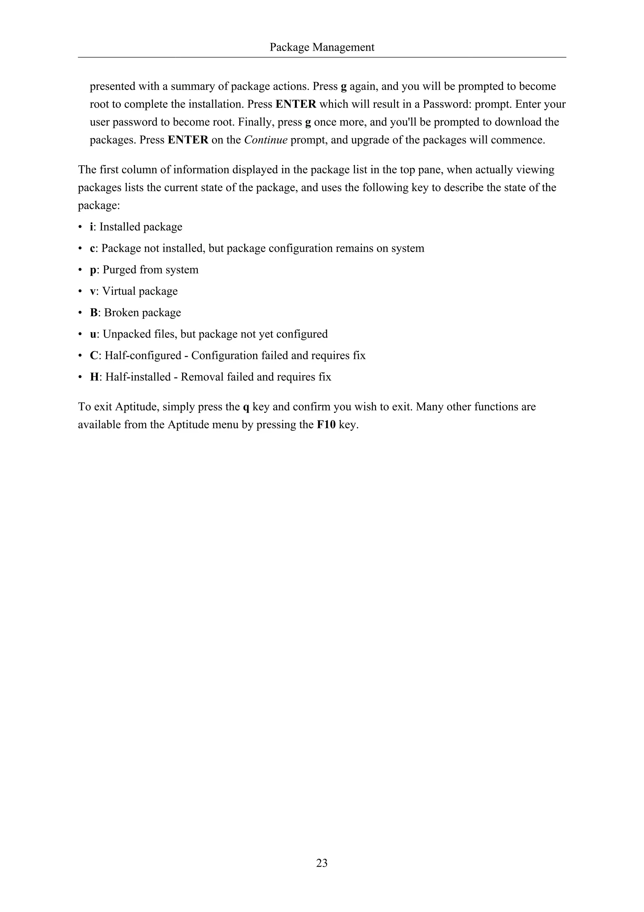 Package Management


  presented with a summary of package actions. Press g again, and you will be prompted to become
  root to complete the installation. Press ENTER which will result in a Password: prompt. Enter your
  user password to become root. Finally, press g once more, and you'll be prompted to download the
  packages. Press ENTER on the Continue prompt, and upgrade of the packages will commence.

The first column of information displayed in the package list in the top pane, when actually viewing
packages lists the current state of the package, and uses the following key to describe the state of the
package:
• i: Installed package
• c: Package not installed, but package configuration remains on system
• p: Purged from system
• v: Virtual package
• B: Broken package
• u: Unpacked files, but package not yet configured
• C: Half-configured - Configuration failed and requires fix
• H: Half-installed - Removal failed and requires fix

To exit Aptitude, simply press the q key and confirm you wish to exit. Many other functions are
available from the Aptitude menu by pressing the F10 key.




                                                   23
 