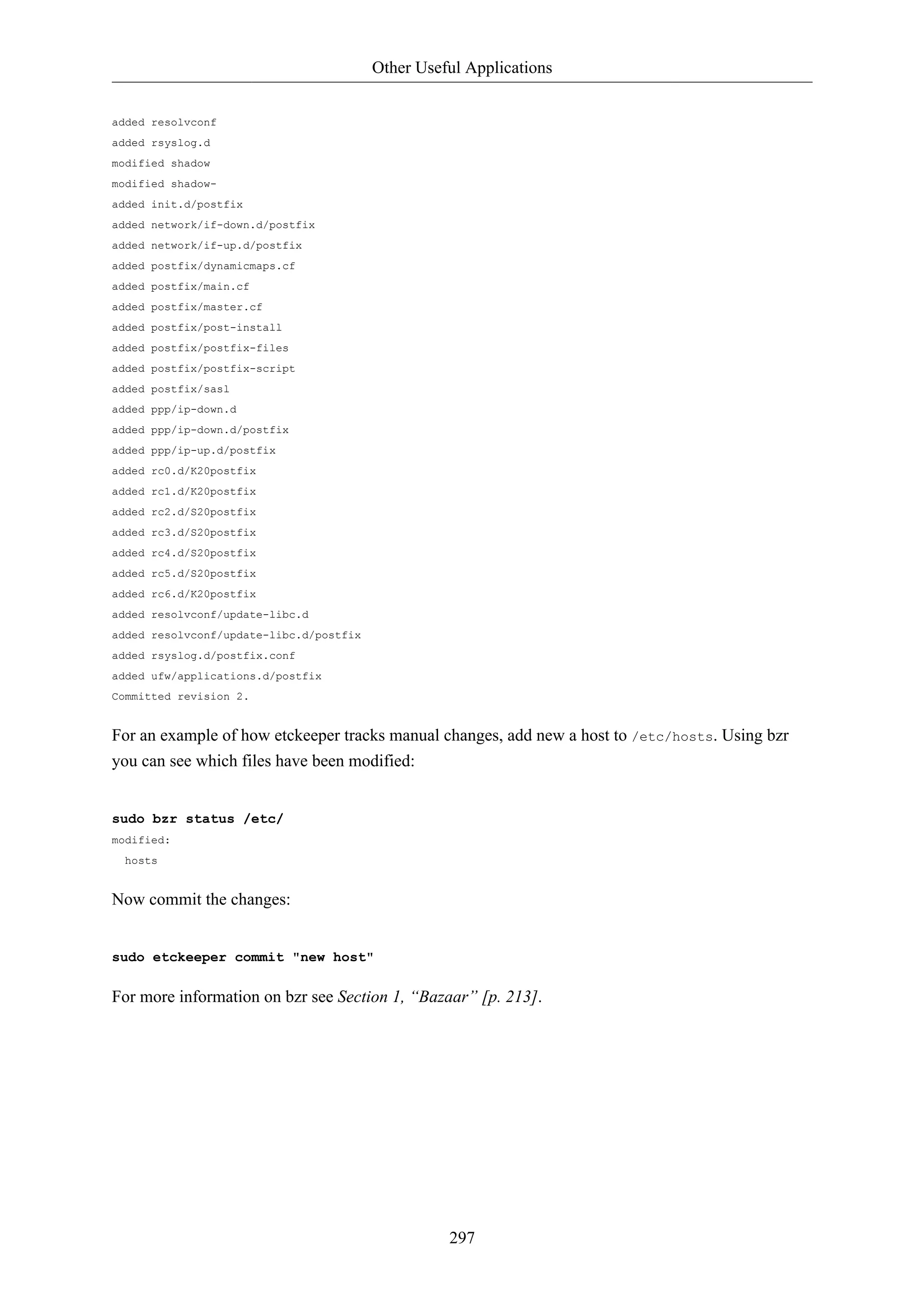 Other Useful Applications


added resolvconf
added rsyslog.d
modified shadow
modified shadow-
added init.d/postfix
added network/if-down.d/postfix
added network/if-up.d/postfix
added postfix/dynamicmaps.cf
added postfix/main.cf
added postfix/master.cf
added postfix/post-install
added postfix/postfix-files
added postfix/postfix-script
added postfix/sasl
added ppp/ip-down.d
added ppp/ip-down.d/postfix
added ppp/ip-up.d/postfix
added rc0.d/K20postfix
added rc1.d/K20postfix
added rc2.d/S20postfix
added rc3.d/S20postfix
added rc4.d/S20postfix
added rc5.d/S20postfix
added rc6.d/K20postfix
added resolvconf/update-libc.d
added resolvconf/update-libc.d/postfix
added rsyslog.d/postfix.conf
added ufw/applications.d/postfix
Committed revision 2.


For an example of how etckeeper tracks manual changes, add new a host to /etc/hosts. Using bzr
you can see which files have been modified:


sudo bzr status /etc/
modified:
  hosts


Now commit the changes:


sudo etckeeper commit "new host"

For more information on bzr see Section 1, “Bazaar” [p. 213].




                                                   297
 