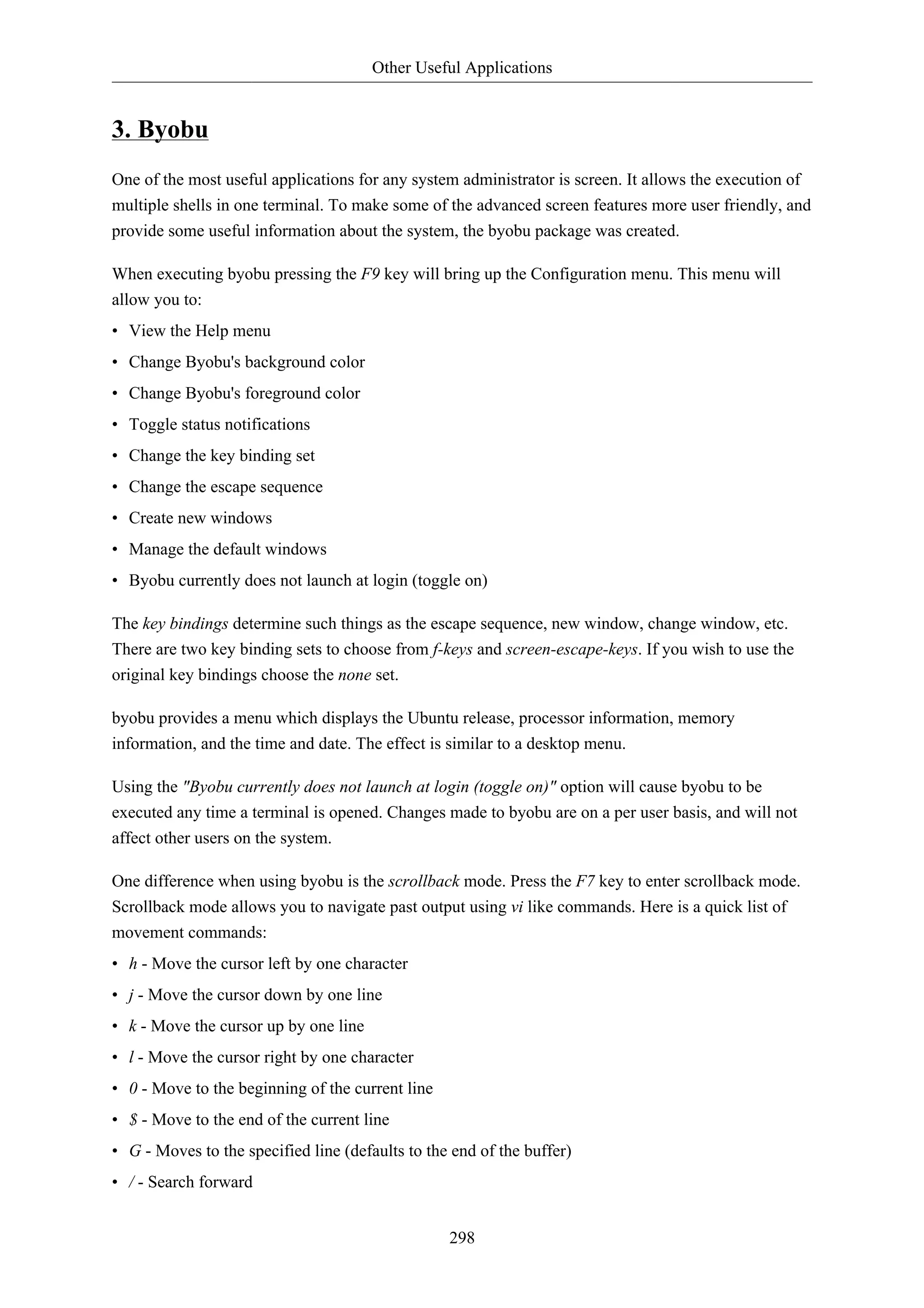 Other Useful Applications


3. Byobu
One of the most useful applications for any system administrator is screen. It allows the execution of
multiple shells in one terminal. To make some of the advanced screen features more user friendly, and
provide some useful information about the system, the byobu package was created.

When executing byobu pressing the F9 key will bring up the Configuration menu. This menu will
allow you to:
• View the Help menu
• Change Byobu's background color
• Change Byobu's foreground color
• Toggle status notifications
• Change the key binding set
• Change the escape sequence
• Create new windows
• Manage the default windows
• Byobu currently does not launch at login (toggle on)

The key bindings determine such things as the escape sequence, new window, change window, etc.
There are two key binding sets to choose from f-keys and screen-escape-keys. If you wish to use the
original key bindings choose the none set.

byobu provides a menu which displays the Ubuntu release, processor information, memory
information, and the time and date. The effect is similar to a desktop menu.

Using the "Byobu currently does not launch at login (toggle on)" option will cause byobu to be
executed any time a terminal is opened. Changes made to byobu are on a per user basis, and will not
affect other users on the system.

One difference when using byobu is the scrollback mode. Press the F7 key to enter scrollback mode.
Scrollback mode allows you to navigate past output using vi like commands. Here is a quick list of
movement commands:
• h - Move the cursor left by one character
• j - Move the cursor down by one line
• k - Move the cursor up by one line
• l - Move the cursor right by one character
• 0 - Move to the beginning of the current line
• $ - Move to the end of the current line
• G - Moves to the specified line (defaults to the end of the buffer)
• / - Search forward


                                                  298
 