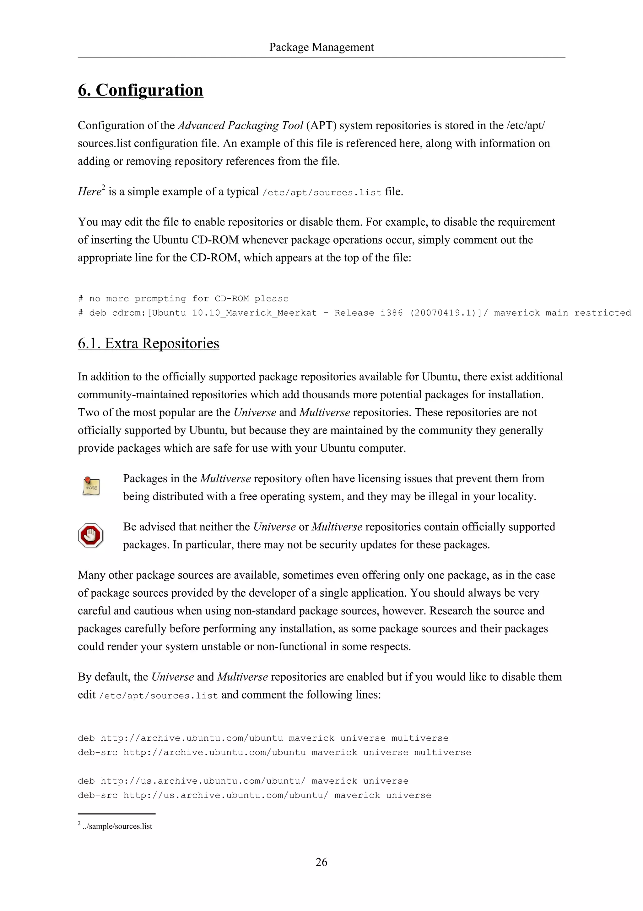 Package Management


6. Configuration
Configuration of the Advanced Packaging Tool (APT) system repositories is stored in the /etc/apt/
sources.list configuration file. An example of this file is referenced here, along with information on
adding or removing repository references from the file.

Here2 is a simple example of a typical /etc/apt/sources.list file.

You may edit the file to enable repositories or disable them. For example, to disable the requirement
of inserting the Ubuntu CD-ROM whenever package operations occur, simply comment out the
appropriate line for the CD-ROM, which appears at the top of the file:


# no more prompting for CD-ROM please
# deb cdrom:[Ubuntu 10.10_Maverick_Meerkat - Release i386 (20070419.1)]/ maverick main restricted


6.1. Extra Repositories

In addition to the officially supported package repositories available for Ubuntu, there exist additional
community-maintained repositories which add thousands more potential packages for installation.
Two of the most popular are the Universe and Multiverse repositories. These repositories are not
officially supported by Ubuntu, but because they are maintained by the community they generally
provide packages which are safe for use with your Ubuntu computer.

                Packages in the Multiverse repository often have licensing issues that prevent them from
                being distributed with a free operating system, and they may be illegal in your locality.

                Be advised that neither the Universe or Multiverse repositories contain officially supported
                packages. In particular, there may not be security updates for these packages.

Many other package sources are available, sometimes even offering only one package, as in the case
of package sources provided by the developer of a single application. You should always be very
careful and cautious when using non-standard package sources, however. Research the source and
packages carefully before performing any installation, as some package sources and their packages
could render your system unstable or non-functional in some respects.

By default, the Universe and Multiverse repositories are enabled but if you would like to disable them
edit /etc/apt/sources.list and comment the following lines:


deb http://archive.ubuntu.com/ubuntu maverick universe multiverse
deb-src http://archive.ubuntu.com/ubuntu maverick universe multiverse


deb http://us.archive.ubuntu.com/ubuntu/ maverick universe
deb-src http://us.archive.ubuntu.com/ubuntu/ maverick universe

2
    ../sample/sources.list



                                                        26
 