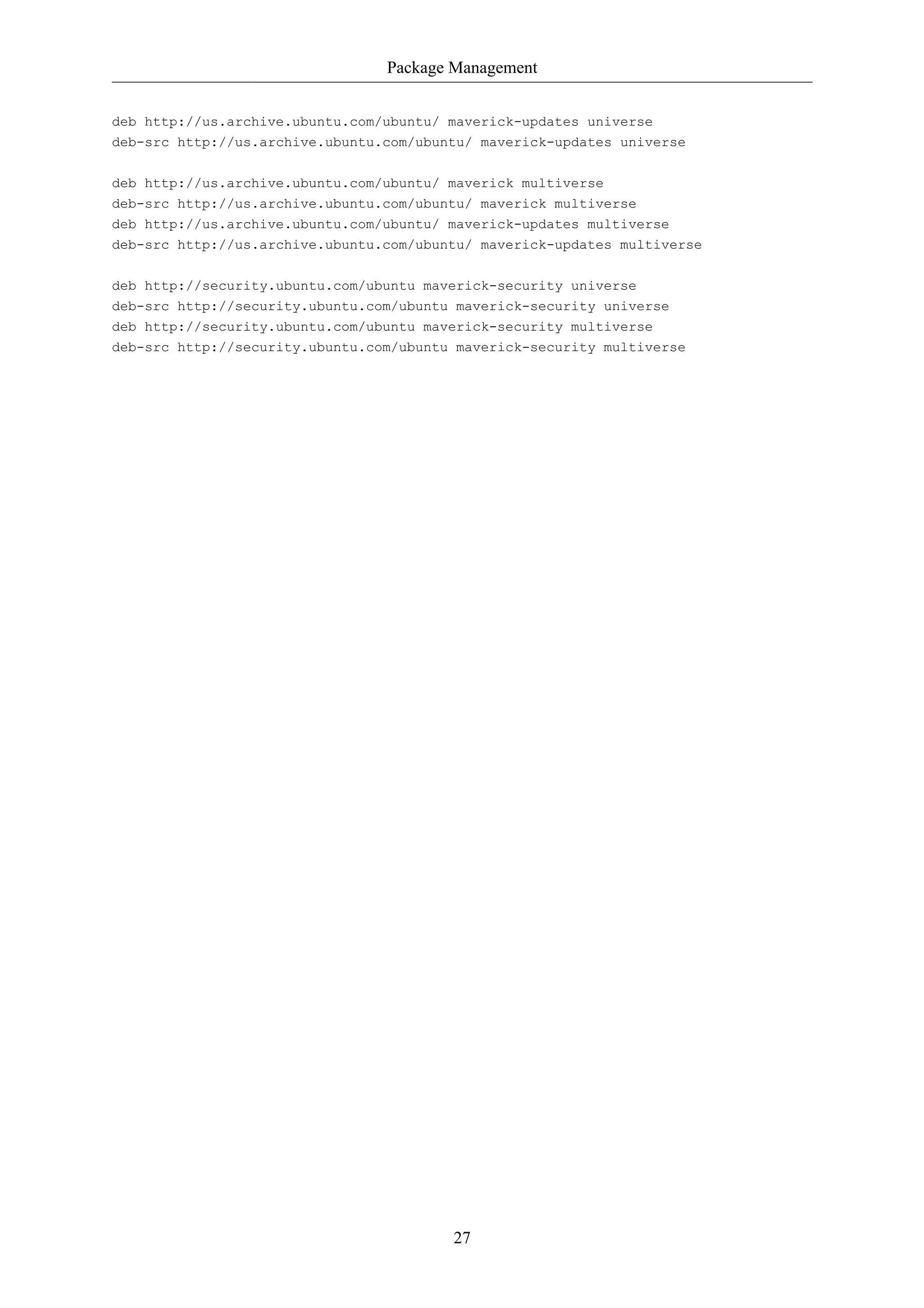 Package Management


deb http://us.archive.ubuntu.com/ubuntu/ maverick-updates universe
deb-src http://us.archive.ubuntu.com/ubuntu/ maverick-updates universe

deb http://us.archive.ubuntu.com/ubuntu/ maverick multiverse
deb-src http://us.archive.ubuntu.com/ubuntu/ maverick multiverse
deb http://us.archive.ubuntu.com/ubuntu/ maverick-updates multiverse
deb-src http://us.archive.ubuntu.com/ubuntu/ maverick-updates multiverse


deb http://security.ubuntu.com/ubuntu maverick-security universe
deb-src http://security.ubuntu.com/ubuntu maverick-security universe
deb http://security.ubuntu.com/ubuntu maverick-security multiverse
deb-src http://security.ubuntu.com/ubuntu maverick-security multiverse




                                         27
 