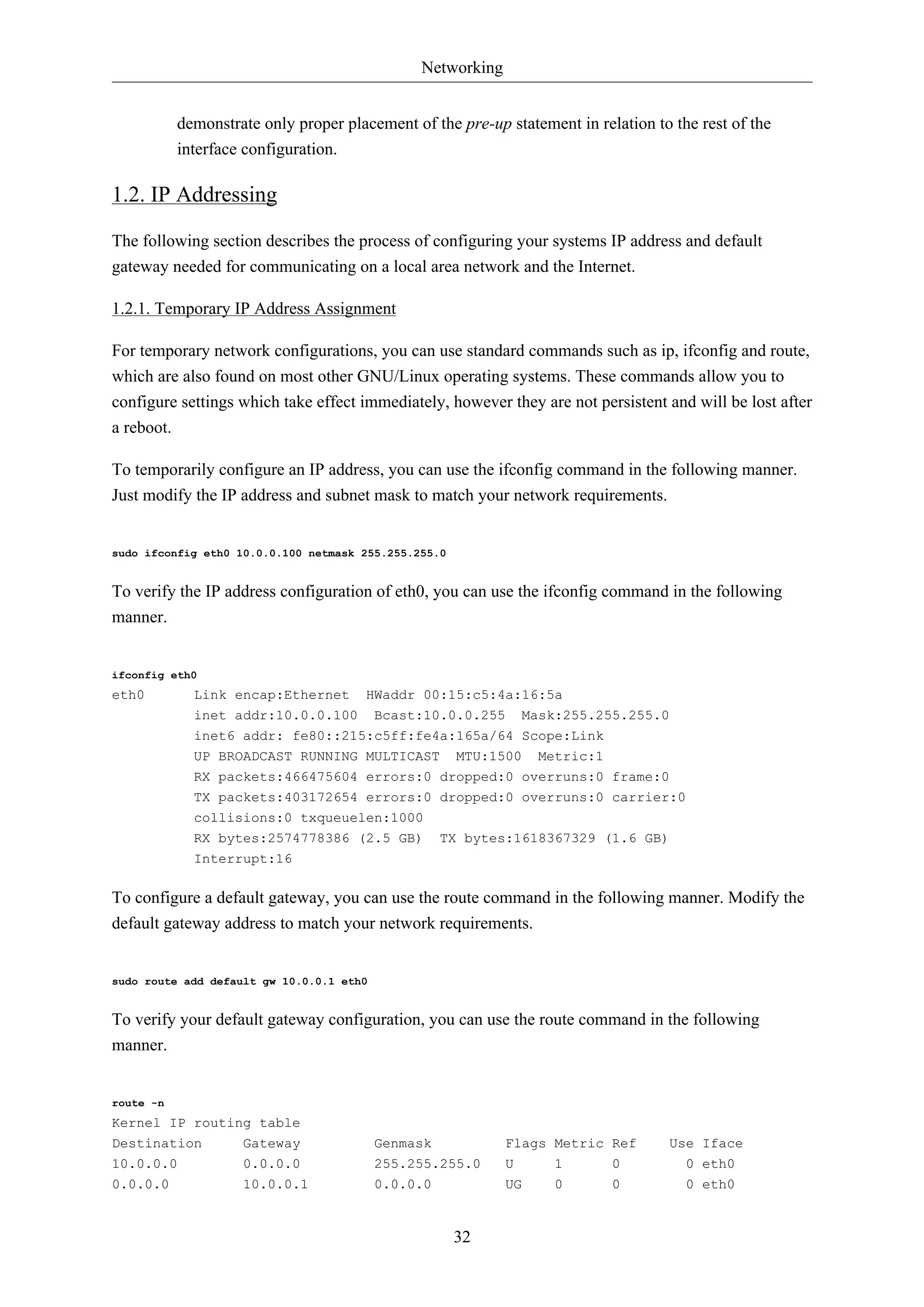 Networking


           demonstrate only proper placement of the pre-up statement in relation to the rest of the
           interface configuration.

1.2. IP Addressing

The following section describes the process of configuring your systems IP address and default
gateway needed for communicating on a local area network and the Internet.

1.2.1. Temporary IP Address Assignment

For temporary network configurations, you can use standard commands such as ip, ifconfig and route,
which are also found on most other GNU/Linux operating systems. These commands allow you to
configure settings which take effect immediately, however they are not persistent and will be lost after
a reboot.

To temporarily configure an IP address, you can use the ifconfig command in the following manner.
Just modify the IP address and subnet mask to match your network requirements.


sudo ifconfig eth0 10.0.0.100 netmask 255.255.255.0


To verify the IP address configuration of eth0, you can use the ifconfig command in the following
manner.


ifconfig eth0
eth0         Link encap:Ethernet      HWaddr 00:15:c5:4a:16:5a
             inet addr:10.0.0.100         Bcast:10.0.0.255     Mask:255.255.255.0
             inet6 addr: fe80::215:c5ff:fe4a:165a/64 Scope:Link
             UP BROADCAST RUNNING MULTICAST MTU:1500 Metric:1
             RX packets:466475604 errors:0 dropped:0 overruns:0 frame:0
             TX packets:403172654 errors:0 dropped:0 overruns:0 carrier:0
             collisions:0 txqueuelen:1000
             RX bytes:2574778386 (2.5 GB)           TX bytes:1618367329 (1.6 GB)
             Interrupt:16

To configure a default gateway, you can use the route command in the following manner. Modify the
default gateway address to match your network requirements.


sudo route add default gw 10.0.0.1 eth0


To verify your default gateway configuration, you can use the route command in the following
manner.


route -n
Kernel IP routing table
Destination         Gateway               Genmask            Flags Metric Ref      Use Iface
10.0.0.0            0.0.0.0               255.255.255.0      U     1       0          0 eth0
0.0.0.0             10.0.0.1              0.0.0.0            UG    0       0          0 eth0


                                                      32
 