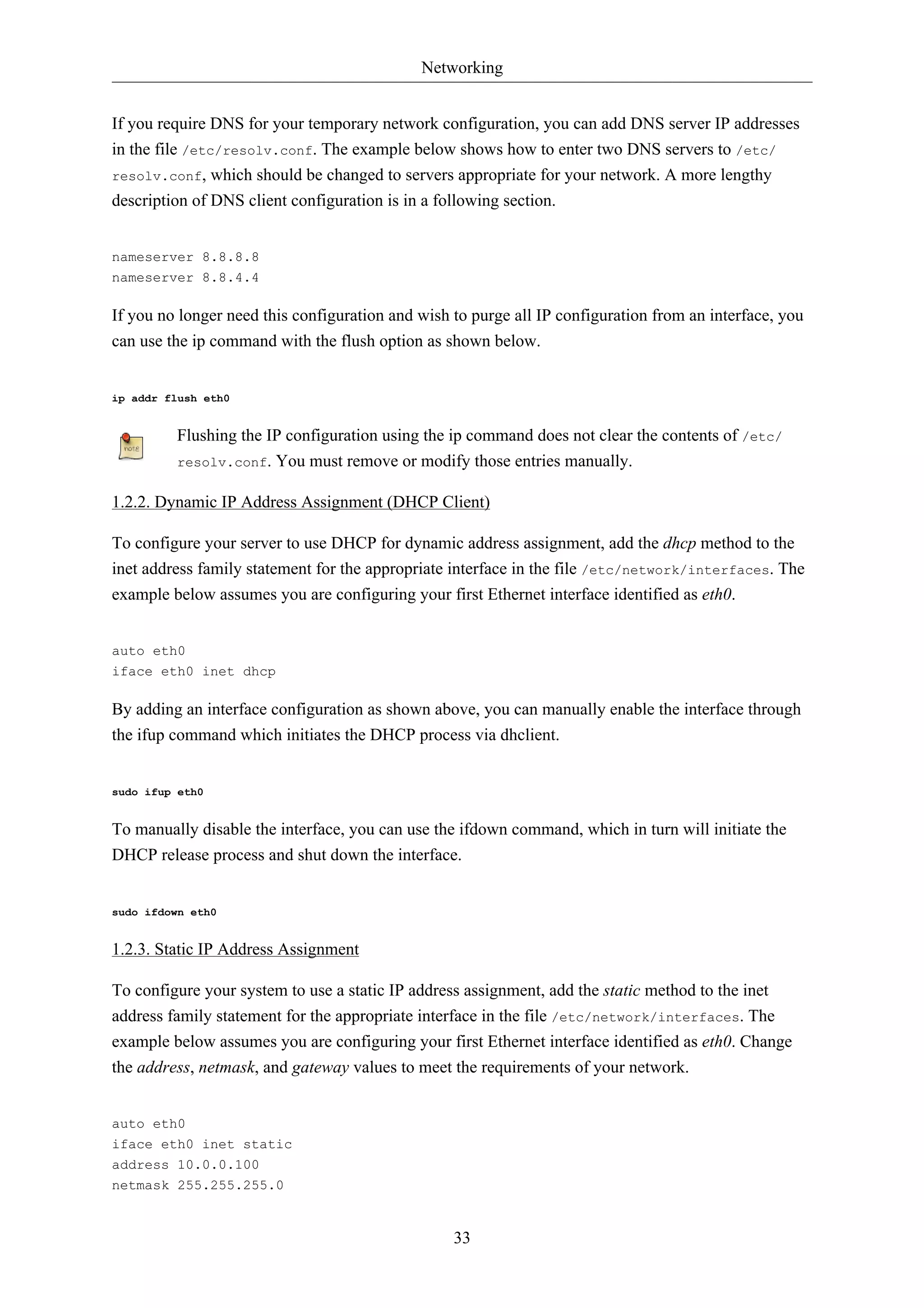 Networking


If you require DNS for your temporary network configuration, you can add DNS server IP addresses
in the file /etc/resolv.conf. The example below shows how to enter two DNS servers to /etc/
resolv.conf, which should be changed to servers appropriate for your network. A more lengthy
description of DNS client configuration is in a following section.


nameserver 8.8.8.8
nameserver 8.8.4.4

If you no longer need this configuration and wish to purge all IP configuration from an interface, you
can use the ip command with the flush option as shown below.


ip addr flush eth0


         Flushing the IP configuration using the ip command does not clear the contents of /etc/
         resolv.conf. You must remove or modify those entries manually.


1.2.2. Dynamic IP Address Assignment (DHCP Client)

To configure your server to use DHCP for dynamic address assignment, add the dhcp method to the
inet address family statement for the appropriate interface in the file /etc/network/interfaces. The
example below assumes you are configuring your first Ethernet interface identified as eth0.


auto eth0
iface eth0 inet dhcp

By adding an interface configuration as shown above, you can manually enable the interface through
the ifup command which initiates the DHCP process via dhclient.


sudo ifup eth0


To manually disable the interface, you can use the ifdown command, which in turn will initiate the
DHCP release process and shut down the interface.


sudo ifdown eth0


1.2.3. Static IP Address Assignment

To configure your system to use a static IP address assignment, add the static method to the inet
address family statement for the appropriate interface in the file /etc/network/interfaces. The
example below assumes you are configuring your first Ethernet interface identified as eth0. Change
the address, netmask, and gateway values to meet the requirements of your network.


auto eth0
iface eth0 inet static
address 10.0.0.100
netmask 255.255.255.0


                                                  33
 
