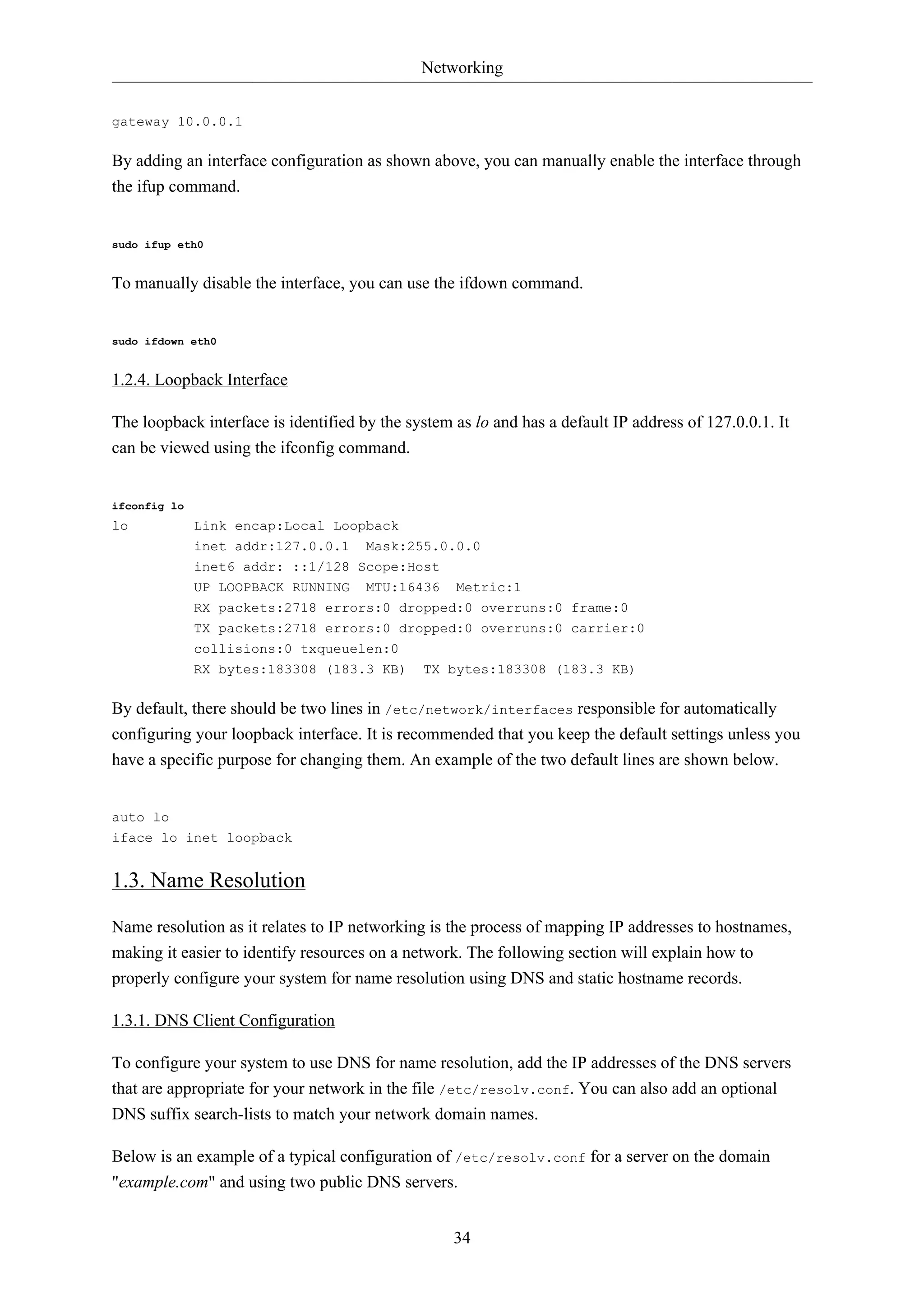 Networking


gateway 10.0.0.1

By adding an interface configuration as shown above, you can manually enable the interface through
the ifup command.


sudo ifup eth0


To manually disable the interface, you can use the ifdown command.


sudo ifdown eth0


1.2.4. Loopback Interface

The loopback interface is identified by the system as lo and has a default IP address of 127.0.0.1. It
can be viewed using the ifconfig command.


ifconfig lo
lo            Link encap:Local Loopback
              inet addr:127.0.0.1     Mask:255.0.0.0
              inet6 addr: ::1/128 Scope:Host
              UP LOOPBACK RUNNING MTU:16436        Metric:1
              RX packets:2718 errors:0 dropped:0 overruns:0 frame:0
              TX packets:2718 errors:0 dropped:0 overruns:0 carrier:0
              collisions:0 txqueuelen:0
              RX bytes:183308 (183.3 KB)      TX bytes:183308 (183.3 KB)

By default, there should be two lines in /etc/network/interfaces responsible for automatically
configuring your loopback interface. It is recommended that you keep the default settings unless you
have a specific purpose for changing them. An example of the two default lines are shown below.


auto lo
iface lo inet loopback


1.3. Name Resolution

Name resolution as it relates to IP networking is the process of mapping IP addresses to hostnames,
making it easier to identify resources on a network. The following section will explain how to
properly configure your system for name resolution using DNS and static hostname records.

1.3.1. DNS Client Configuration

To configure your system to use DNS for name resolution, add the IP addresses of the DNS servers
that are appropriate for your network in the file /etc/resolv.conf. You can also add an optional
DNS suffix search-lists to match your network domain names.

Below is an example of a typical configuration of /etc/resolv.conf for a server on the domain
"example.com" and using two public DNS servers.


                                                   34
 