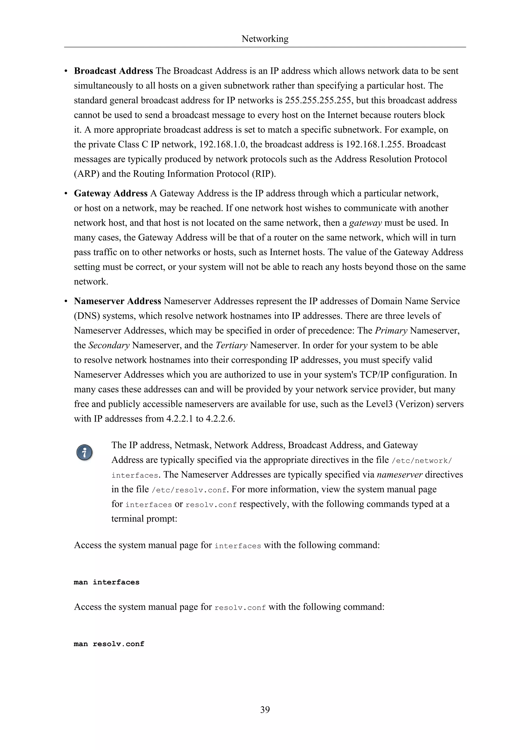 Networking


• Broadcast Address The Broadcast Address is an IP address which allows network data to be sent
  simultaneously to all hosts on a given subnetwork rather than specifying a particular host. The
  standard general broadcast address for IP networks is 255.255.255.255, but this broadcast address
  cannot be used to send a broadcast message to every host on the Internet because routers block
  it. A more appropriate broadcast address is set to match a specific subnetwork. For example, on
  the private Class C IP network, 192.168.1.0, the broadcast address is 192.168.1.255. Broadcast
  messages are typically produced by network protocols such as the Address Resolution Protocol
  (ARP) and the Routing Information Protocol (RIP).
• Gateway Address A Gateway Address is the IP address through which a particular network,
  or host on a network, may be reached. If one network host wishes to communicate with another
  network host, and that host is not located on the same network, then a gateway must be used. In
  many cases, the Gateway Address will be that of a router on the same network, which will in turn
  pass traffic on to other networks or hosts, such as Internet hosts. The value of the Gateway Address
  setting must be correct, or your system will not be able to reach any hosts beyond those on the same
  network.
• Nameserver Address Nameserver Addresses represent the IP addresses of Domain Name Service
  (DNS) systems, which resolve network hostnames into IP addresses. There are three levels of
  Nameserver Addresses, which may be specified in order of precedence: The Primary Nameserver,
  the Secondary Nameserver, and the Tertiary Nameserver. In order for your system to be able
  to resolve network hostnames into their corresponding IP addresses, you must specify valid
  Nameserver Addresses which you are authorized to use in your system's TCP/IP configuration. In
  many cases these addresses can and will be provided by your network service provider, but many
  free and publicly accessible nameservers are available for use, such as the Level3 (Verizon) servers
  with IP addresses from 4.2.2.1 to 4.2.2.6.

            The IP address, Netmask, Network Address, Broadcast Address, and Gateway
            Address are typically specified via the appropriate directives in the file /etc/network/
            interfaces. The Nameserver Addresses are typically specified via nameserver directives
            in the file /etc/resolv.conf. For more information, view the system manual page
            for interfaces or resolv.conf respectively, with the following commands typed at a
            terminal prompt:

  Access the system manual page for interfaces with the following command:


  man interfaces


  Access the system manual page for resolv.conf with the following command:


  man resolv.conf




                                                  39
 