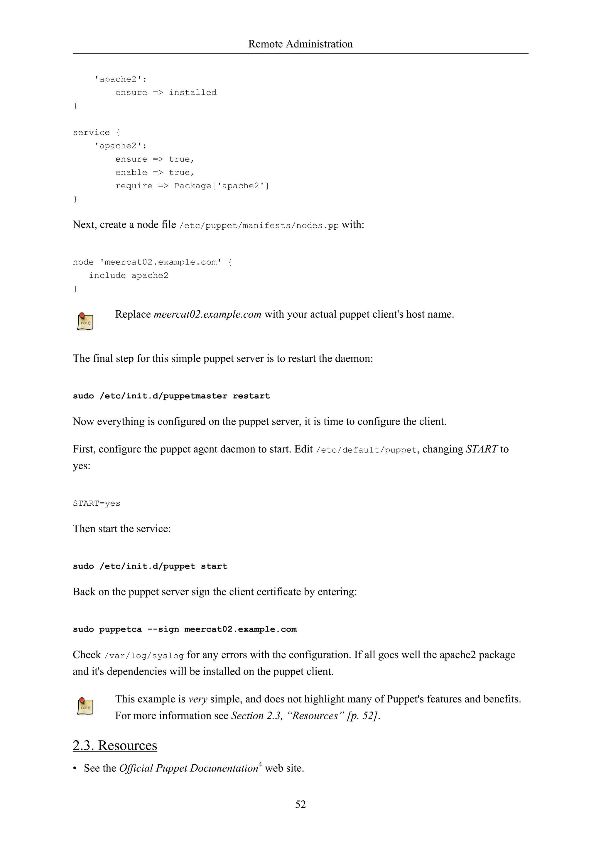 Remote Administration


     'apache2':
         ensure => installed
}


service {
     'apache2':
         ensure => true,
         enable => true,
         require => Package['apache2']
}

Next, create a node file /etc/puppet/manifests/nodes.pp with:


node 'meercat02.example.com' {
    include apache2
}

         Replace meercat02.example.com with your actual puppet client's host name.


The final step for this simple puppet server is to restart the daemon:


sudo /etc/init.d/puppetmaster restart

Now everything is configured on the puppet server, it is time to configure the client.

First, configure the puppet agent daemon to start. Edit /etc/default/puppet, changing START to
yes:


START=yes

Then start the service:


sudo /etc/init.d/puppet start

Back on the puppet server sign the client certificate by entering:


sudo puppetca --sign meercat02.example.com

Check /var/log/syslog for any errors with the configuration. If all goes well the apache2 package
and it's dependencies will be installed on the puppet client.

         This example is very simple, and does not highlight many of Puppet's features and benefits.
         For more information see Section 2.3, “Resources” [p. 52].

2.3. Resources
• See the Official Puppet Documentation4 web site.


                                                   52
 
