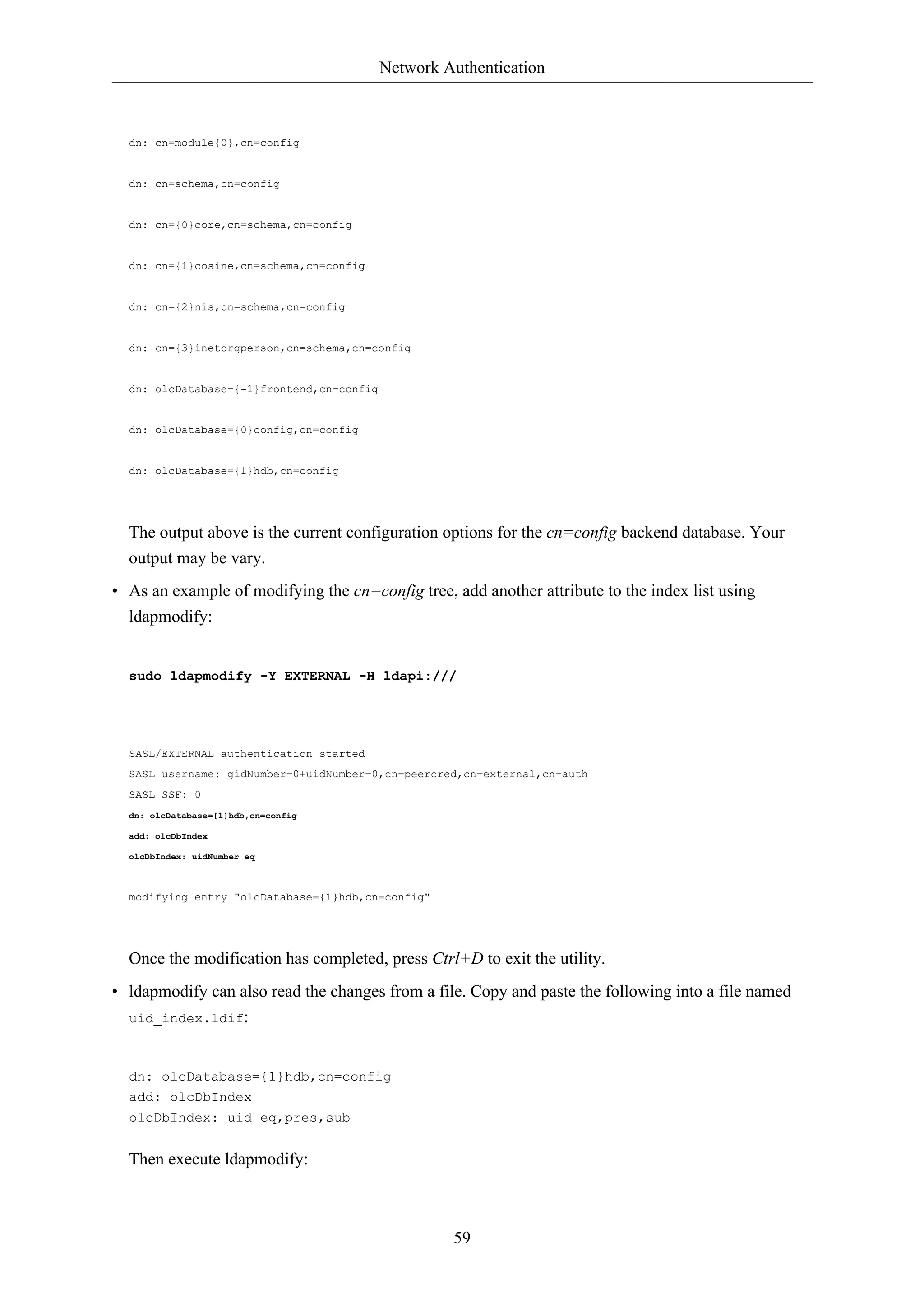 Network Authentication



  dn: cn=module{0},cn=config


  dn: cn=schema,cn=config


  dn: cn={0}core,cn=schema,cn=config


  dn: cn={1}cosine,cn=schema,cn=config


  dn: cn={2}nis,cn=schema,cn=config


  dn: cn={3}inetorgperson,cn=schema,cn=config


  dn: olcDatabase={-1}frontend,cn=config


  dn: olcDatabase={0}config,cn=config


  dn: olcDatabase={1}hdb,cn=config




  The output above is the current configuration options for the cn=config backend database. Your
  output may be vary.
• As an example of modifying the cn=config tree, add another attribute to the index list using
  ldapmodify:


  sudo ldapmodify -Y EXTERNAL -H ldapi:///




  SASL/EXTERNAL authentication started
  SASL username: gidNumber=0+uidNumber=0,cn=peercred,cn=external,cn=auth
  SASL SSF: 0
  dn: olcDatabase={1}hdb,cn=config

  add: olcDbIndex

  olcDbIndex: uidNumber eq



  modifying entry "olcDatabase={1}hdb,cn=config"




  Once the modification has completed, press Ctrl+D to exit the utility.
• ldapmodify can also read the changes from a file. Copy and paste the following into a file named
  uid_index.ldif:



  dn: olcDatabase={1}hdb,cn=config
  add: olcDbIndex
  olcDbIndex: uid eq,pres,sub


  Then execute ldapmodify:



                                                    59
 