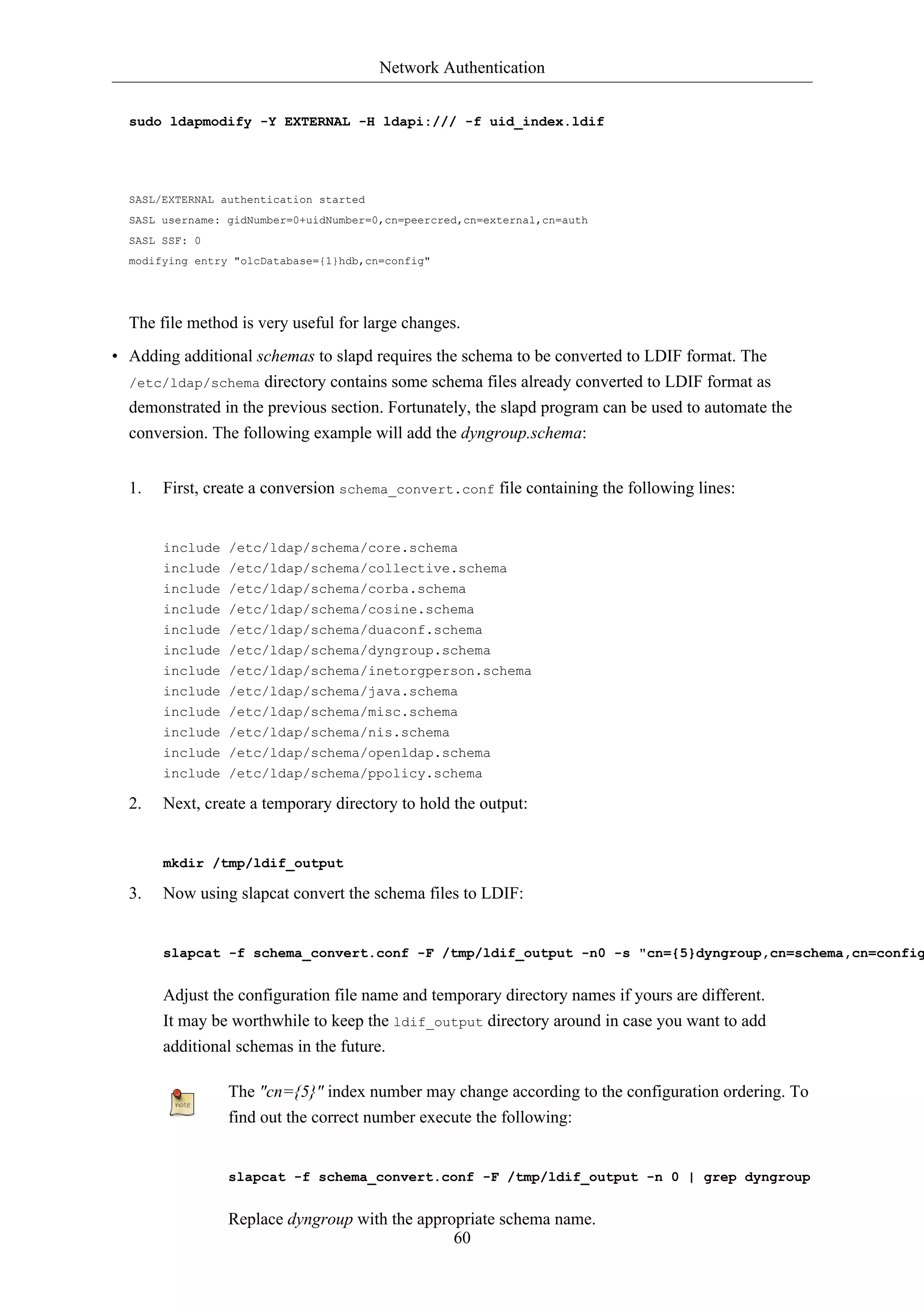 Network Authentication


  sudo ldapmodify -Y EXTERNAL -H ldapi:/// -f uid_index.ldif




  SASL/EXTERNAL authentication started
  SASL username: gidNumber=0+uidNumber=0,cn=peercred,cn=external,cn=auth
  SASL SSF: 0
  modifying entry "olcDatabase={1}hdb,cn=config"




  The file method is very useful for large changes.
• Adding additional schemas to slapd requires the schema to be converted to LDIF format. The
  /etc/ldap/schema directory contains some schema files already converted to LDIF format as
  demonstrated in the previous section. Fortunately, the slapd program can be used to automate the
  conversion. The following example will add the dyngroup.schema:


  1.   First, create a conversion schema_convert.conf file containing the following lines:


       include /etc/ldap/schema/core.schema
       include /etc/ldap/schema/collective.schema
       include /etc/ldap/schema/corba.schema
       include /etc/ldap/schema/cosine.schema
       include /etc/ldap/schema/duaconf.schema
       include /etc/ldap/schema/dyngroup.schema
       include /etc/ldap/schema/inetorgperson.schema
       include /etc/ldap/schema/java.schema
       include /etc/ldap/schema/misc.schema
       include /etc/ldap/schema/nis.schema
       include /etc/ldap/schema/openldap.schema
       include /etc/ldap/schema/ppolicy.schema

  2.   Next, create a temporary directory to hold the output:


       mkdir /tmp/ldif_output

  3.   Now using slapcat convert the schema files to LDIF:


       slapcat -f schema_convert.conf -F /tmp/ldif_output -n0 -s "cn={5}dyngroup,cn=schema,cn=config


       Adjust the configuration file name and temporary directory names if yours are different.
       It may be worthwhile to keep the ldif_output directory around in case you want to add
       additional schemas in the future.

                 The "cn={5}" index number may change according to the configuration ordering. To
                 find out the correct number execute the following:


                 slapcat -f schema_convert.conf -F /tmp/ldif_output -n 0 | grep dyngroup


                 Replace dyngroup with the appropriate schema name.
                                                60
 