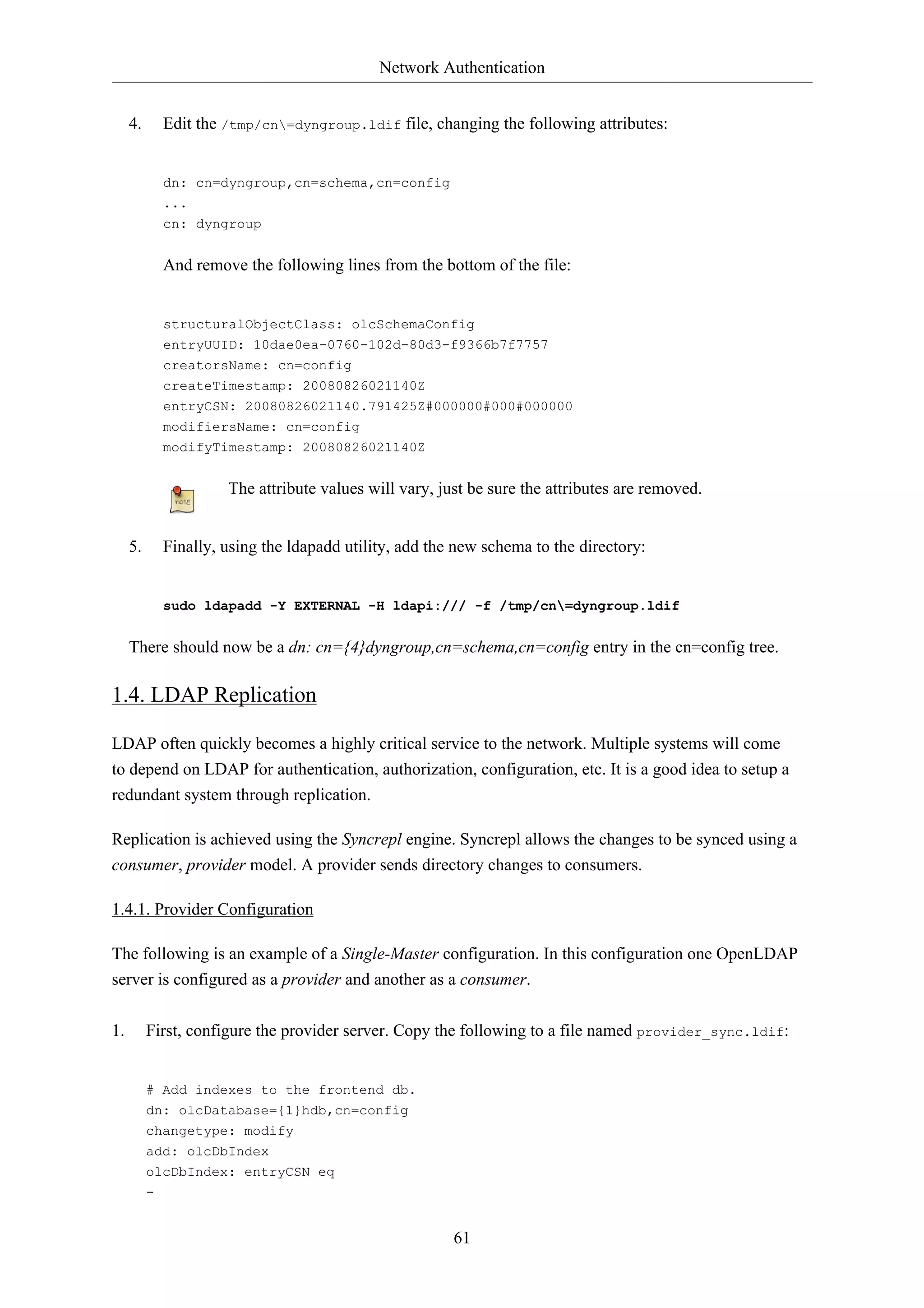Network Authentication


     4.     Edit the /tmp/cn=dyngroup.ldif file, changing the following attributes:


            dn: cn=dyngroup,cn=schema,cn=config
            ...
            cn: dyngroup


            And remove the following lines from the bottom of the file:


            structuralObjectClass: olcSchemaConfig
            entryUUID: 10dae0ea-0760-102d-80d3-f9366b7f7757
            creatorsName: cn=config
            createTimestamp: 20080826021140Z
            entryCSN: 20080826021140.791425Z#000000#000#000000
            modifiersName: cn=config
            modifyTimestamp: 20080826021140Z


                     The attribute values will vary, just be sure the attributes are removed.


     5.     Finally, using the ldapadd utility, add the new schema to the directory:


            sudo ldapadd -Y EXTERNAL -H ldapi:/// -f /tmp/cn=dyngroup.ldif


     There should now be a dn: cn={4}dyngroup,cn=schema,cn=config entry in the cn=config tree.

1.4. LDAP Replication

LDAP often quickly becomes a highly critical service to the network. Multiple systems will come
to depend on LDAP for authentication, authorization, configuration, etc. It is a good idea to setup a
redundant system through replication.

Replication is achieved using the Syncrepl engine. Syncrepl allows the changes to be synced using a
consumer, provider model. A provider sends directory changes to consumers.

1.4.1. Provider Configuration

The following is an example of a Single-Master configuration. In this configuration one OpenLDAP
server is configured as a provider and another as a consumer.

1.        First, configure the provider server. Copy the following to a file named provider_sync.ldif:


          # Add indexes to the frontend db.
          dn: olcDatabase={1}hdb,cn=config
          changetype: modify
          add: olcDbIndex
          olcDbIndex: entryCSN eq
          -


                                                       61
 
