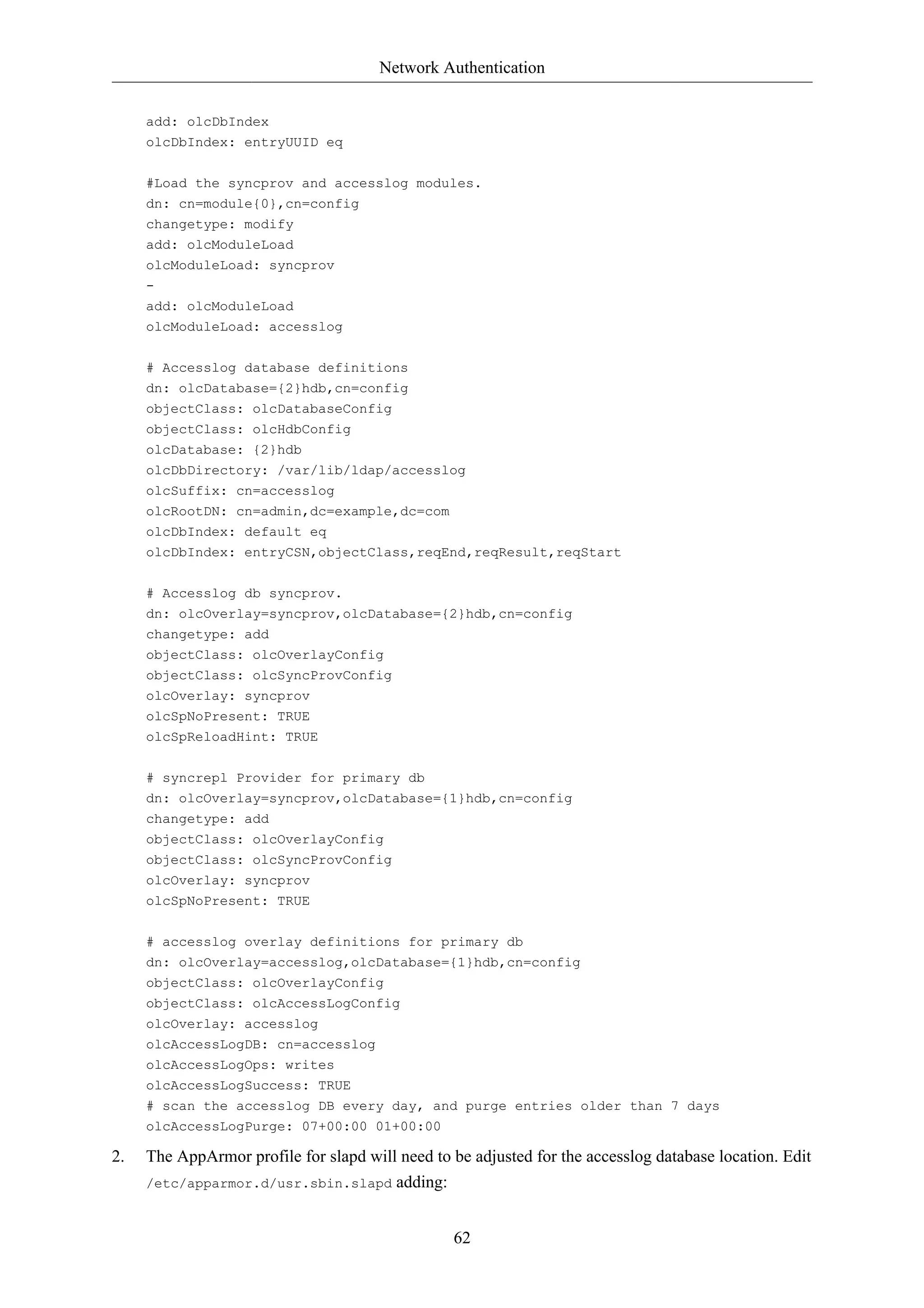 Network Authentication


     add: olcDbIndex
     olcDbIndex: entryUUID eq

     #Load the syncprov and accesslog modules.
     dn: cn=module{0},cn=config
     changetype: modify
     add: olcModuleLoad
     olcModuleLoad: syncprov
     -
     add: olcModuleLoad
     olcModuleLoad: accesslog

     # Accesslog database definitions
     dn: olcDatabase={2}hdb,cn=config
     objectClass: olcDatabaseConfig
     objectClass: olcHdbConfig
     olcDatabase: {2}hdb
     olcDbDirectory: /var/lib/ldap/accesslog
     olcSuffix: cn=accesslog
     olcRootDN: cn=admin,dc=example,dc=com
     olcDbIndex: default eq
     olcDbIndex: entryCSN,objectClass,reqEnd,reqResult,reqStart

     # Accesslog db syncprov.
     dn: olcOverlay=syncprov,olcDatabase={2}hdb,cn=config
     changetype: add
     objectClass: olcOverlayConfig
     objectClass: olcSyncProvConfig
     olcOverlay: syncprov
     olcSpNoPresent: TRUE
     olcSpReloadHint: TRUE

     # syncrepl Provider for primary db
     dn: olcOverlay=syncprov,olcDatabase={1}hdb,cn=config
     changetype: add
     objectClass: olcOverlayConfig
     objectClass: olcSyncProvConfig
     olcOverlay: syncprov
     olcSpNoPresent: TRUE

     # accesslog overlay definitions for primary db
     dn: olcOverlay=accesslog,olcDatabase={1}hdb,cn=config
     objectClass: olcOverlayConfig
     objectClass: olcAccessLogConfig
     olcOverlay: accesslog
     olcAccessLogDB: cn=accesslog
     olcAccessLogOps: writes
     olcAccessLogSuccess: TRUE
     # scan the accesslog DB every day, and purge entries older than 7 days
     olcAccessLogPurge: 07+00:00 01+00:00

2.   The AppArmor profile for slapd will need to be adjusted for the accesslog database location. Edit
     /etc/apparmor.d/usr.sbin.slapd adding:



                                                 62
 