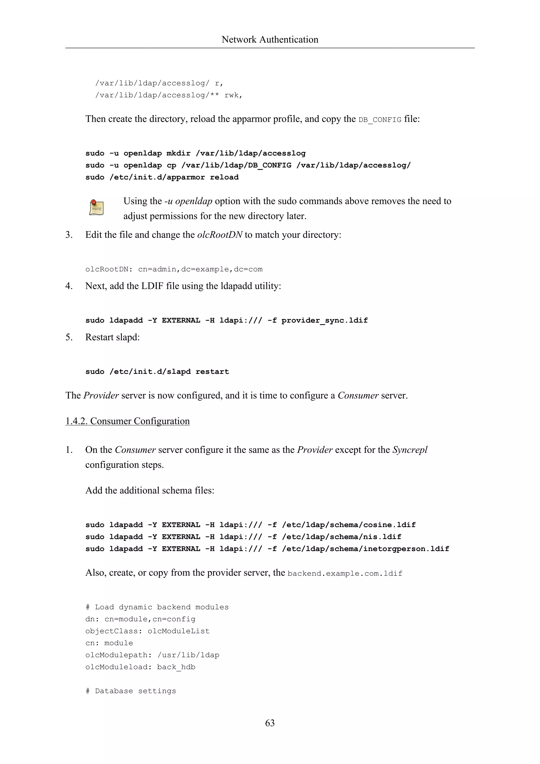 Network Authentication



       /var/lib/ldap/accesslog/ r,
       /var/lib/ldap/accesslog/** rwk,


     Then create the directory, reload the apparmor profile, and copy the DB_CONFIG file:


     sudo -u openldap mkdir /var/lib/ldap/accesslog
     sudo -u openldap cp /var/lib/ldap/DB_CONFIG /var/lib/ldap/accesslog/
     sudo /etc/init.d/apparmor reload


              Using the -u openldap option with the sudo commands above removes the need to
              adjust permissions for the new directory later.
3.   Edit the file and change the olcRootDN to match your directory:


     olcRootDN: cn=admin,dc=example,dc=com

4.   Next, add the LDIF file using the ldapadd utility:


     sudo ldapadd -Y EXTERNAL -H ldapi:/// -f provider_sync.ldif

5.   Restart slapd:


     sudo /etc/init.d/slapd restart


The Provider server is now configured, and it is time to configure a Consumer server.

1.4.2. Consumer Configuration

1.   On the Consumer server configure it the same as the Provider except for the Syncrepl
     configuration steps.

     Add the additional schema files:


     sudo ldapadd -Y EXTERNAL -H ldapi:/// -f /etc/ldap/schema/cosine.ldif
     sudo ldapadd -Y EXTERNAL -H ldapi:/// -f /etc/ldap/schema/nis.ldif
     sudo ldapadd -Y EXTERNAL -H ldapi:/// -f /etc/ldap/schema/inetorgperson.ldif


     Also, create, or copy from the provider server, the backend.example.com.ldif


     # Load dynamic backend modules
     dn: cn=module,cn=config
     objectClass: olcModuleList
     cn: module
     olcModulepath: /usr/lib/ldap
     olcModuleload: back_hdb


     # Database settings



                                                  63
 