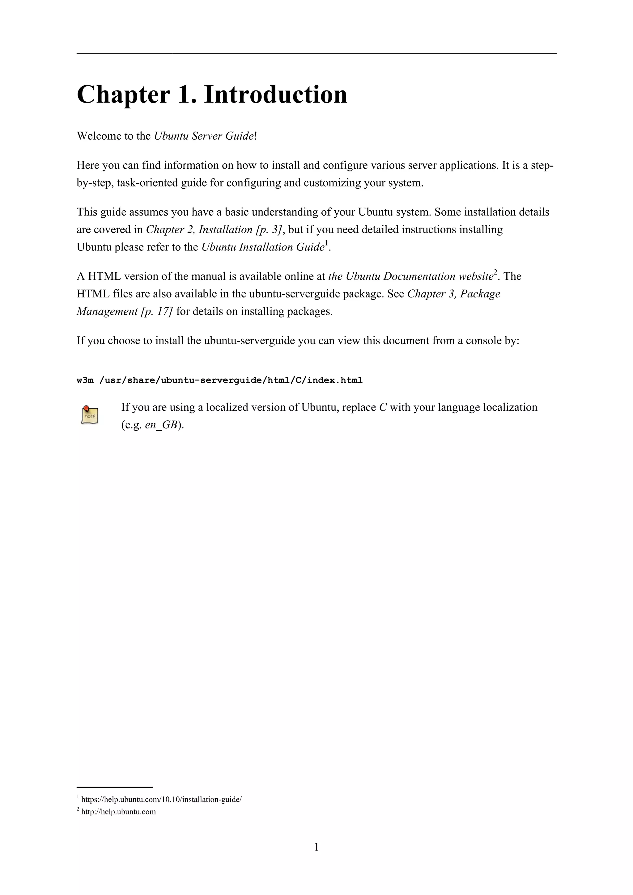 Chapter 1. Introduction
Welcome to the Ubuntu Server Guide!

Here you can find information on how to install and configure various server applications. It is a step-
by-step, task-oriented guide for configuring and customizing your system.

This guide assumes you have a basic understanding of your Ubuntu system. Some installation details
are covered in Chapter 2, Installation [p. 3], but if you need detailed instructions installing
Ubuntu please refer to the Ubuntu Installation Guide1.

A HTML version of the manual is available online at the Ubuntu Documentation website2. The
HTML files are also available in the ubuntu-serverguide package. See Chapter 3, Package
Management [p. 17] for details on installing packages.

If you choose to install the ubuntu-serverguide you can view this document from a console by:


w3m /usr/share/ubuntu-serverguide/html/C/index.html

                If you are using a localized version of Ubuntu, replace C with your language localization
                (e.g. en_GB).




1
    https://help.ubuntu.com/10.10/installation-guide/
2
    http://help.ubuntu.com



                                                         1
 