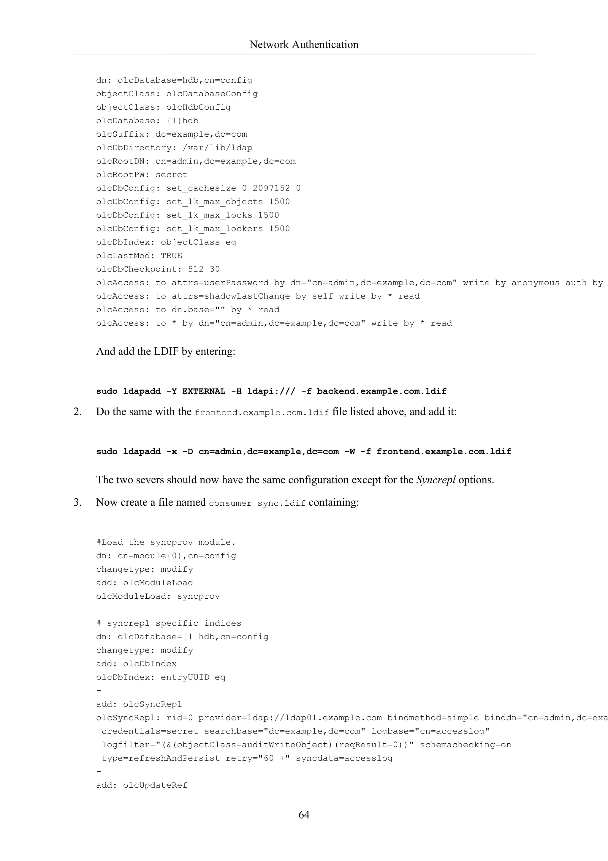 Network Authentication


     dn: olcDatabase=hdb,cn=config
     objectClass: olcDatabaseConfig
     objectClass: olcHdbConfig
     olcDatabase: {1}hdb
     olcSuffix: dc=example,dc=com
     olcDbDirectory: /var/lib/ldap
     olcRootDN: cn=admin,dc=example,dc=com
     olcRootPW: secret
     olcDbConfig: set_cachesize 0 2097152 0
     olcDbConfig: set_lk_max_objects 1500
     olcDbConfig: set_lk_max_locks 1500
     olcDbConfig: set_lk_max_lockers 1500
     olcDbIndex: objectClass eq
     olcLastMod: TRUE
     olcDbCheckpoint: 512 30
     olcAccess: to attrs=userPassword by dn="cn=admin,dc=example,dc=com" write by anonymous auth by
     olcAccess: to attrs=shadowLastChange by self write by * read
     olcAccess: to dn.base="" by * read
     olcAccess: to * by dn="cn=admin,dc=example,dc=com" write by * read


     And add the LDIF by entering:


     sudo ldapadd -Y EXTERNAL -H ldapi:/// -f backend.example.com.ldif

2.   Do the same with the frontend.example.com.ldif file listed above, and add it:


     sudo ldapadd -x -D cn=admin,dc=example,dc=com -W -f frontend.example.com.ldif


     The two severs should now have the same configuration except for the Syncrepl options.

3.   Now create a file named consumer_sync.ldif containing:


     #Load the syncprov module.
     dn: cn=module{0},cn=config
     changetype: modify
     add: olcModuleLoad
     olcModuleLoad: syncprov


     # syncrepl specific indices
     dn: olcDatabase={1}hdb,cn=config
     changetype: modify
     add: olcDbIndex
     olcDbIndex: entryUUID eq
     -
     add: olcSyncRepl
     olcSyncRepl: rid=0 provider=ldap://ldap01.example.com bindmethod=simple binddn="cn=admin,dc=exa
      credentials=secret searchbase="dc=example,dc=com" logbase="cn=accesslog"
      logfilter="(&(objectClass=auditWriteObject)(reqResult=0))" schemachecking=on
      type=refreshAndPersist retry="60 +" syncdata=accesslog
     -
     add: olcUpdateRef


                                                64
 