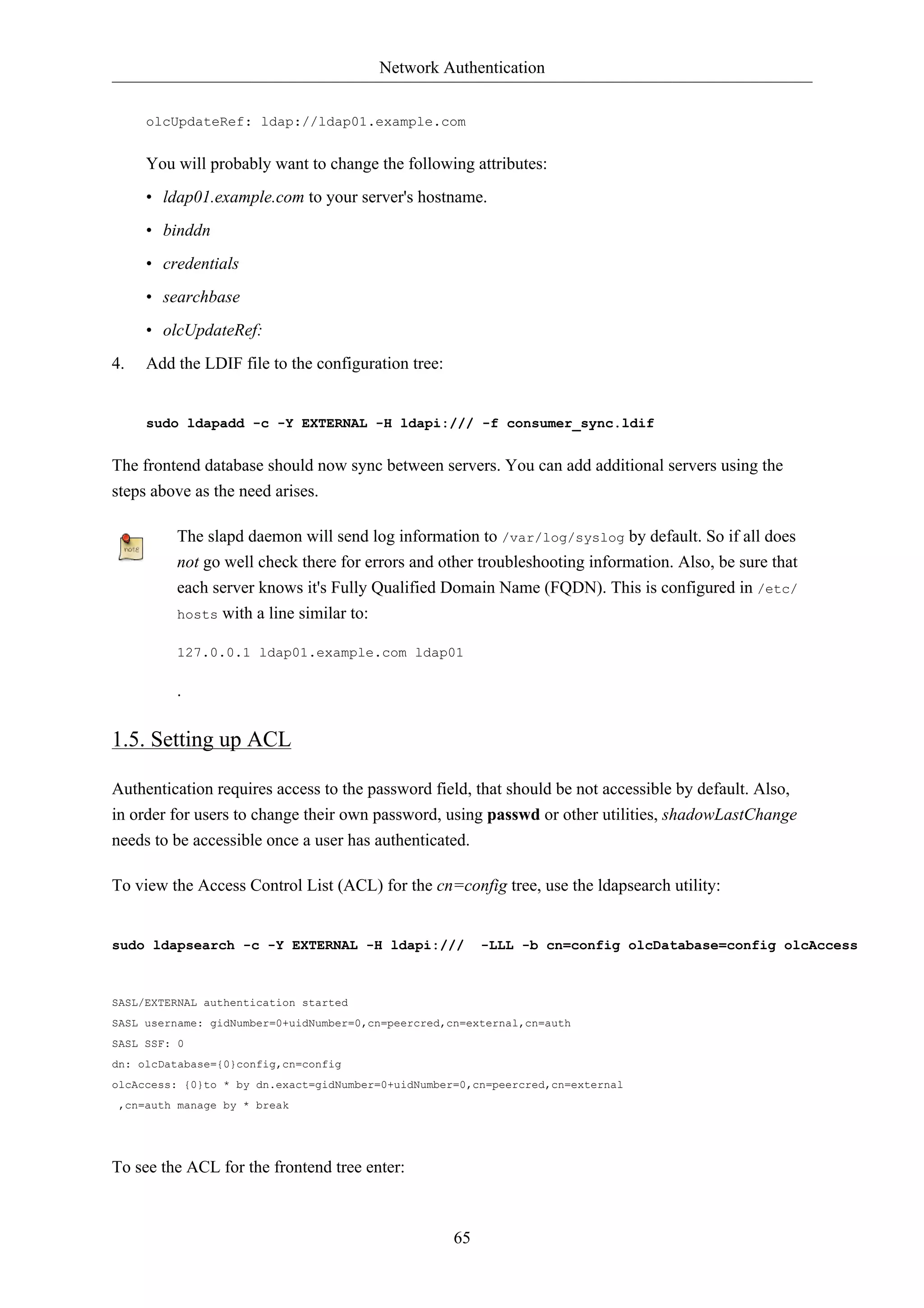 Network Authentication


     olcUpdateRef: ldap://ldap01.example.com


     You will probably want to change the following attributes:
     • ldap01.example.com to your server's hostname.
     • binddn
     • credentials
     • searchbase
     • olcUpdateRef:
4.   Add the LDIF file to the configuration tree:


     sudo ldapadd -c -Y EXTERNAL -H ldapi:/// -f consumer_sync.ldif


The frontend database should now sync between servers. You can add additional servers using the
steps above as the need arises.

         The slapd daemon will send log information to /var/log/syslog by default. So if all does
         not go well check there for errors and other troubleshooting information. Also, be sure that
         each server knows it's Fully Qualified Domain Name (FQDN). This is configured in /etc/
         hosts with a line similar to:

         127.0.0.1 ldap01.example.com ldap01

         .

1.5. Setting up ACL

Authentication requires access to the password field, that should be not accessible by default. Also,
in order for users to change their own password, using passwd or other utilities, shadowLastChange
needs to be accessible once a user has authenticated.

To view the Access Control List (ACL) for the cn=config tree, use the ldapsearch utility:


sudo ldapsearch -c -Y EXTERNAL -H ldapi:///              -LLL -b cn=config olcDatabase=config olcAccess



SASL/EXTERNAL authentication started
SASL username: gidNumber=0+uidNumber=0,cn=peercred,cn=external,cn=auth
SASL SSF: 0
dn: olcDatabase={0}config,cn=config
olcAccess: {0}to * by dn.exact=gidNumber=0+uidNumber=0,cn=peercred,cn=external
 ,cn=auth manage by * break




To see the ACL for the frontend tree enter:



                                                    65
 